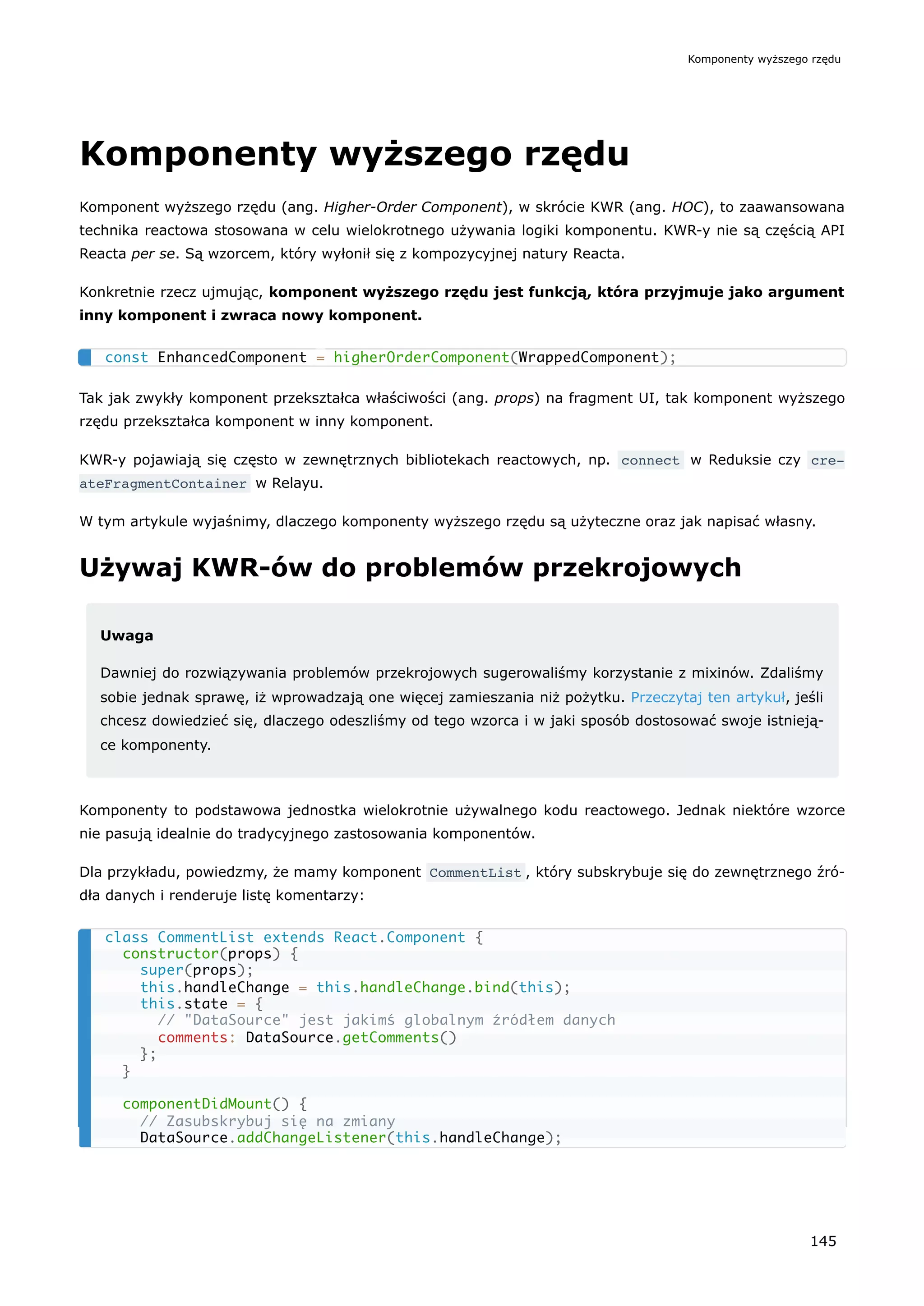 Komponenty wyższego rzędu
Komponent wyższego rzędu (ang. Higher-Order Component), w skrócie KWR (ang. HOC), to zaawansowana
technika reactowa stosowana w celu wielokrotnego używania logiki komponentu. KWR-y nie są częścią API
Reacta per se. Są wzorcem, który wyłonił się z kompozycyjnej natury Reacta.
Konkretnie rzecz ujmując, komponent wyższego rzędu jest funkcją, która przyjmuje jako argument
inny komponent i zwraca nowy komponent.
Tak jak zwykły komponent przekształca właściwości (ang. props) na fragment UI, tak komponent wyższego
rzędu przekształca komponent w inny komponent.
KWR-y pojawiają się często w zewnętrznych bibliotekach reactowych, np. connect w Reduksie czy cre‐
ateFragmentContainer w Relayu.
W tym artykule wyjaśnimy, dlaczego komponenty wyższego rzędu są użyteczne oraz jak napisać własny.
Używaj KWR-ów do problemów przekrojowych
Uwaga
Dawniej do rozwiązywania problemów przekrojowych sugerowaliśmy korzystanie z mixinów. Zdaliśmy
sobie jednak sprawę, iż wprowadzają one więcej zamieszania niż pożytku. Przeczytaj ten artykuł, jeśli
chcesz dowiedzieć się, dlaczego odeszliśmy od tego wzorca i w jaki sposób dostosować swoje istnieją-
ce komponenty.
Komponenty to podstawowa jednostka wielokrotnie używalnego kodu reactowego. Jednak niektóre wzorce
nie pasują idealnie do tradycyjnego zastosowania komponentów.
Dla przykładu, powiedzmy, że mamy komponent CommentList , który subskrybuje się do zewnętrznego źró-
dła danych i renderuje listę komentarzy:
const EnhancedComponent = higherOrderComponent(WrappedComponent);
class CommentList extends React.Component {
constructor(props) {
super(props);
this.handleChange = this.handleChange.bind(this);
this.state = {
// "DataSource" jest jakimś globalnym źródłem danych
comments: DataSource.getComments()
};
}
componentDidMount() {
// Zasubskrybuj się na zmiany
DataSource.addChangeListener(this.handleChange);
Komponenty wyższego rzędu
145
 