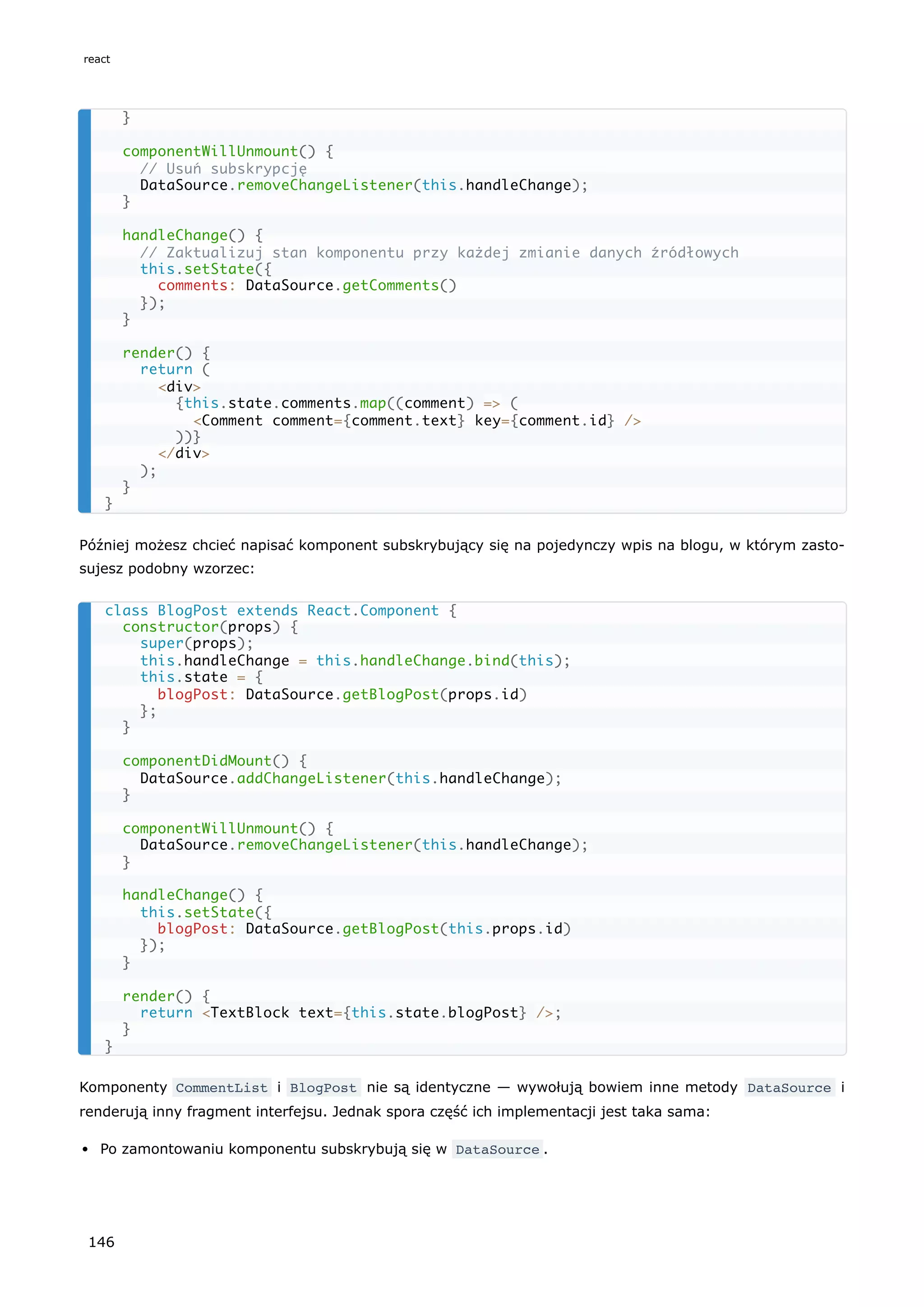 Później możesz chcieć napisać komponent subskrybujący się na pojedynczy wpis na blogu, w którym zasto-
sujesz podobny wzorzec:
Komponenty CommentList i BlogPost nie są identyczne — wywołują bowiem inne metody DataSource i
renderują inny fragment interfejsu. Jednak spora część ich implementacji jest taka sama:
Po zamontowaniu komponentu subskrybują się w DataSource .
}
componentWillUnmount() {
// Usuń subskrypcję
DataSource.removeChangeListener(this.handleChange);
}
handleChange() {
// Zaktualizuj stan komponentu przy każdej zmianie danych źródłowych
this.setState({
comments: DataSource.getComments()
});
}
render() {
return (
<div>
{this.state.comments.map((comment) => (
<Comment comment={comment.text} key={comment.id} />
))}
</div>
);
}
}
class BlogPost extends React.Component {
constructor(props) {
super(props);
this.handleChange = this.handleChange.bind(this);
this.state = {
blogPost: DataSource.getBlogPost(props.id)
};
}
componentDidMount() {
DataSource.addChangeListener(this.handleChange);
}
componentWillUnmount() {
DataSource.removeChangeListener(this.handleChange);
}
handleChange() {
this.setState({
blogPost: DataSource.getBlogPost(this.props.id)
});
}
render() {
return <TextBlock text={this.state.blogPost} />;
}
}
react
146
 
