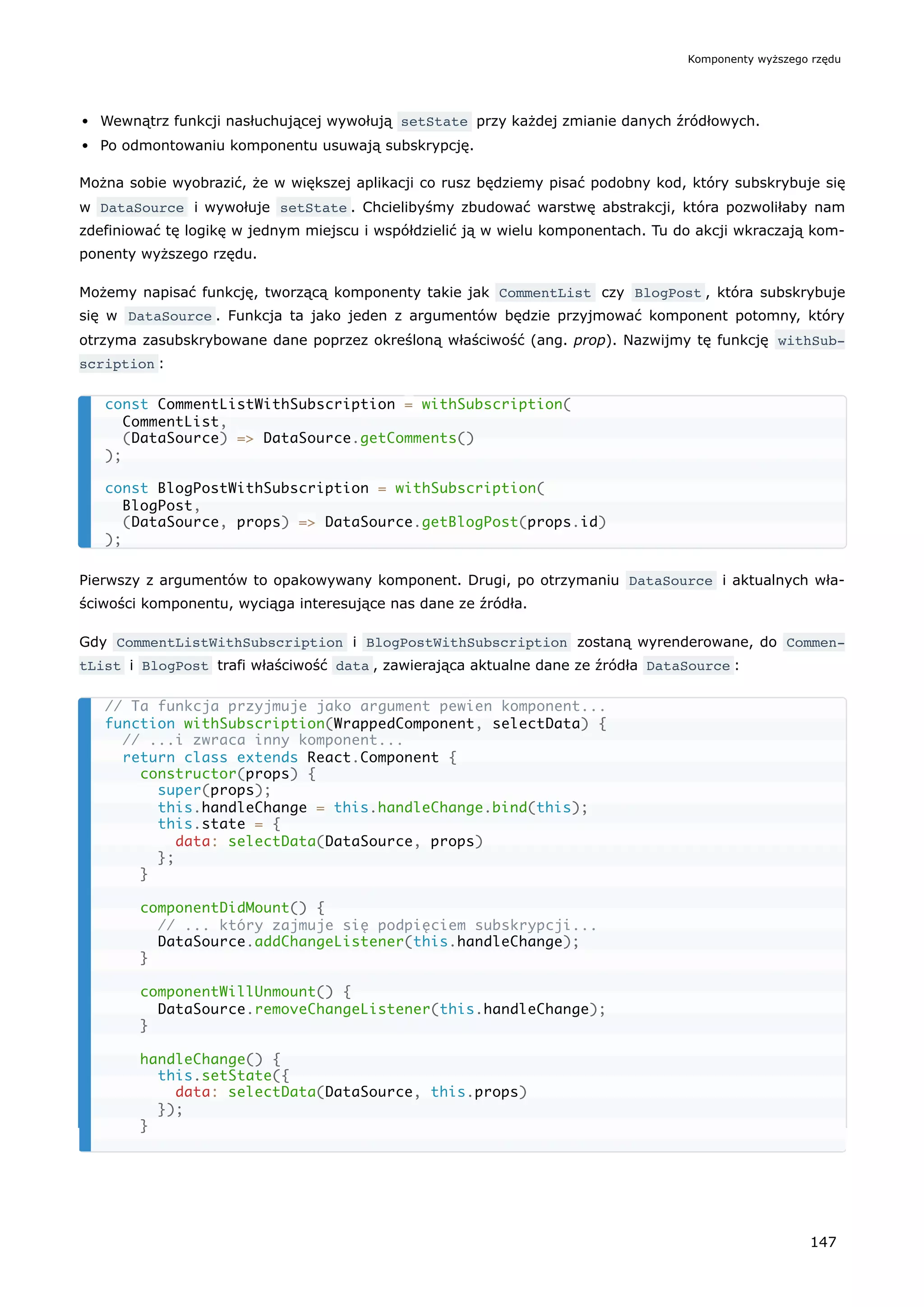 Wewnątrz funkcji nasłuchującej wywołują setState przy każdej zmianie danych źródłowych.
Po odmontowaniu komponentu usuwają subskrypcję.
Można sobie wyobrazić, że w większej aplikacji co rusz będziemy pisać podobny kod, który subskrybuje się
w DataSource i wywołuje setState . Chcielibyśmy zbudować warstwę abstrakcji, która pozwoliłaby nam
zdefiniować tę logikę w jednym miejscu i współdzielić ją w wielu komponentach. Tu do akcji wkraczają kom-
ponenty wyższego rzędu.
Możemy napisać funkcję, tworzącą komponenty takie jak CommentList czy BlogPost , która subskrybuje
się w DataSource . Funkcja ta jako jeden z argumentów będzie przyjmować komponent potomny, który
otrzyma zasubskrybowane dane poprzez określoną właściwość (ang. prop). Nazwijmy tę funkcję withSub‐
scription :
Pierwszy z argumentów to opakowywany komponent. Drugi, po otrzymaniu DataSource i aktualnych wła-
ściwości komponentu, wyciąga interesujące nas dane ze źródła.
Gdy CommentListWithSubscription i BlogPostWithSubscription zostaną wyrenderowane, do Commen‐
tList i BlogPost trafi właściwość data , zawierająca aktualne dane ze źródła DataSource :
const CommentListWithSubscription = withSubscription(
CommentList,
(DataSource) => DataSource.getComments()
);
const BlogPostWithSubscription = withSubscription(
BlogPost,
(DataSource, props) => DataSource.getBlogPost(props.id)
);
// Ta funkcja przyjmuje jako argument pewien komponent...
function withSubscription(WrappedComponent, selectData) {
// ...i zwraca inny komponent...
return class extends React.Component {
constructor(props) {
super(props);
this.handleChange = this.handleChange.bind(this);
this.state = {
data: selectData(DataSource, props)
};
}
componentDidMount() {
// ... który zajmuje się podpięciem subskrypcji...
DataSource.addChangeListener(this.handleChange);
}
componentWillUnmount() {
DataSource.removeChangeListener(this.handleChange);
}
handleChange() {
this.setState({
data: selectData(DataSource, this.props)
});
}
Komponenty wyższego rzędu
147
 