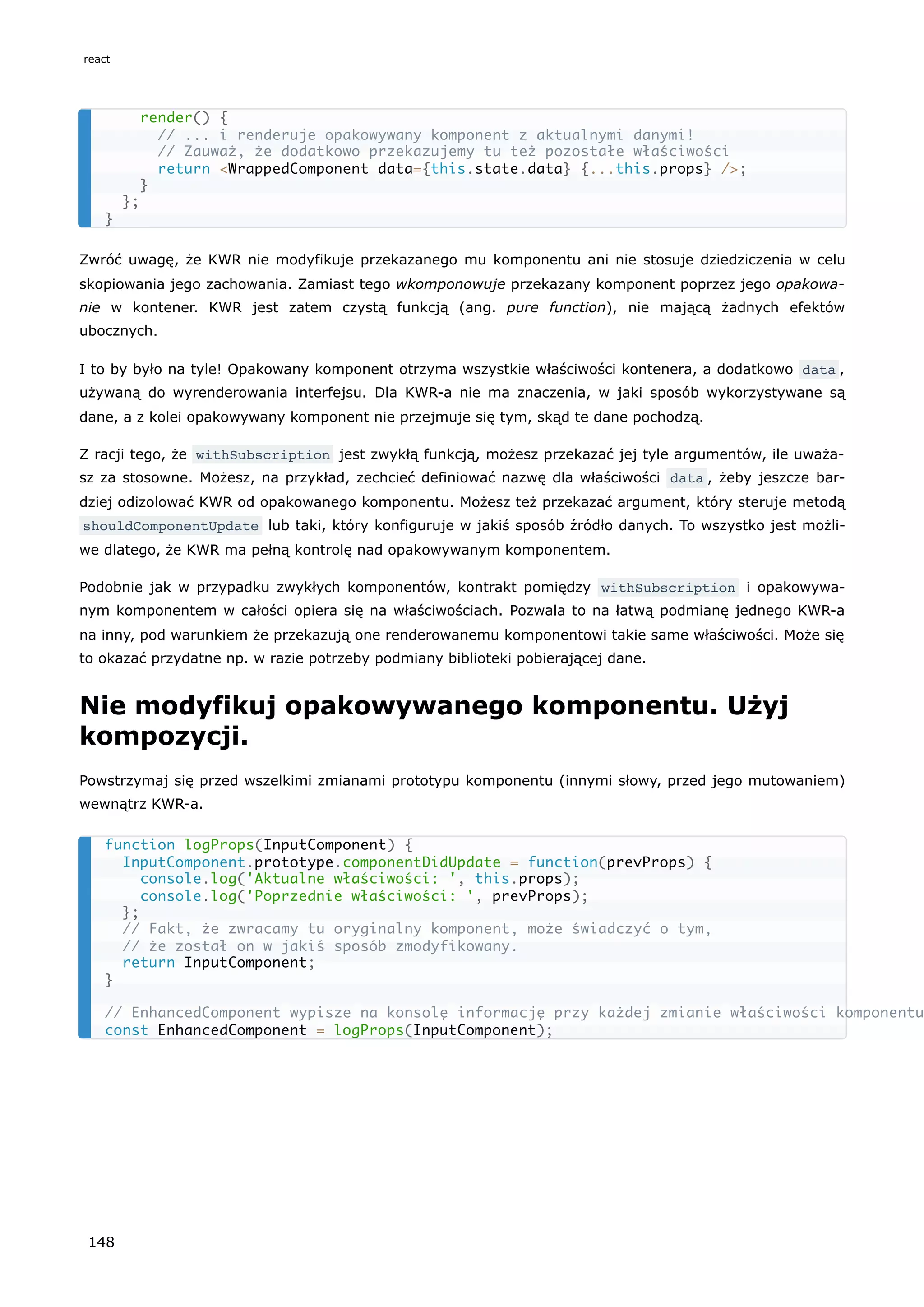 Zwróć uwagę, że KWR nie modyfikuje przekazanego mu komponentu ani nie stosuje dziedziczenia w celu
skopiowania jego zachowania. Zamiast tego wkomponowuje przekazany komponent poprzez jego opakowa-
nie w kontener. KWR jest zatem czystą funkcją (ang. pure function), nie mającą żadnych efektów
ubocznych.
I to by było na tyle! Opakowany komponent otrzyma wszystkie właściwości kontenera, a dodatkowo data ,
używaną do wyrenderowania interfejsu. Dla KWR-a nie ma znaczenia, w jaki sposób wykorzystywane są
dane, a z kolei opakowywany komponent nie przejmuje się tym, skąd te dane pochodzą.
Z racji tego, że withSubscription jest zwykłą funkcją, możesz przekazać jej tyle argumentów, ile uważa-
sz za stosowne. Możesz, na przykład, zechcieć definiować nazwę dla właściwości data , żeby jeszcze bar-
dziej odizolować KWR od opakowanego komponentu. Możesz też przekazać argument, który steruje metodą
shouldComponentUpdate lub taki, który konfiguruje w jakiś sposób źródło danych. To wszystko jest możli-
we dlatego, że KWR ma pełną kontrolę nad opakowywanym komponentem.
Podobnie jak w przypadku zwykłych komponentów, kontrakt pomiędzy withSubscription i opakowywa-
nym komponentem w całości opiera się na właściwościach. Pozwala to na łatwą podmianę jednego KWR-a
na inny, pod warunkiem że przekazują one renderowanemu komponentowi takie same właściwości. Może się
to okazać przydatne np. w razie potrzeby podmiany biblioteki pobierającej dane.
Nie modyfikuj opakowywanego komponentu. Użyj
kompozycji.
Powstrzymaj się przed wszelkimi zmianami prototypu komponentu (innymi słowy, przed jego mutowaniem)
wewnątrz KWR-a.
render() {
// ... i renderuje opakowywany komponent z aktualnymi danymi!
// Zauważ, że dodatkowo przekazujemy tu też pozostałe właściwości
return <WrappedComponent data={this.state.data} {...this.props} />;
}
};
}
function logProps(InputComponent) {
InputComponent.prototype.componentDidUpdate = function(prevProps) {
console.log('Aktualne właściwości: ', this.props);
console.log('Poprzednie właściwości: ', prevProps);
};
// Fakt, że zwracamy tu oryginalny komponent, może świadczyć o tym,
// że został on w jakiś sposób zmodyfikowany.
return InputComponent;
}
// EnhancedComponent wypisze na konsolę informację przy każdej zmianie właściwości komponentu
const EnhancedComponent = logProps(InputComponent);
react
148
 