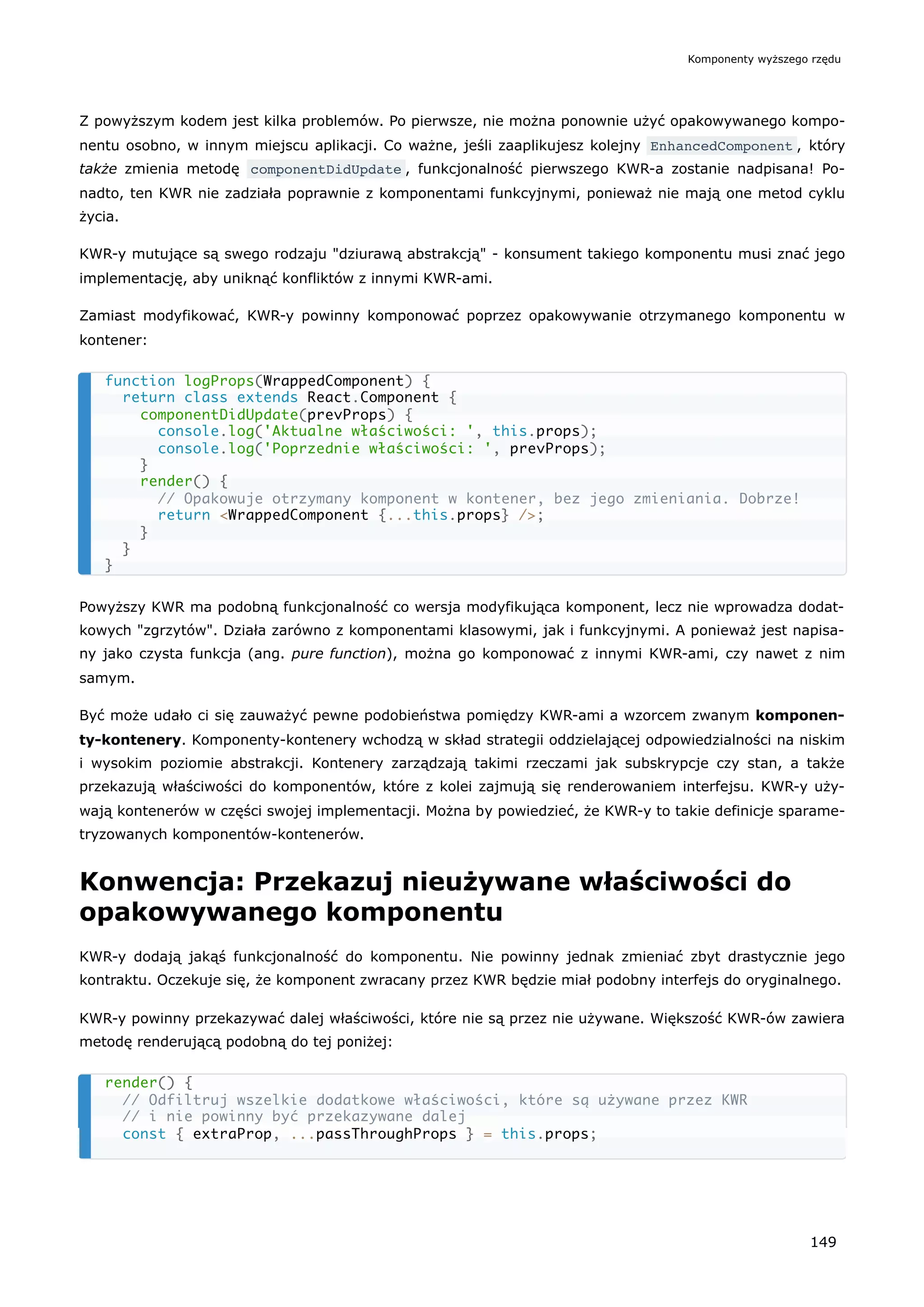Z powyższym kodem jest kilka problemów. Po pierwsze, nie można ponownie użyć opakowywanego kompo-
nentu osobno, w innym miejscu aplikacji. Co ważne, jeśli zaaplikujesz kolejny EnhancedComponent , który
także zmienia metodę componentDidUpdate , funkcjonalność pierwszego KWR-a zostanie nadpisana! Po-
nadto, ten KWR nie zadziała poprawnie z komponentami funkcyjnymi, ponieważ nie mają one metod cyklu
życia.
KWR-y mutujące są swego rodzaju "dziurawą abstrakcją" - konsument takiego komponentu musi znać jego
implementację, aby uniknąć konfliktów z innymi KWR-ami.
Zamiast modyfikować, KWR-y powinny komponować poprzez opakowywanie otrzymanego komponentu w
kontener:
Powyższy KWR ma podobną funkcjonalność co wersja modyfikująca komponent, lecz nie wprowadza dodat-
kowych "zgrzytów". Działa zarówno z komponentami klasowymi, jak i funkcyjnymi. A ponieważ jest napisa-
ny jako czysta funkcja (ang. pure function), można go komponować z innymi KWR-ami, czy nawet z nim
samym.
Być może udało ci się zauważyć pewne podobieństwa pomiędzy KWR-ami a wzorcem zwanym komponen-
ty-kontenery. Komponenty-kontenery wchodzą w skład strategii oddzielającej odpowiedzialności na niskim
i wysokim poziomie abstrakcji. Kontenery zarządzają takimi rzeczami jak subskrypcje czy stan, a także
przekazują właściwości do komponentów, które z kolei zajmują się renderowaniem interfejsu. KWR-y uży-
wają kontenerów w części swojej implementacji. Można by powiedzieć, że KWR-y to takie definicje sparame-
tryzowanych komponentów-kontenerów.
Konwencja: Przekazuj nieużywane właściwości do
opakowywanego komponentu
KWR-y dodają jakąś funkcjonalność do komponentu. Nie powinny jednak zmieniać zbyt drastycznie jego
kontraktu. Oczekuje się, że komponent zwracany przez KWR będzie miał podobny interfejs do oryginalnego.
KWR-y powinny przekazywać dalej właściwości, które nie są przez nie używane. Większość KWR-ów zawiera
metodę renderującą podobną do tej poniżej:
function logProps(WrappedComponent) {
return class extends React.Component {
componentDidUpdate(prevProps) {
console.log('Aktualne właściwości: ', this.props);
console.log('Poprzednie właściwości: ', prevProps);
}
render() {
// Opakowuje otrzymany komponent w kontener, bez jego zmieniania. Dobrze!
return <WrappedComponent {...this.props} />;
}
}
}
render() {
// Odfiltruj wszelkie dodatkowe właściwości, które są używane przez KWR
// i nie powinny być przekazywane dalej
const { extraProp, ...passThroughProps } = this.props;
Komponenty wyższego rzędu
149
 