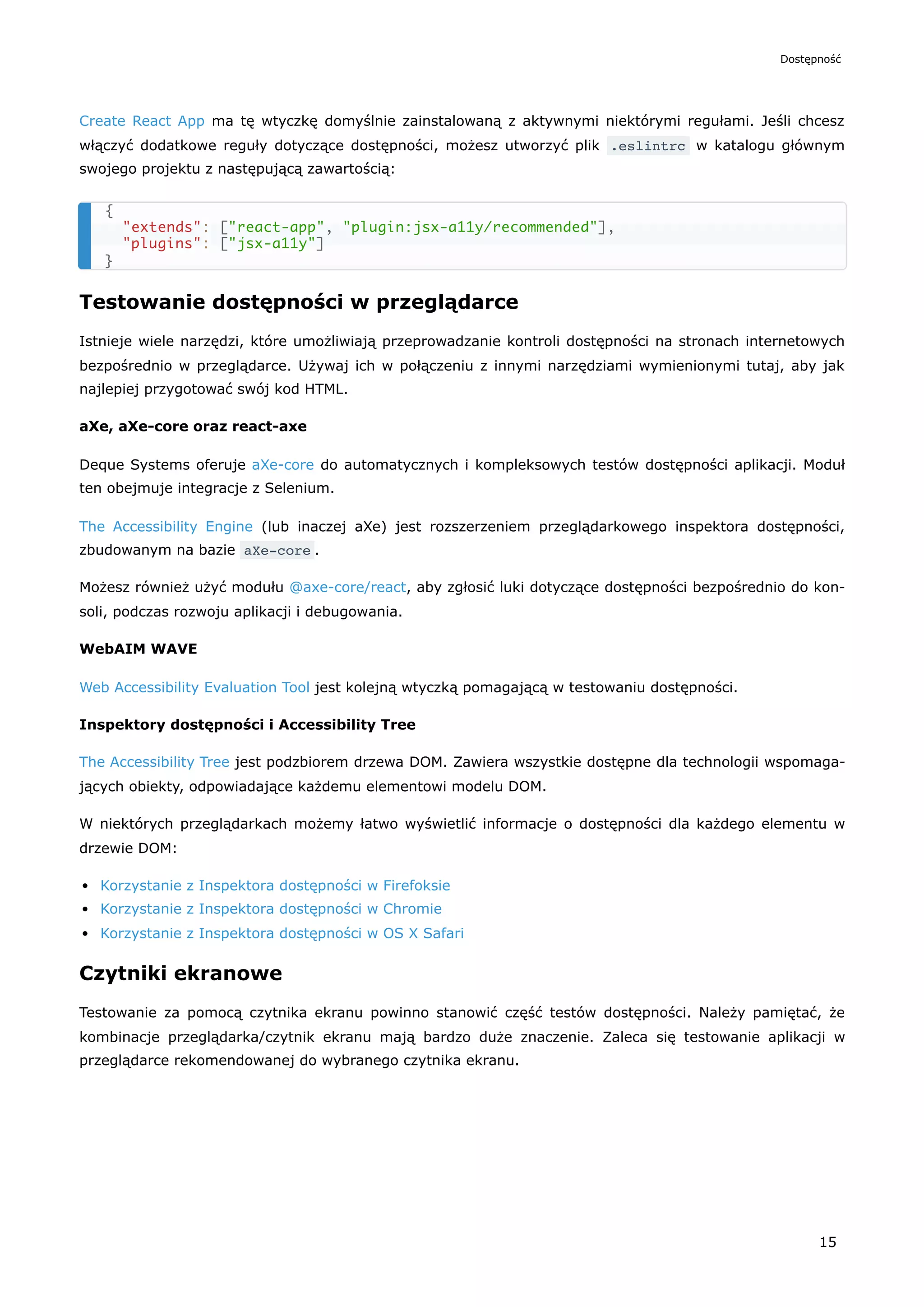 Create React App ma tę wtyczkę domyślnie zainstalowaną z aktywnymi niektórymi regułami. Jeśli chcesz
włączyć dodatkowe reguły dotyczące dostępności, możesz utworzyć plik .eslintrc w katalogu głównym
swojego projektu z następującą zawartością:
Testowanie dostępności w przeglądarce
Istnieje wiele narzędzi, które umożliwiają przeprowadzanie kontroli dostępności na stronach internetowych
bezpośrednio w przeglądarce. Używaj ich w połączeniu z innymi narzędziami wymienionymi tutaj, aby jak
najlepiej przygotować swój kod HTML.
aXe, aXe-core oraz react-axe
Deque Systems oferuje aXe-core do automatycznych i kompleksowych testów dostępności aplikacji. Moduł
ten obejmuje integracje z Selenium.
The Accessibility Engine (lub inaczej aXe) jest rozszerzeniem przeglądarkowego inspektora dostępności,
zbudowanym na bazie aXe-core .
Możesz również użyć modułu @axe-core/react, aby zgłosić luki dotyczące dostępności bezpośrednio do kon-
soli, podczas rozwoju aplikacji i debugowania.
WebAIM WAVE
Web Accessibility Evaluation Tool jest kolejną wtyczką pomagającą w testowaniu dostępności.
Inspektory dostępności i Accessibility Tree
The Accessibility Tree jest podzbiorem drzewa DOM. Zawiera wszystkie dostępne dla technologii wspomaga-
jących obiekty, odpowiadające każdemu elementowi modelu DOM.
W niektórych przeglądarkach możemy łatwo wyświetlić informacje o dostępności dla każdego elementu w
drzewie DOM:
Korzystanie z Inspektora dostępności w Firefoksie
Korzystanie z Inspektora dostępności w Chromie
Korzystanie z Inspektora dostępności w OS X Safari
Czytniki ekranowe
Testowanie za pomocą czytnika ekranu powinno stanowić część testów dostępności. Należy pamiętać, że
kombinacje przeglądarka/czytnik ekranu mają bardzo duże znaczenie. Zaleca się testowanie aplikacji w
przeglądarce rekomendowanej do wybranego czytnika ekranu.
{
"extends": ["react-app", "plugin:jsx-a11y/recommended"],
"plugins": ["jsx-a11y"]
}
Dostępność
15
 