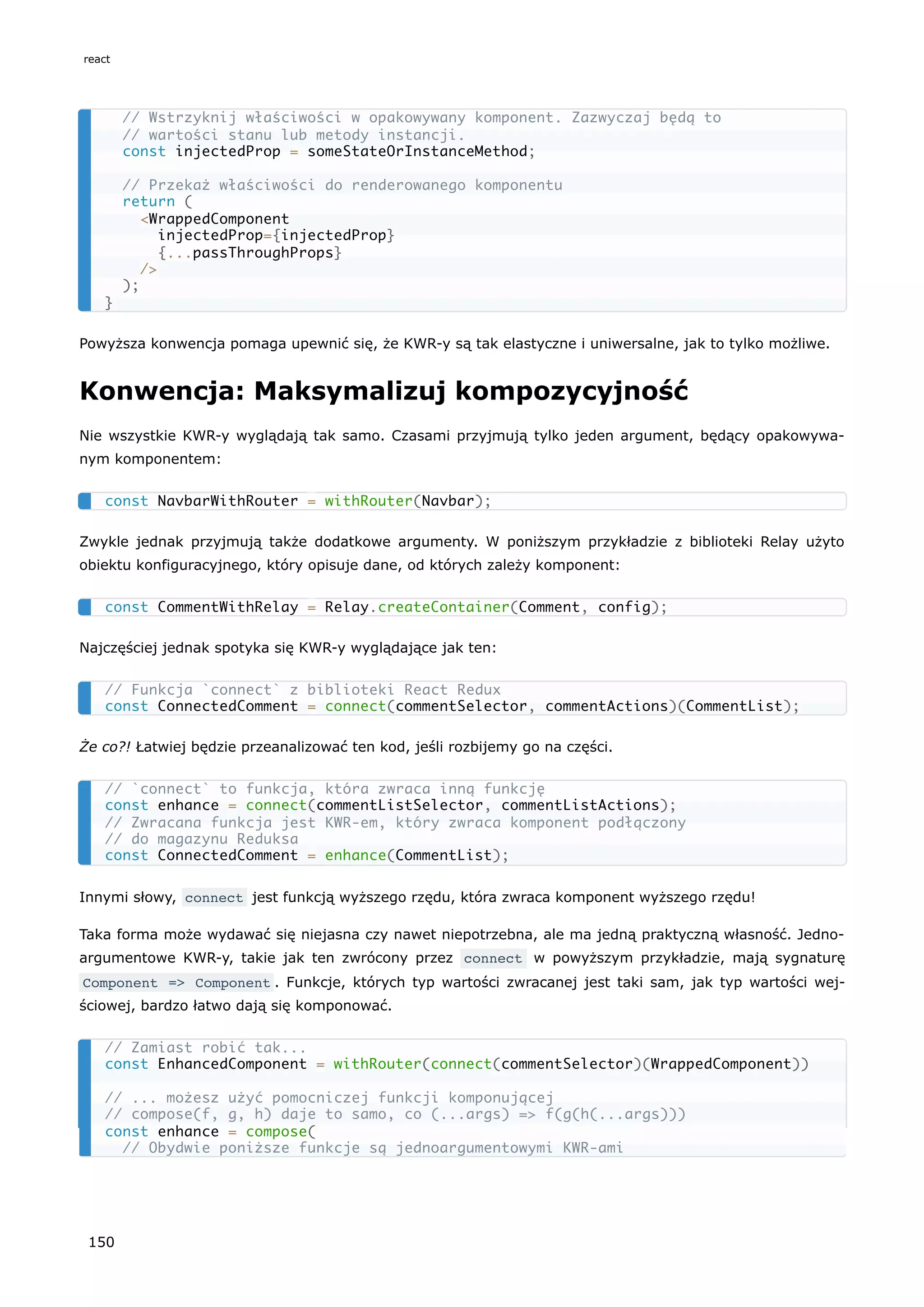 Powyższa konwencja pomaga upewnić się, że KWR-y są tak elastyczne i uniwersalne, jak to tylko możliwe.
Konwencja: Maksymalizuj kompozycyjność
Nie wszystkie KWR-y wyglądają tak samo. Czasami przyjmują tylko jeden argument, będący opakowywa-
nym komponentem:
Zwykle jednak przyjmują także dodatkowe argumenty. W poniższym przykładzie z biblioteki Relay użyto
obiektu konfiguracyjnego, który opisuje dane, od których zależy komponent:
Najczęściej jednak spotyka się KWR-y wyglądające jak ten:
Że co?! Łatwiej będzie przeanalizować ten kod, jeśli rozbijemy go na części.
Innymi słowy, connect jest funkcją wyższego rzędu, która zwraca komponent wyższego rzędu!
Taka forma może wydawać się niejasna czy nawet niepotrzebna, ale ma jedną praktyczną własność. Jedno-
argumentowe KWR-y, takie jak ten zwrócony przez connect w powyższym przykładzie, mają sygnaturę
Component => Component . Funkcje, których typ wartości zwracanej jest taki sam, jak typ wartości wej-
ściowej, bardzo łatwo dają się komponować.
// Wstrzyknij właściwości w opakowywany komponent. Zazwyczaj będą to
// wartości stanu lub metody instancji.
const injectedProp = someStateOrInstanceMethod;
// Przekaż właściwości do renderowanego komponentu
return (
<WrappedComponent
injectedProp={injectedProp}
{...passThroughProps}
/>
);
}
const NavbarWithRouter = withRouter(Navbar);
const CommentWithRelay = Relay.createContainer(Comment, config);
// Funkcja `connect` z biblioteki React Redux
const ConnectedComment = connect(commentSelector, commentActions)(CommentList);
// `connect` to funkcja, która zwraca inną funkcję
const enhance = connect(commentListSelector, commentListActions);
// Zwracana funkcja jest KWR-em, który zwraca komponent podłączony
// do magazynu Reduksa
const ConnectedComment = enhance(CommentList);
// Zamiast robić tak...
const EnhancedComponent = withRouter(connect(commentSelector)(WrappedComponent))
// ... możesz użyć pomocniczej funkcji komponującej
// compose(f, g, h) daje to samo, co (...args) => f(g(h(...args)))
const enhance = compose(
// Obydwie poniższe funkcje są jednoargumentowymi KWR-ami
react
150
 