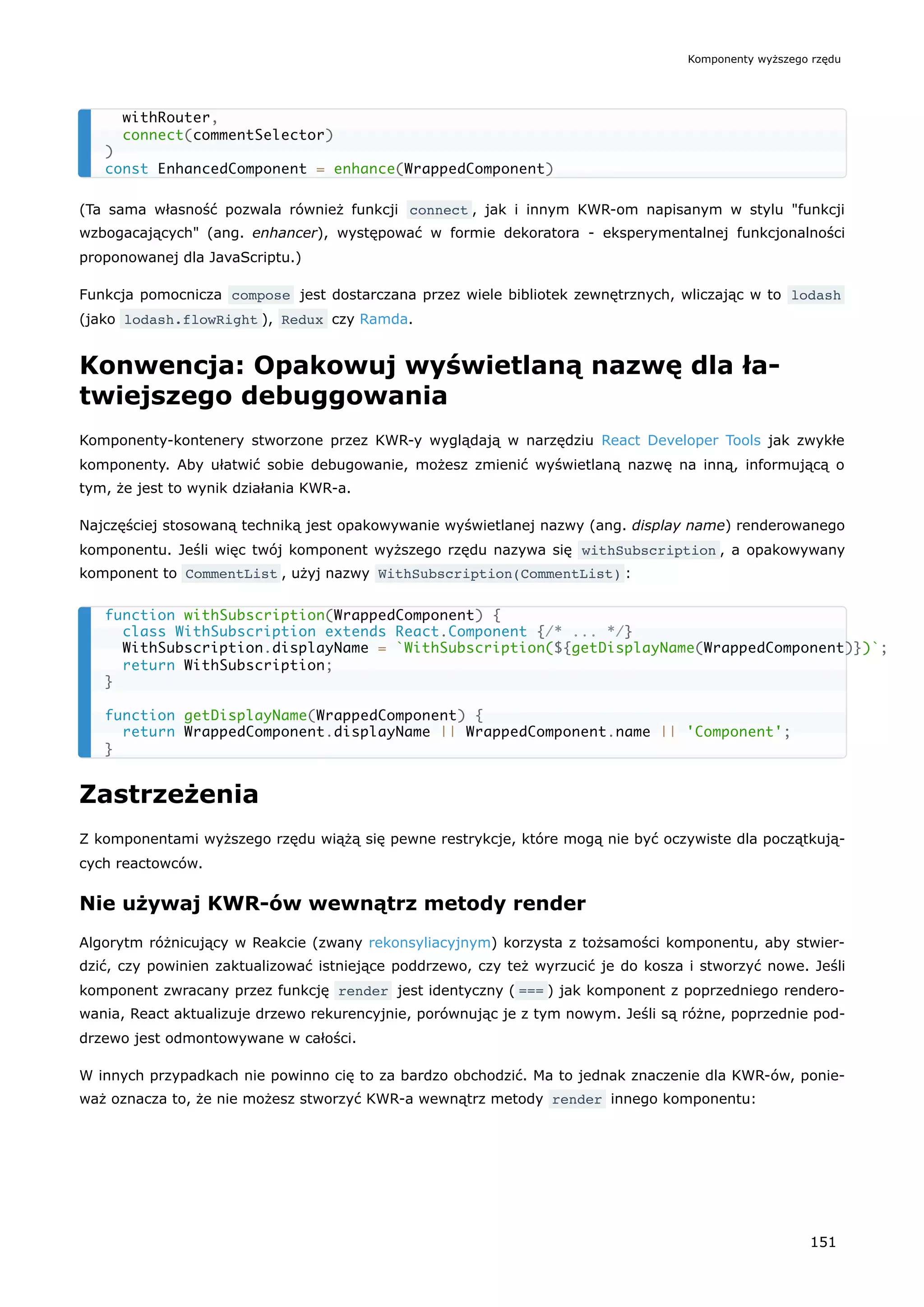 (Ta sama własność pozwala również funkcji connect , jak i innym KWR-om napisanym w stylu "funkcji
wzbogacających" (ang. enhancer), występować w formie dekoratora - eksperymentalnej funkcjonalności
proponowanej dla JavaScriptu.)
Funkcja pomocnicza compose jest dostarczana przez wiele bibliotek zewnętrznych, wliczając w to lodash
(jako lodash.flowRight ), Redux czy Ramda.
Konwencja: Opakowuj wyświetlaną nazwę dla ła-
twiejszego debuggowania
Komponenty-kontenery stworzone przez KWR-y wyglądają w narzędziu React Developer Tools jak zwykłe
komponenty. Aby ułatwić sobie debugowanie, możesz zmienić wyświetlaną nazwę na inną, informującą o
tym, że jest to wynik działania KWR-a.
Najczęściej stosowaną techniką jest opakowywanie wyświetlanej nazwy (ang. display name) renderowanego
komponentu. Jeśli więc twój komponent wyższego rzędu nazywa się withSubscription , a opakowywany
komponent to CommentList , użyj nazwy WithSubscription(CommentList) :
Zastrzeżenia
Z komponentami wyższego rzędu wiążą się pewne restrykcje, które mogą nie być oczywiste dla początkują-
cych reactowców.
Nie używaj KWR-ów wewnątrz metody render
Algorytm różnicujący w Reakcie (zwany rekonsyliacyjnym) korzysta z tożsamości komponentu, aby stwier-
dzić, czy powinien zaktualizować istniejące poddrzewo, czy też wyrzucić je do kosza i stworzyć nowe. Jeśli
komponent zwracany przez funkcję render jest identyczny ( === ) jak komponent z poprzedniego rendero-
wania, React aktualizuje drzewo rekurencyjnie, porównując je z tym nowym. Jeśli są różne, poprzednie pod-
drzewo jest odmontowywane w całości.
W innych przypadkach nie powinno cię to za bardzo obchodzić. Ma to jednak znaczenie dla KWR-ów, ponie-
waż oznacza to, że nie możesz stworzyć KWR-a wewnątrz metody render innego komponentu:
withRouter,
connect(commentSelector)
)
const EnhancedComponent = enhance(WrappedComponent)
function withSubscription(WrappedComponent) {
class WithSubscription extends React.Component {/* ... */}
WithSubscription.displayName = `WithSubscription(${getDisplayName(WrappedComponent)})`;
return WithSubscription;
}
function getDisplayName(WrappedComponent) {
return WrappedComponent.displayName || WrappedComponent.name || 'Component';
}
Komponenty wyższego rzędu
151
 