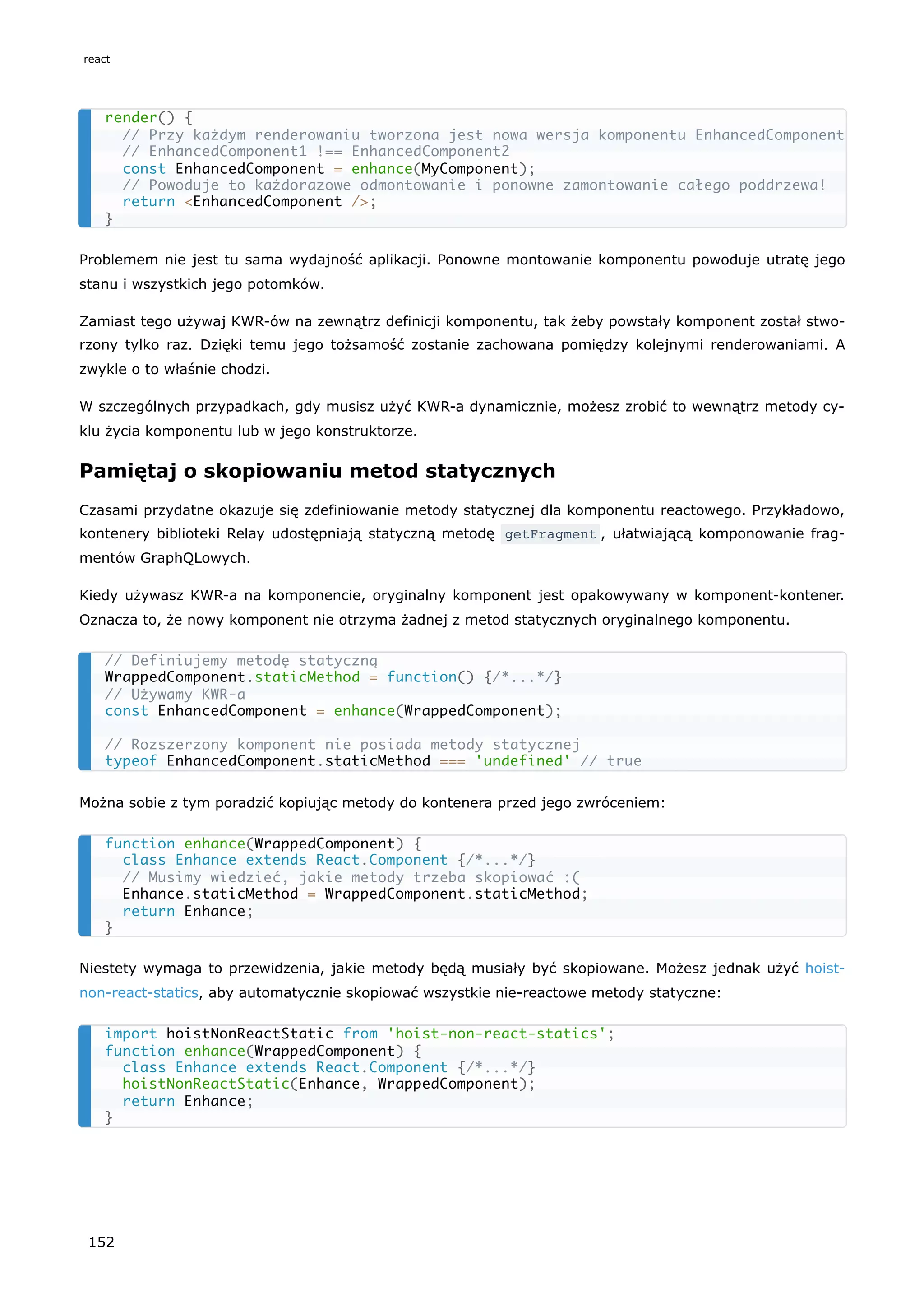 Problemem nie jest tu sama wydajność aplikacji. Ponowne montowanie komponentu powoduje utratę jego
stanu i wszystkich jego potomków.
Zamiast tego używaj KWR-ów na zewnątrz definicji komponentu, tak żeby powstały komponent został stwo-
rzony tylko raz. Dzięki temu jego tożsamość zostanie zachowana pomiędzy kolejnymi renderowaniami. A
zwykle o to właśnie chodzi.
W szczególnych przypadkach, gdy musisz użyć KWR-a dynamicznie, możesz zrobić to wewnątrz metody cy-
klu życia komponentu lub w jego konstruktorze.
Pamiętaj o skopiowaniu metod statycznych
Czasami przydatne okazuje się zdefiniowanie metody statycznej dla komponentu reactowego. Przykładowo,
kontenery biblioteki Relay udostępniają statyczną metodę getFragment , ułatwiającą komponowanie frag-
mentów GraphQLowych.
Kiedy używasz KWR-a na komponencie, oryginalny komponent jest opakowywany w komponent-kontener.
Oznacza to, że nowy komponent nie otrzyma żadnej z metod statycznych oryginalnego komponentu.
Można sobie z tym poradzić kopiując metody do kontenera przed jego zwróceniem:
Niestety wymaga to przewidzenia, jakie metody będą musiały być skopiowane. Możesz jednak użyć hoist-
non-react-statics, aby automatycznie skopiować wszystkie nie-reactowe metody statyczne:
render() {
// Przy każdym renderowaniu tworzona jest nowa wersja komponentu EnhancedComponent
// EnhancedComponent1 !== EnhancedComponent2
const EnhancedComponent = enhance(MyComponent);
// Powoduje to każdorazowe odmontowanie i ponowne zamontowanie całego poddrzewa!
return <EnhancedComponent />;
}
// Definiujemy metodę statyczną
WrappedComponent.staticMethod = function() {/*...*/}
// Używamy KWR-a
const EnhancedComponent = enhance(WrappedComponent);
// Rozszerzony komponent nie posiada metody statycznej
typeof EnhancedComponent.staticMethod === 'undefined' // true
function enhance(WrappedComponent) {
class Enhance extends React.Component {/*...*/}
// Musimy wiedzieć, jakie metody trzeba skopiować :(
Enhance.staticMethod = WrappedComponent.staticMethod;
return Enhance;
}
import hoistNonReactStatic from 'hoist-non-react-statics';
function enhance(WrappedComponent) {
class Enhance extends React.Component {/*...*/}
hoistNonReactStatic(Enhance, WrappedComponent);
return Enhance;
}
react
152
 