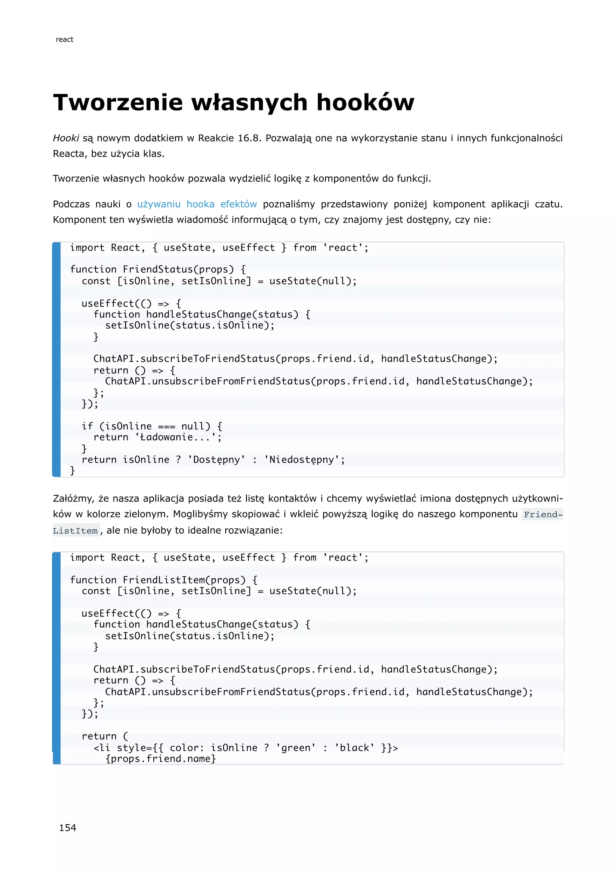 Tworzenie własnych hooków
Hooki są nowym dodatkiem w Reakcie 16.8. Pozwalają one na wykorzystanie stanu i innych funkcjonalności
Reacta, bez użycia klas.
Tworzenie własnych hooków pozwala wydzielić logikę z komponentów do funkcji.
Podczas nauki o używaniu hooka efektów poznaliśmy przedstawiony poniżej komponent aplikacji czatu.
Komponent ten wyświetla wiadomość informującą o tym, czy znajomy jest dostępny, czy nie:
Załóżmy, że nasza aplikacja posiada też listę kontaktów i chcemy wyświetlać imiona dostępnych użytkowni-
ków w kolorze zielonym. Moglibyśmy skopiować i wkleić powyższą logikę do naszego komponentu Friend‐
ListItem , ale nie byłoby to idealne rozwiązanie:
import React, { useState, useEffect } from 'react';
function FriendStatus(props) {
const [isOnline, setIsOnline] = useState(null);
useEffect(() => {
function handleStatusChange(status) {
setIsOnline(status.isOnline);
}
ChatAPI.subscribeToFriendStatus(props.friend.id, handleStatusChange);
return () => {
ChatAPI.unsubscribeFromFriendStatus(props.friend.id, handleStatusChange);
};
});
if (isOnline === null) {
return 'Ładowanie...';
}
return isOnline ? 'Dostępny' : 'Niedostępny';
}
import React, { useState, useEffect } from 'react';
function FriendListItem(props) {
const [isOnline, setIsOnline] = useState(null);
useEffect(() => {
function handleStatusChange(status) {
setIsOnline(status.isOnline);
}
ChatAPI.subscribeToFriendStatus(props.friend.id, handleStatusChange);
return () => {
ChatAPI.unsubscribeFromFriendStatus(props.friend.id, handleStatusChange);
};
});
return (
<li style={{ color: isOnline ? 'green' : 'black' }}>
{props.friend.name}
react
154
 