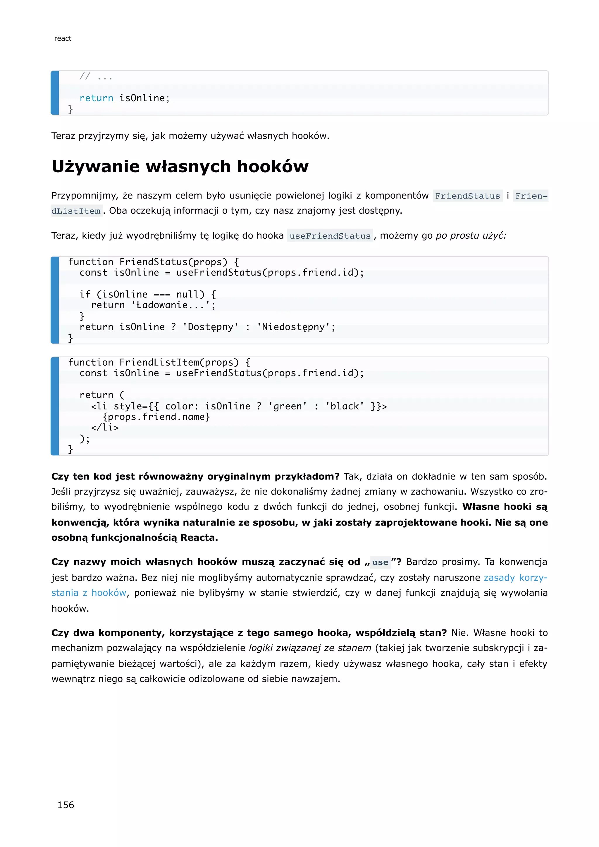 Teraz przyjrzymy się, jak możemy używać własnych hooków.
Używanie własnych hooków
Przypomnijmy, że naszym celem było usunięcie powielonej logiki z komponentów FriendStatus i Frien‐
dListItem . Oba oczekują informacji o tym, czy nasz znajomy jest dostępny.
Teraz, kiedy już wyodrębniliśmy tę logikę do hooka useFriendStatus , możemy go po prostu użyć:
Czy ten kod jest równoważny oryginalnym przykładom? Tak, działa on dokładnie w ten sam sposób.
Jeśli przyjrzysz się uważniej, zauważysz, że nie dokonaliśmy żadnej zmiany w zachowaniu. Wszystko co zro-
biliśmy, to wyodrębnienie wspólnego kodu z dwóch funkcji do jednej, osobnej funkcji. Własne hooki są
konwencją, która wynika naturalnie ze sposobu, w jaki zostały zaprojektowane hooki. Nie są one
osobną funkcjonalnością Reacta.
Czy nazwy moich własnych hooków muszą zaczynać się od „ use ”? Bardzo prosimy. Ta konwencja
jest bardzo ważna. Bez niej nie moglibyśmy automatycznie sprawdzać, czy zostały naruszone zasady korzy-
stania z hooków, ponieważ nie bylibyśmy w stanie stwierdzić, czy w danej funkcji znajdują się wywołania
hooków.
Czy dwa komponenty, korzystające z tego samego hooka, współdzielą stan? Nie. Własne hooki to
mechanizm pozwalający na współdzielenie logiki związanej ze stanem (takiej jak tworzenie subskrypcji i za-
pamiętywanie bieżącej wartości), ale za każdym razem, kiedy używasz własnego hooka, cały stan i efekty
wewnątrz niego są całkowicie odizolowane od siebie nawzajem.
// ...
return isOnline;
}
function FriendStatus(props) {
const isOnline = useFriendStatus(props.friend.id);
if (isOnline === null) {
return 'Ładowanie...';
}
return isOnline ? 'Dostępny' : 'Niedostępny';
}
function FriendListItem(props) {
const isOnline = useFriendStatus(props.friend.id);
return (
<li style={{ color: isOnline ? 'green' : 'black' }}>
{props.friend.name}
</li>
);
}
react
156
 