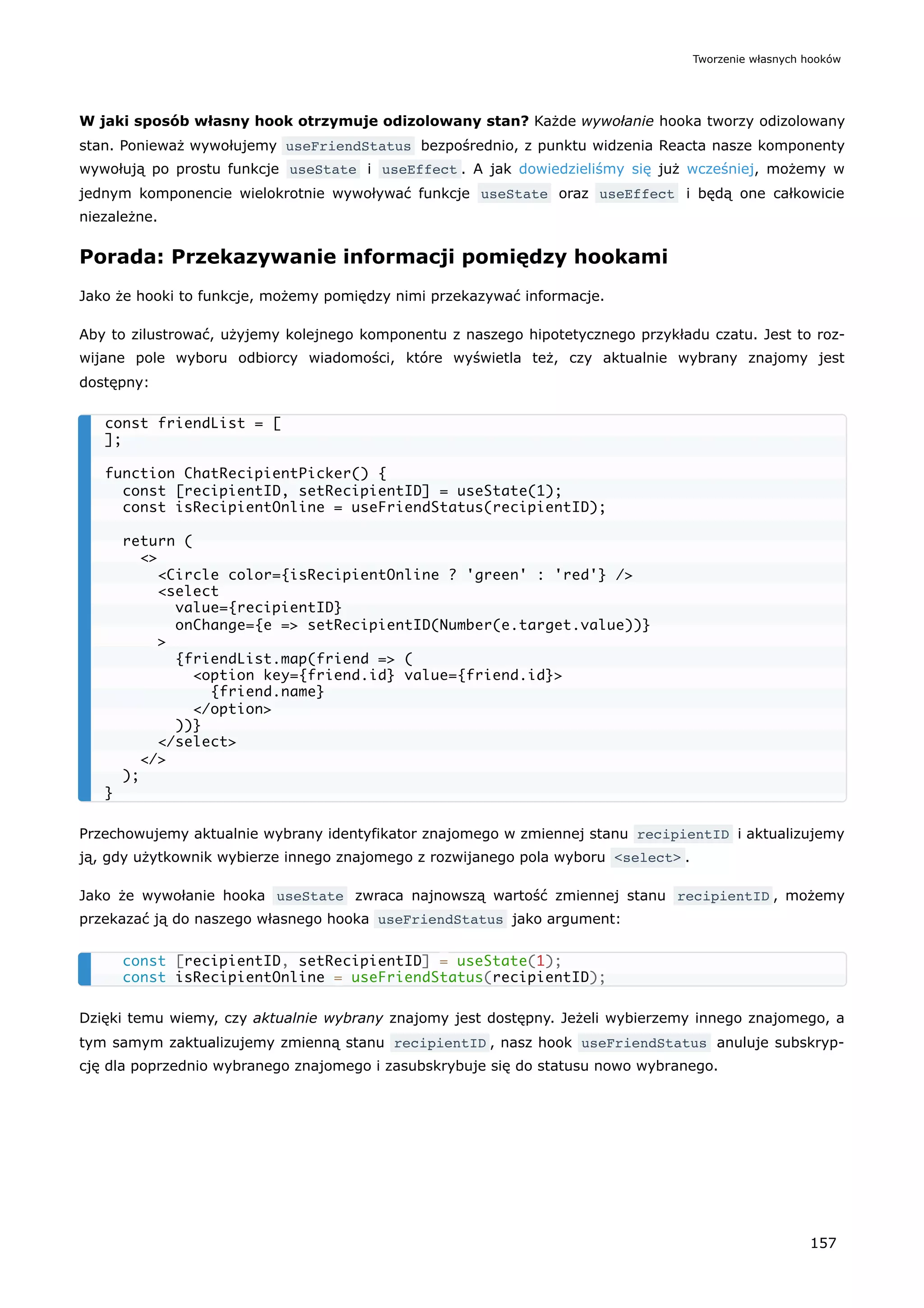 W jaki sposób własny hook otrzymuje odizolowany stan? Każde wywołanie hooka tworzy odizolowany
stan. Ponieważ wywołujemy useFriendStatus bezpośrednio, z punktu widzenia Reacta nasze komponenty
wywołują po prostu funkcje useState i useEffect . A jak dowiedzieliśmy się już wcześniej, możemy w
jednym komponencie wielokrotnie wywoływać funkcje useState oraz useEffect i będą one całkowicie
niezależne.
Porada: Przekazywanie informacji pomiędzy hookami
Jako że hooki to funkcje, możemy pomiędzy nimi przekazywać informacje.
Aby to zilustrować, użyjemy kolejnego komponentu z naszego hipotetycznego przykładu czatu. Jest to roz-
wijane pole wyboru odbiorcy wiadomości, które wyświetla też, czy aktualnie wybrany znajomy jest
dostępny:
Przechowujemy aktualnie wybrany identyfikator znajomego w zmiennej stanu recipientID i aktualizujemy
ją, gdy użytkownik wybierze innego znajomego z rozwijanego pola wyboru <select> .
Jako że wywołanie hooka useState zwraca najnowszą wartość zmiennej stanu recipientID , możemy
przekazać ją do naszego własnego hooka useFriendStatus jako argument:
Dzięki temu wiemy, czy aktualnie wybrany znajomy jest dostępny. Jeżeli wybierzemy innego znajomego, a
tym samym zaktualizujemy zmienną stanu recipientID , nasz hook useFriendStatus anuluje subskryp-
cję dla poprzednio wybranego znajomego i zasubskrybuje się do statusu nowo wybranego.
const friendList = [
];
function ChatRecipientPicker() {
const [recipientID, setRecipientID] = useState(1);
const isRecipientOnline = useFriendStatus(recipientID);
return (
<>
<Circle color={isRecipientOnline ? 'green' : 'red'} />
<select
value={recipientID}
onChange={e => setRecipientID(Number(e.target.value))}
>
{friendList.map(friend => (
<option key={friend.id} value={friend.id}>
{friend.name}
</option>
))}
</select>
</>
);
}
const [recipientID, setRecipientID] = useState(1);
const isRecipientOnline = useFriendStatus(recipientID);
Tworzenie własnych hooków
157
 