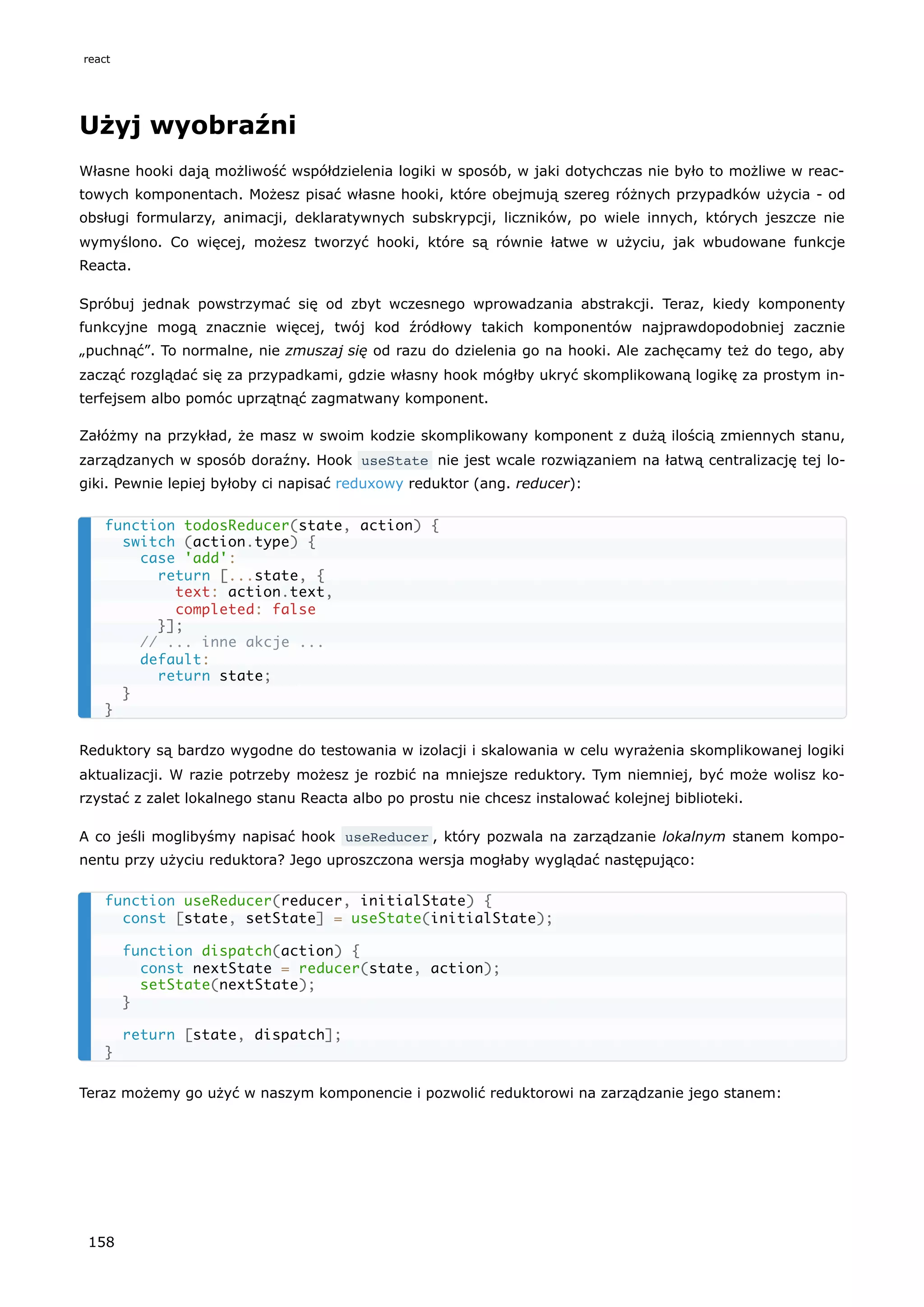 Użyj wyobraźni
Własne hooki dają możliwość współdzielenia logiki w sposób, w jaki dotychczas nie było to możliwe w reac-
towych komponentach. Możesz pisać własne hooki, które obejmują szereg różnych przypadków użycia - od
obsługi formularzy, animacji, deklaratywnych subskrypcji, liczników, po wiele innych, których jeszcze nie
wymyślono. Co więcej, możesz tworzyć hooki, które są równie łatwe w użyciu, jak wbudowane funkcje
Reacta.
Spróbuj jednak powstrzymać się od zbyt wczesnego wprowadzania abstrakcji. Teraz, kiedy komponenty
funkcyjne mogą znacznie więcej, twój kod źródłowy takich komponentów najprawdopodobniej zacznie
„puchnąć”. To normalne, nie zmuszaj się od razu do dzielenia go na hooki. Ale zachęcamy też do tego, aby
zacząć rozglądać się za przypadkami, gdzie własny hook mógłby ukryć skomplikowaną logikę za prostym in-
terfejsem albo pomóc uprzątnąć zagmatwany komponent.
Załóżmy na przykład, że masz w swoim kodzie skomplikowany komponent z dużą ilością zmiennych stanu,
zarządzanych w sposób doraźny. Hook useState nie jest wcale rozwiązaniem na łatwą centralizację tej lo-
giki. Pewnie lepiej byłoby ci napisać reduxowy reduktor (ang. reducer):
Reduktory są bardzo wygodne do testowania w izolacji i skalowania w celu wyrażenia skomplikowanej logiki
aktualizacji. W razie potrzeby możesz je rozbić na mniejsze reduktory. Tym niemniej, być może wolisz ko-
rzystać z zalet lokalnego stanu Reacta albo po prostu nie chcesz instalować kolejnej biblioteki.
A co jeśli moglibyśmy napisać hook useReducer , który pozwala na zarządzanie lokalnym stanem kompo-
nentu przy użyciu reduktora? Jego uproszczona wersja mogłaby wyglądać następująco:
Teraz możemy go użyć w naszym komponencie i pozwolić reduktorowi na zarządzanie jego stanem:
function todosReducer(state, action) {
switch (action.type) {
case 'add':
return [...state, {
text: action.text,
completed: false
}];
// ... inne akcje ...
default:
return state;
}
}
function useReducer(reducer, initialState) {
const [state, setState] = useState(initialState);
function dispatch(action) {
const nextState = reducer(state, action);
setState(nextState);
}
return [state, dispatch];
}
react
158
 