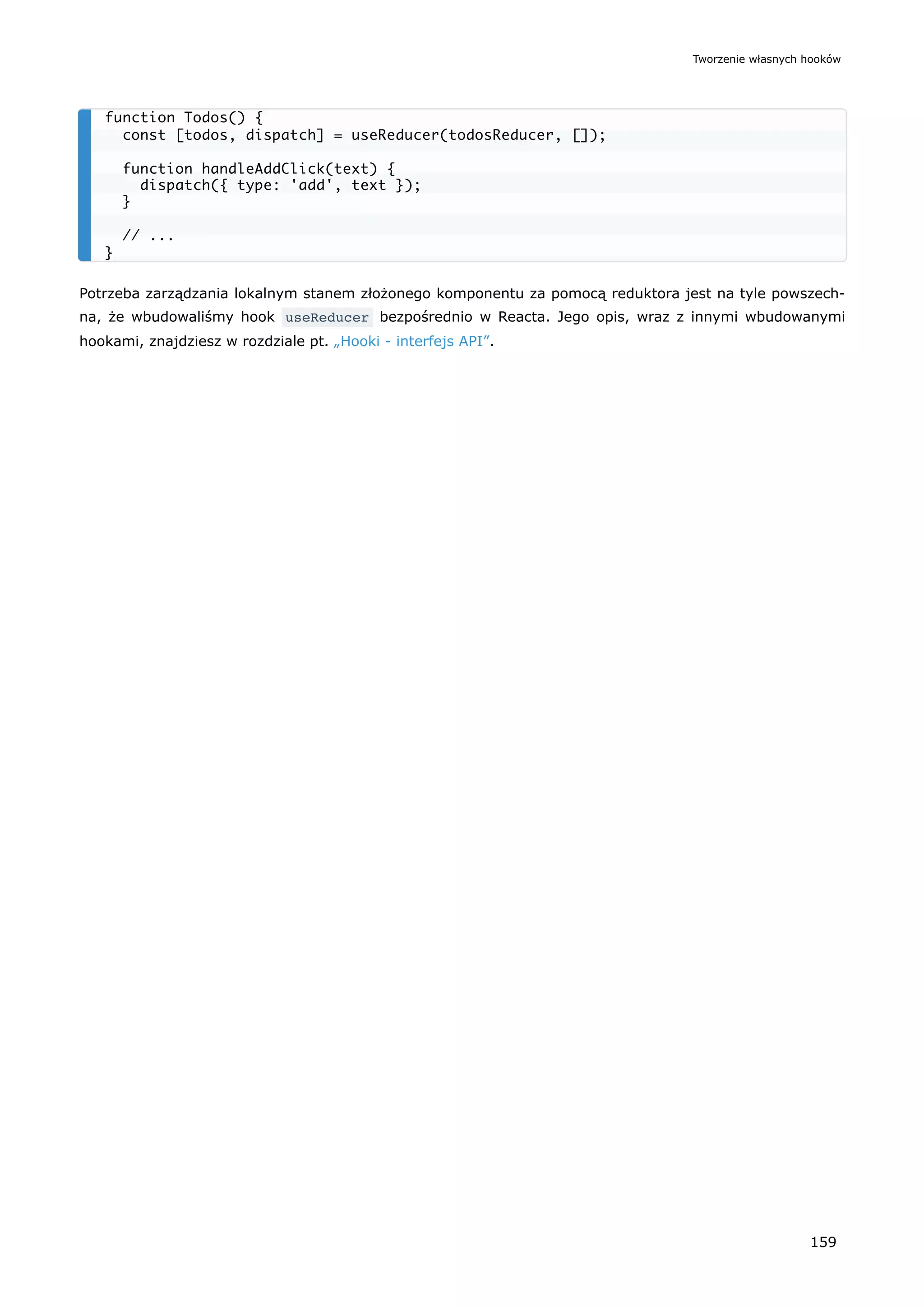 Potrzeba zarządzania lokalnym stanem złożonego komponentu za pomocą reduktora jest na tyle powszech-
na, że wbudowaliśmy hook useReducer bezpośrednio w Reacta. Jego opis, wraz z innymi wbudowanymi
hookami, znajdziesz w rozdziale pt. „Hooki - interfejs API”.
function Todos() {
const [todos, dispatch] = useReducer(todosReducer, []);
function handleAddClick(text) {
dispatch({ type: 'add', text });
}
// ...
}
Tworzenie własnych hooków
159
 