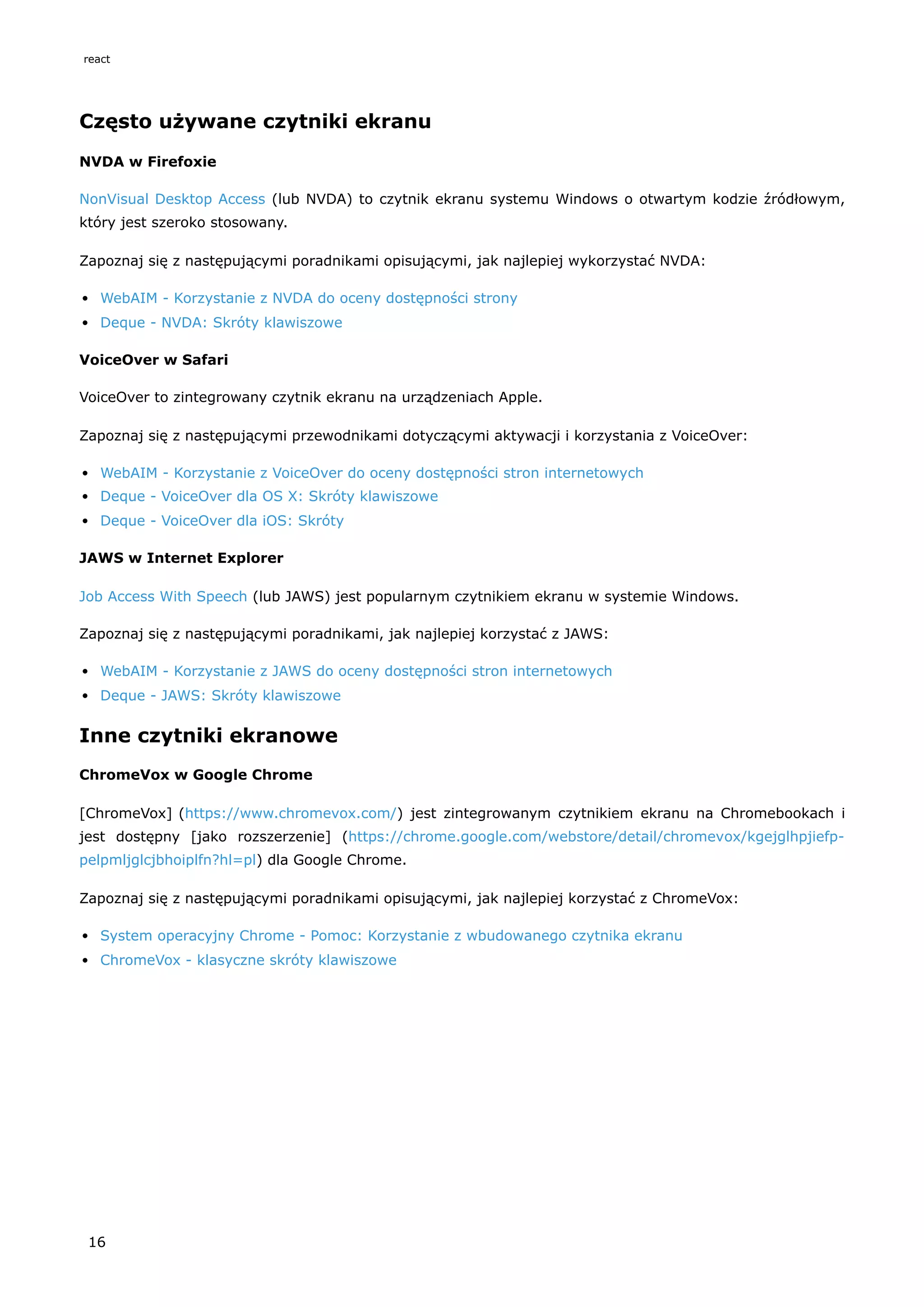 Często używane czytniki ekranu
NVDA w Firefoxie
NonVisual Desktop Access (lub NVDA) to czytnik ekranu systemu Windows o otwartym kodzie źródłowym,
który jest szeroko stosowany.
Zapoznaj się z następującymi poradnikami opisującymi, jak najlepiej wykorzystać NVDA:
WebAIM - Korzystanie z NVDA do oceny dostępności strony
Deque - NVDA: Skróty klawiszowe
VoiceOver w Safari
VoiceOver to zintegrowany czytnik ekranu na urządzeniach Apple.
Zapoznaj się z następującymi przewodnikami dotyczącymi aktywacji i korzystania z VoiceOver:
WebAIM - Korzystanie z VoiceOver do oceny dostępności stron internetowych
Deque - VoiceOver dla OS X: Skróty klawiszowe
Deque - VoiceOver dla iOS: Skróty
JAWS w Internet Explorer
Job Access With Speech (lub JAWS) jest popularnym czytnikiem ekranu w systemie Windows.
Zapoznaj się z następującymi poradnikami, jak najlepiej korzystać z JAWS:
WebAIM - Korzystanie z JAWS do oceny dostępności stron internetowych
Deque - JAWS: Skróty klawiszowe
Inne czytniki ekranowe
ChromeVox w Google Chrome
[ChromeVox] (https://www.chromevox.com/) jest zintegrowanym czytnikiem ekranu na Chromebookach i
jest dostępny [jako rozszerzenie] (https://chrome.google.com/webstore/detail/chromevox/kgejglhpjiefp-
pelpmljglcjbhoiplfn?hl=pl) dla Google Chrome.
Zapoznaj się z następującymi poradnikami opisującymi, jak najlepiej korzystać z ChromeVox:
System operacyjny Chrome - Pomoc: Korzystanie z wbudowanego czytnika ekranu
ChromeVox - klasyczne skróty klawiszowe
react
16
 