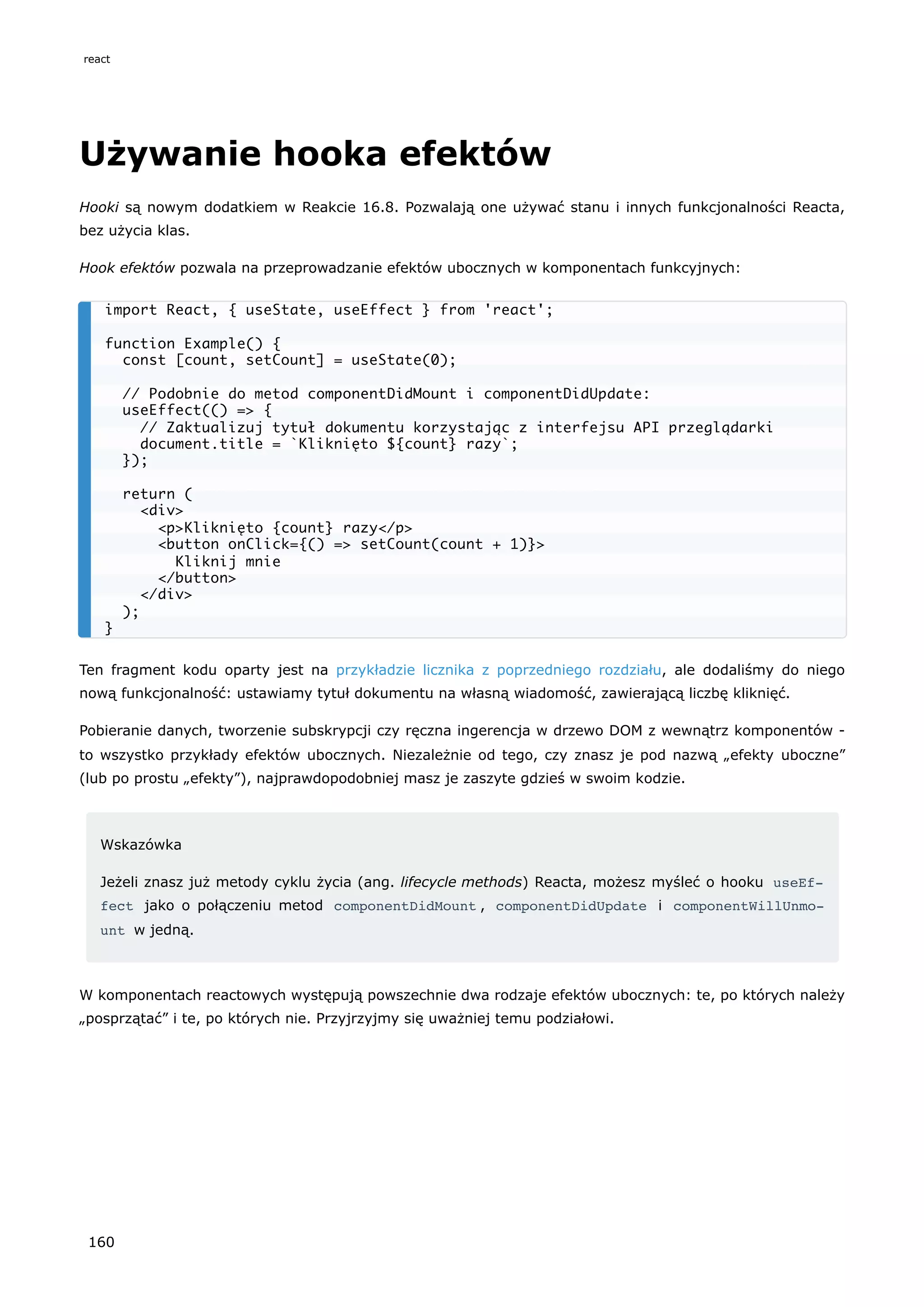 Używanie hooka efektów
Hooki są nowym dodatkiem w Reakcie 16.8. Pozwalają one używać stanu i innych funkcjonalności Reacta,
bez użycia klas.
Hook efektów pozwala na przeprowadzanie efektów ubocznych w komponentach funkcyjnych:
Ten fragment kodu oparty jest na przykładzie licznika z poprzedniego rozdziału, ale dodaliśmy do niego
nową funkcjonalność: ustawiamy tytuł dokumentu na własną wiadomość, zawierającą liczbę kliknięć.
Pobieranie danych, tworzenie subskrypcji czy ręczna ingerencja w drzewo DOM z wewnątrz komponentów -
to wszystko przykłady efektów ubocznych. Niezależnie od tego, czy znasz je pod nazwą „efekty uboczne”
(lub po prostu „efekty”), najprawdopodobniej masz je zaszyte gdzieś w swoim kodzie.
Wskazówka
Jeżeli znasz już metody cyklu życia (ang. lifecycle methods) Reacta, możesz myśleć o hooku useEf‐
fect jako o połączeniu metod componentDidMount , componentDidUpdate i componentWillUnmo‐
unt w jedną.
W komponentach reactowych występują powszechnie dwa rodzaje efektów ubocznych: te, po których należy
„posprzątać” i te, po których nie. Przyjrzyjmy się uważniej temu podziałowi.
import React, { useState, useEffect } from 'react';
function Example() {
const [count, setCount] = useState(0);
// Podobnie do metod componentDidMount i componentDidUpdate:
useEffect(() => {
// Zaktualizuj tytuł dokumentu korzystając z interfejsu API przeglądarki
document.title = `Kliknięto ${count} razy`;
});
return (
<div>
<p>Kliknięto {count} razy</p>
<button onClick={() => setCount(count + 1)}>
Kliknij mnie
</button>
</div>
);
}
react
160
 