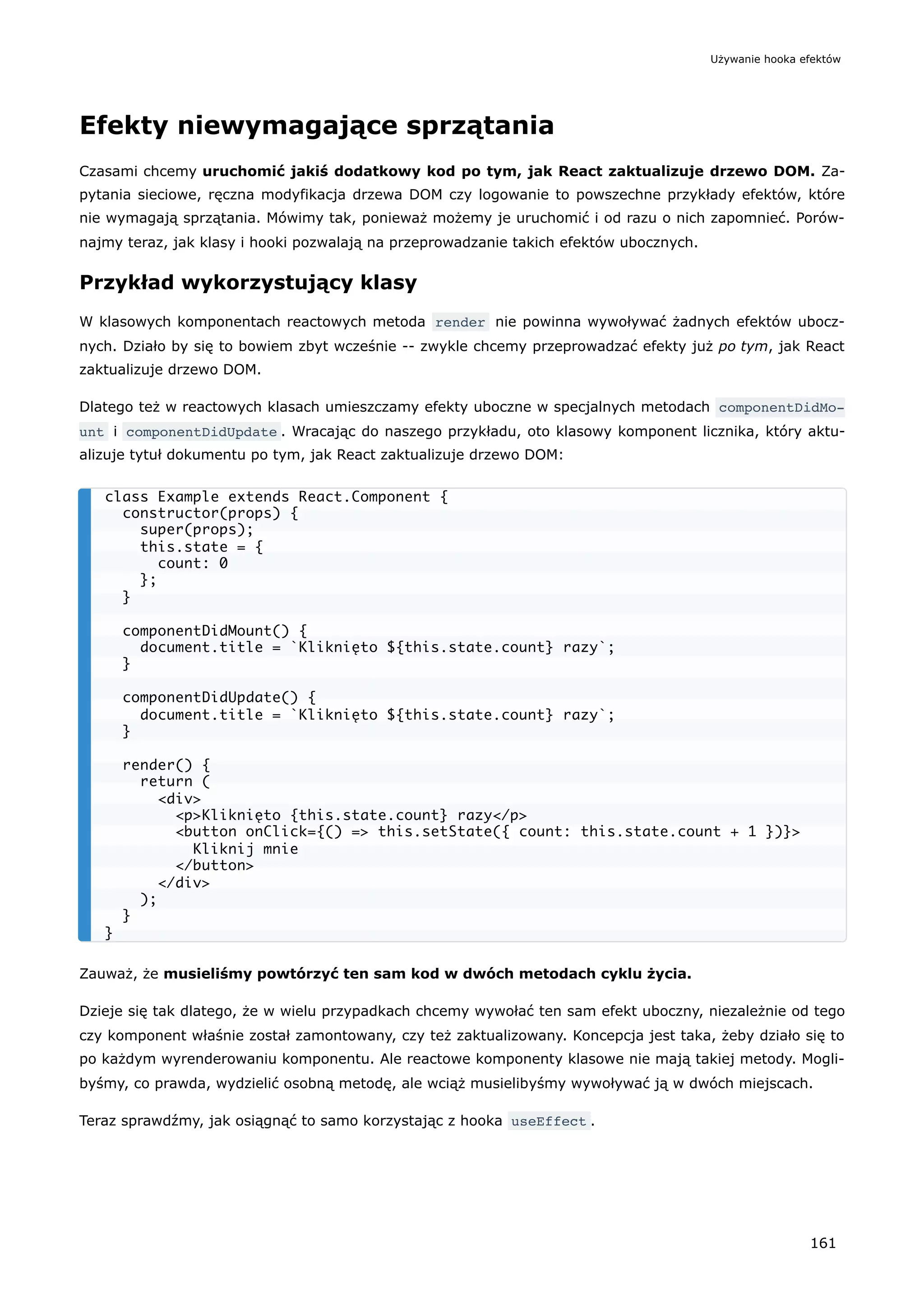 Efekty niewymagające sprzątania
Czasami chcemy uruchomić jakiś dodatkowy kod po tym, jak React zaktualizuje drzewo DOM. Za-
pytania sieciowe, ręczna modyfikacja drzewa DOM czy logowanie to powszechne przykłady efektów, które
nie wymagają sprzątania. Mówimy tak, ponieważ możemy je uruchomić i od razu o nich zapomnieć. Porów-
najmy teraz, jak klasy i hooki pozwalają na przeprowadzanie takich efektów ubocznych.
Przykład wykorzystujący klasy
W klasowych komponentach reactowych metoda render nie powinna wywoływać żadnych efektów ubocz-
nych. Działo by się to bowiem zbyt wcześnie -- zwykle chcemy przeprowadzać efekty już po tym, jak React
zaktualizuje drzewo DOM.
Dlatego też w reactowych klasach umieszczamy efekty uboczne w specjalnych metodach componentDidMo‐
unt i componentDidUpdate . Wracając do naszego przykładu, oto klasowy komponent licznika, który aktu-
alizuje tytuł dokumentu po tym, jak React zaktualizuje drzewo DOM:
Zauważ, że musieliśmy powtórzyć ten sam kod w dwóch metodach cyklu życia.
Dzieje się tak dlatego, że w wielu przypadkach chcemy wywołać ten sam efekt uboczny, niezależnie od tego
czy komponent właśnie został zamontowany, czy też zaktualizowany. Koncepcja jest taka, żeby działo się to
po każdym wyrenderowaniu komponentu. Ale reactowe komponenty klasowe nie mają takiej metody. Mogli-
byśmy, co prawda, wydzielić osobną metodę, ale wciąż musielibyśmy wywoływać ją w dwóch miejscach.
Teraz sprawdźmy, jak osiągnąć to samo korzystając z hooka useEffect .
class Example extends React.Component {
constructor(props) {
super(props);
this.state = {
count: 0
};
}
componentDidMount() {
document.title = `Kliknięto ${this.state.count} razy`;
}
componentDidUpdate() {
document.title = `Kliknięto ${this.state.count} razy`;
}
render() {
return (
<div>
<p>Kliknięto {this.state.count} razy</p>
<button onClick={() => this.setState({ count: this.state.count + 1 })}>
Kliknij mnie
</button>
</div>
);
}
}
Używanie hooka efektów
161
 