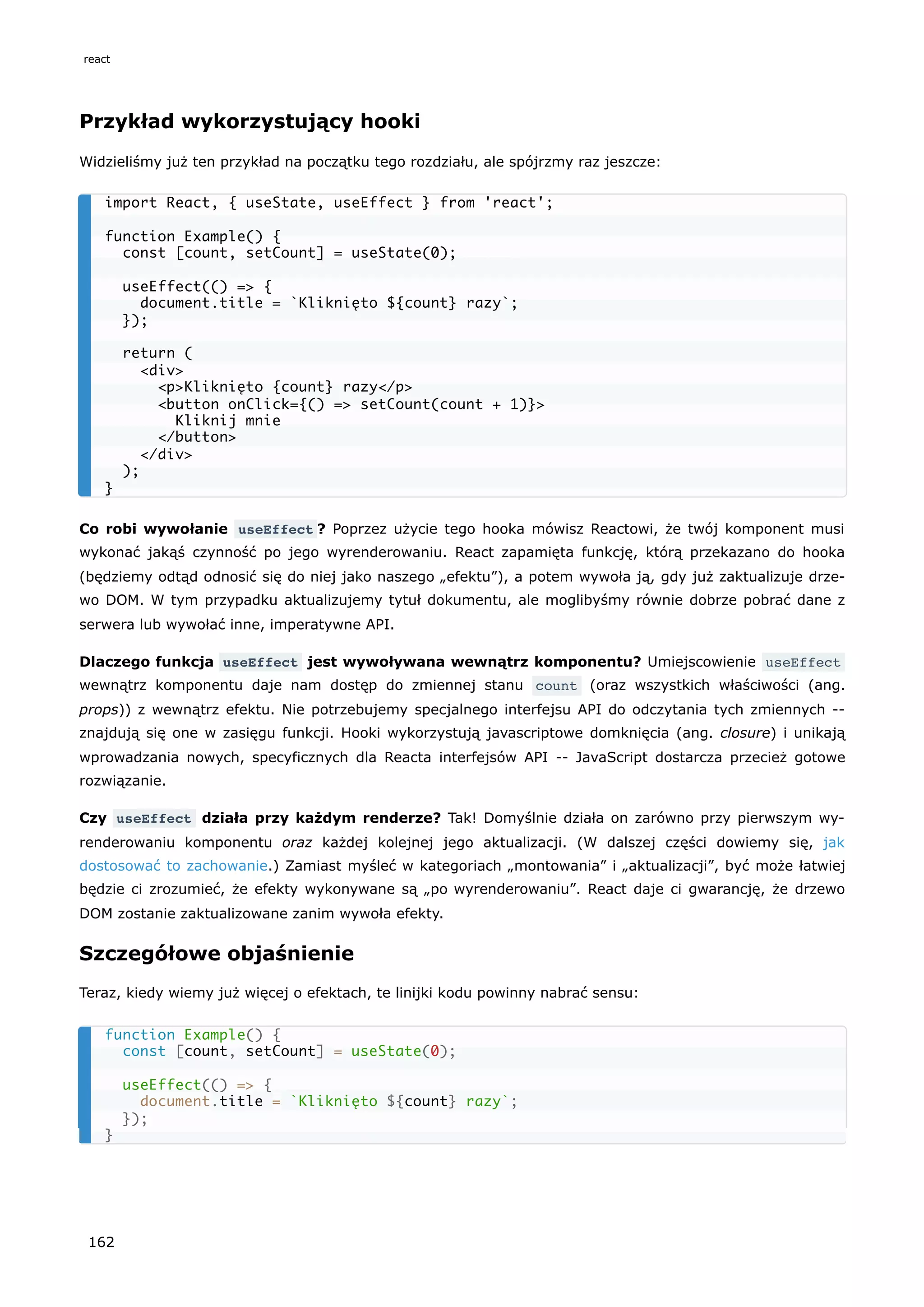 Przykład wykorzystujący hooki
Widzieliśmy już ten przykład na początku tego rozdziału, ale spójrzmy raz jeszcze:
Co robi wywołanie useEffect ? Poprzez użycie tego hooka mówisz Reactowi, że twój komponent musi
wykonać jakąś czynność po jego wyrenderowaniu. React zapamięta funkcję, którą przekazano do hooka
(będziemy odtąd odnosić się do niej jako naszego „efektu”), a potem wywoła ją, gdy już zaktualizuje drze-
wo DOM. W tym przypadku aktualizujemy tytuł dokumentu, ale moglibyśmy równie dobrze pobrać dane z
serwera lub wywołać inne, imperatywne API.
Dlaczego funkcja useEffect jest wywoływana wewnątrz komponentu? Umiejscowienie useEffect
wewnątrz komponentu daje nam dostęp do zmiennej stanu count (oraz wszystkich właściwości (ang.
props)) z wewnątrz efektu. Nie potrzebujemy specjalnego interfejsu API do odczytania tych zmiennych --
znajdują się one w zasięgu funkcji. Hooki wykorzystują javascriptowe domknięcia (ang. closure) i unikają
wprowadzania nowych, specyficznych dla Reacta interfejsów API -- JavaScript dostarcza przecież gotowe
rozwiązanie.
Czy useEffect działa przy każdym renderze? Tak! Domyślnie działa on zarówno przy pierwszym wy-
renderowaniu komponentu oraz każdej kolejnej jego aktualizacji. (W dalszej części dowiemy się, jak
dostosować to zachowanie.) Zamiast myśleć w kategoriach „montowania” i „aktualizacji”, być może łatwiej
będzie ci zrozumieć, że efekty wykonywane są „po wyrenderowaniu”. React daje ci gwarancję, że drzewo
DOM zostanie zaktualizowane zanim wywoła efekty.
Szczegółowe objaśnienie
Teraz, kiedy wiemy już więcej o efektach, te linijki kodu powinny nabrać sensu:
import React, { useState, useEffect } from 'react';
function Example() {
const [count, setCount] = useState(0);
useEffect(() => {
document.title = `Kliknięto ${count} razy`;
});
return (
<div>
<p>Kliknięto {count} razy</p>
<button onClick={() => setCount(count + 1)}>
Kliknij mnie
</button>
</div>
);
}
function Example() {
const [count, setCount] = useState(0);
useEffect(() => {
document.title = `Kliknięto ${count} razy`;
});
}
react
162
 