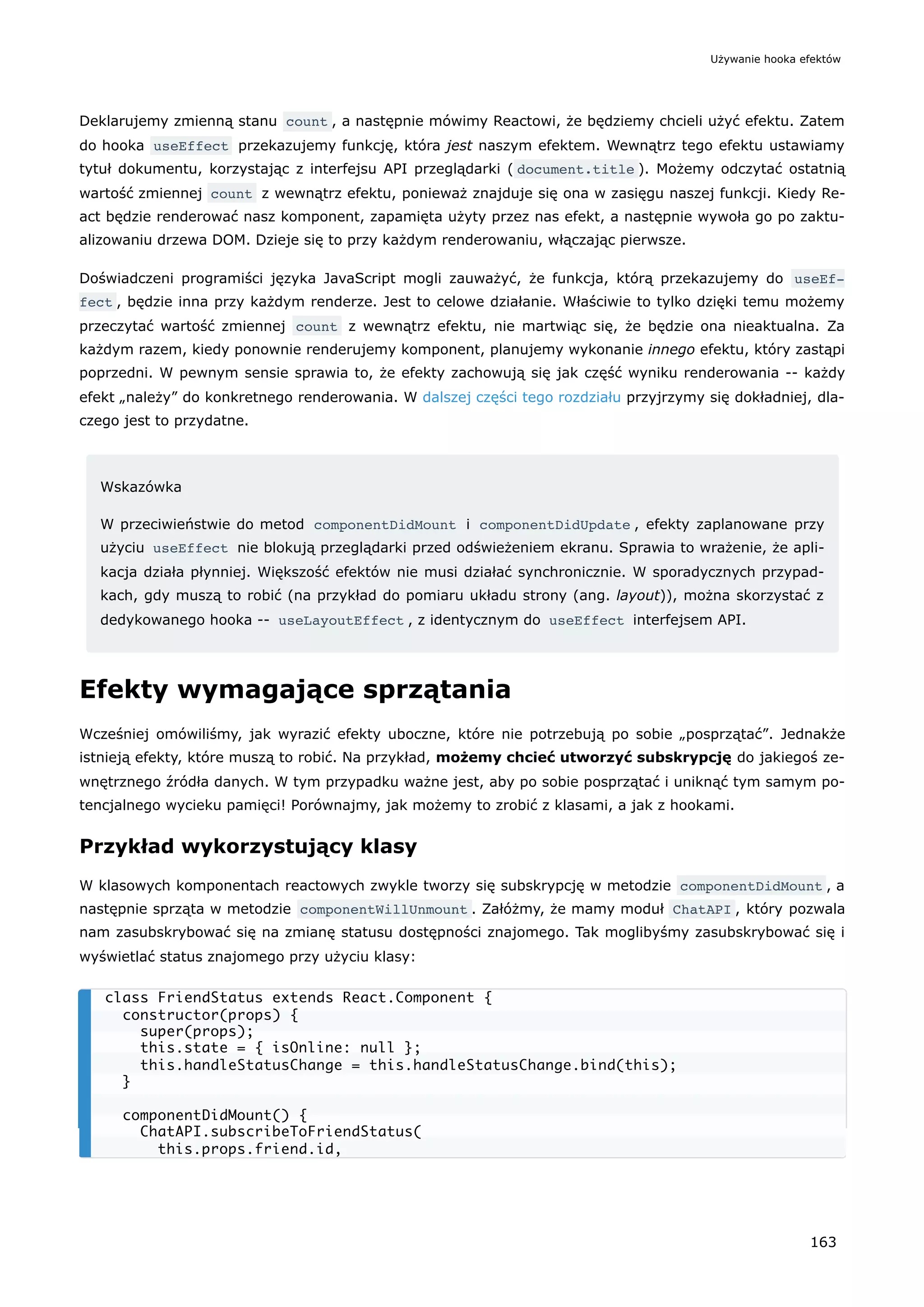 Deklarujemy zmienną stanu count , a następnie mówimy Reactowi, że będziemy chcieli użyć efektu. Zatem
do hooka useEffect przekazujemy funkcję, która jest naszym efektem. Wewnątrz tego efektu ustawiamy
tytuł dokumentu, korzystając z interfejsu API przeglądarki ( document.title ). Możemy odczytać ostatnią
wartość zmiennej count z wewnątrz efektu, ponieważ znajduje się ona w zasięgu naszej funkcji. Kiedy Re-
act będzie renderować nasz komponent, zapamięta użyty przez nas efekt, a następnie wywoła go po zaktu-
alizowaniu drzewa DOM. Dzieje się to przy każdym renderowaniu, włączając pierwsze.
Doświadczeni programiści języka JavaScript mogli zauważyć, że funkcja, którą przekazujemy do useEf‐
fect , będzie inna przy każdym renderze. Jest to celowe działanie. Właściwie to tylko dzięki temu możemy
przeczytać wartość zmiennej count z wewnątrz efektu, nie martwiąc się, że będzie ona nieaktualna. Za
każdym razem, kiedy ponownie renderujemy komponent, planujemy wykonanie innego efektu, który zastąpi
poprzedni. W pewnym sensie sprawia to, że efekty zachowują się jak część wyniku renderowania -- każdy
efekt „należy” do konkretnego renderowania. W dalszej części tego rozdziału przyjrzymy się dokładniej, dla-
czego jest to przydatne.
Wskazówka
W przeciwieństwie do metod componentDidMount i componentDidUpdate , efekty zaplanowane przy
użyciu useEffect nie blokują przeglądarki przed odświeżeniem ekranu. Sprawia to wrażenie, że apli-
kacja działa płynniej. Większość efektów nie musi działać synchronicznie. W sporadycznych przypad-
kach, gdy muszą to robić (na przykład do pomiaru układu strony (ang. layout)), można skorzystać z
dedykowanego hooka -- useLayoutEffect , z identycznym do useEffect interfejsem API.
Efekty wymagające sprzątania
Wcześniej omówiliśmy, jak wyrazić efekty uboczne, które nie potrzebują po sobie „posprzątać”. Jednakże
istnieją efekty, które muszą to robić. Na przykład, możemy chcieć utworzyć subskrypcję do jakiegoś ze-
wnętrznego źródła danych. W tym przypadku ważne jest, aby po sobie posprzątać i uniknąć tym samym po-
tencjalnego wycieku pamięci! Porównajmy, jak możemy to zrobić z klasami, a jak z hookami.
Przykład wykorzystujący klasy
W klasowych komponentach reactowych zwykle tworzy się subskrypcję w metodzie componentDidMount , a
następnie sprząta w metodzie componentWillUnmount . Załóżmy, że mamy moduł ChatAPI , który pozwala
nam zasubskrybować się na zmianę statusu dostępności znajomego. Tak moglibyśmy zasubskrybować się i
wyświetlać status znajomego przy użyciu klasy:
class FriendStatus extends React.Component {
constructor(props) {
super(props);
this.state = { isOnline: null };
this.handleStatusChange = this.handleStatusChange.bind(this);
}
componentDidMount() {
ChatAPI.subscribeToFriendStatus(
this.props.friend.id,
Używanie hooka efektów
163
 