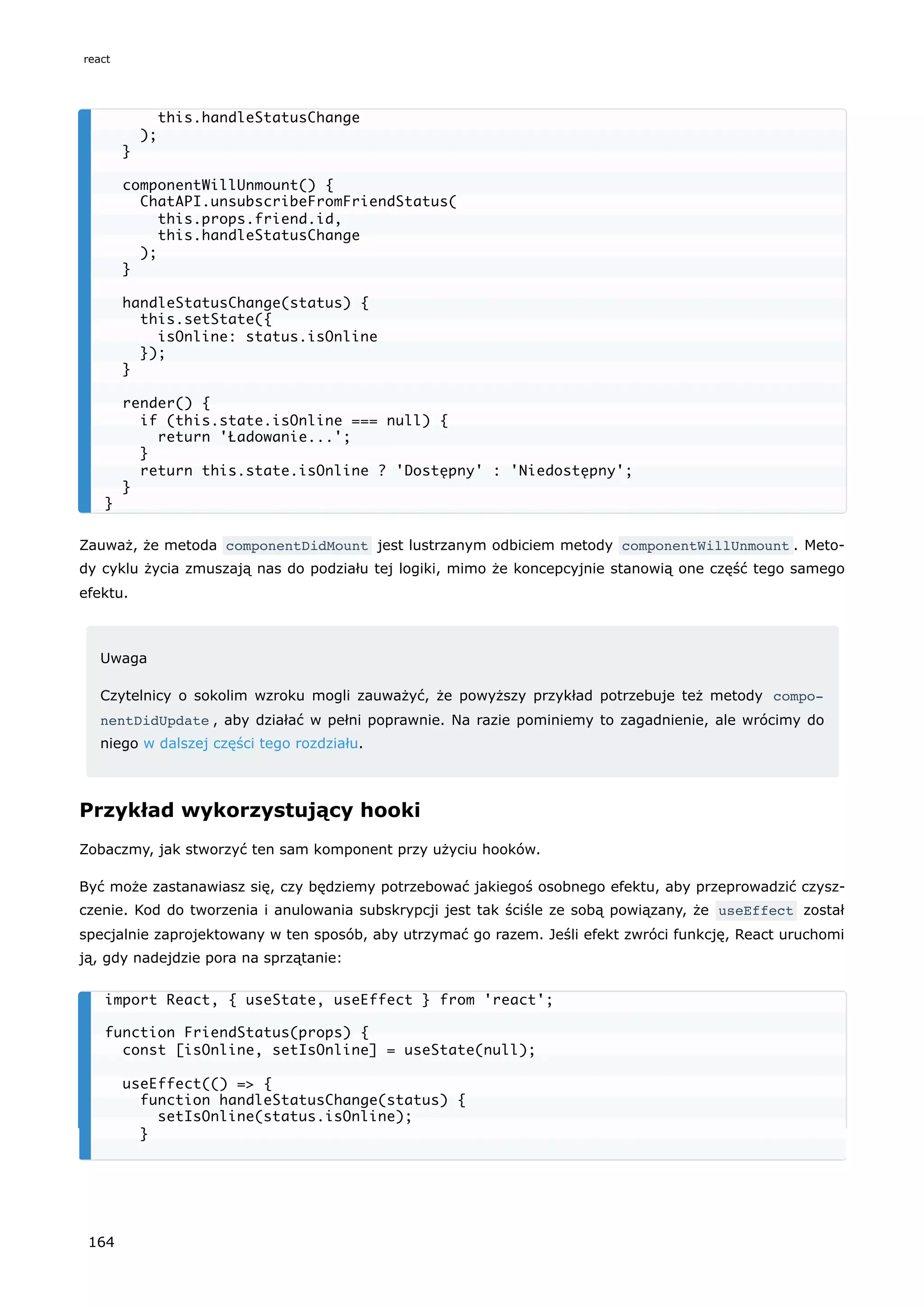 Zauważ, że metoda componentDidMount jest lustrzanym odbiciem metody componentWillUnmount . Meto-
dy cyklu życia zmuszają nas do podziału tej logiki, mimo że koncepcyjnie stanowią one część tego samego
efektu.
Uwaga
Czytelnicy o sokolim wzroku mogli zauważyć, że powyższy przykład potrzebuje też metody compo‐
nentDidUpdate , aby działać w pełni poprawnie. Na razie pominiemy to zagadnienie, ale wrócimy do
niego w dalszej części tego rozdziału.
Przykład wykorzystujący hooki
Zobaczmy, jak stworzyć ten sam komponent przy użyciu hooków.
Być może zastanawiasz się, czy będziemy potrzebować jakiegoś osobnego efektu, aby przeprowadzić czysz-
czenie. Kod do tworzenia i anulowania subskrypcji jest tak ściśle ze sobą powiązany, że useEffect został
specjalnie zaprojektowany w ten sposób, aby utrzymać go razem. Jeśli efekt zwróci funkcję, React uruchomi
ją, gdy nadejdzie pora na sprzątanie:
this.handleStatusChange
);
}
componentWillUnmount() {
ChatAPI.unsubscribeFromFriendStatus(
this.props.friend.id,
this.handleStatusChange
);
}
handleStatusChange(status) {
this.setState({
isOnline: status.isOnline
});
}
render() {
if (this.state.isOnline === null) {
return 'Ładowanie...';
}
return this.state.isOnline ? 'Dostępny' : 'Niedostępny';
}
}
import React, { useState, useEffect } from 'react';
function FriendStatus(props) {
const [isOnline, setIsOnline] = useState(null);
useEffect(() => {
function handleStatusChange(status) {
setIsOnline(status.isOnline);
}
react
164
 
