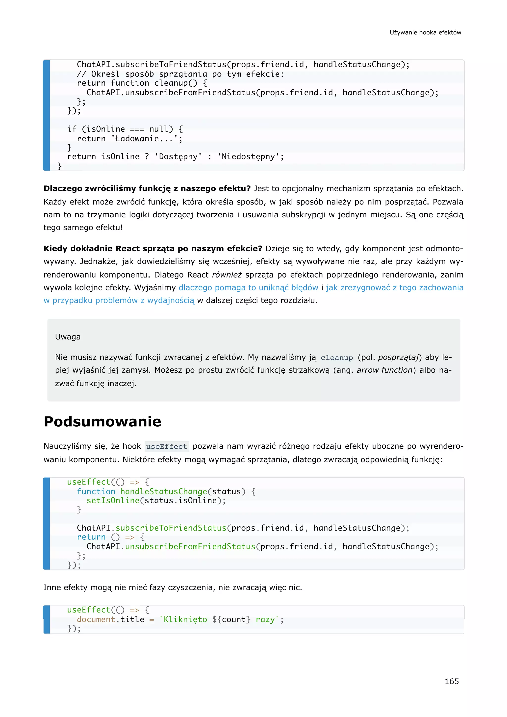 Dlaczego zwróciliśmy funkcję z naszego efektu? Jest to opcjonalny mechanizm sprzątania po efektach.
Każdy efekt może zwrócić funkcję, która określa sposób, w jaki sposób należy po nim posprzątać. Pozwala
nam to na trzymanie logiki dotyczącej tworzenia i usuwania subskrypcji w jednym miejscu. Są one częścią
tego samego efektu!
Kiedy dokładnie React sprząta po naszym efekcie? Dzieje się to wtedy, gdy komponent jest odmonto-
wywany. Jednakże, jak dowiedzieliśmy się wcześniej, efekty są wywoływane nie raz, ale przy każdym wy-
renderowaniu komponentu. Dlatego React również sprząta po efektach poprzedniego renderowania, zanim
wywoła kolejne efekty. Wyjaśnimy dlaczego pomaga to uniknąć błędów i jak zrezygnować z tego zachowania
w przypadku problemów z wydajnością w dalszej części tego rozdziału.
Uwaga
Nie musisz nazywać funkcji zwracanej z efektów. My nazwaliśmy ją cleanup (pol. posprzątaj) aby le-
piej wyjaśnić jej zamysł. Możesz po prostu zwrócić funkcję strzałkową (ang. arrow function) albo na-
zwać funkcję inaczej.
Podsumowanie
Nauczyliśmy się, że hook useEffect pozwala nam wyrazić różnego rodzaju efekty uboczne po wyrendero-
waniu komponentu. Niektóre efekty mogą wymagać sprzątania, dlatego zwracają odpowiednią funkcję:
Inne efekty mogą nie mieć fazy czyszczenia, nie zwracają więc nic.
ChatAPI.subscribeToFriendStatus(props.friend.id, handleStatusChange);
// Określ sposób sprzątania po tym efekcie:
return function cleanup() {
ChatAPI.unsubscribeFromFriendStatus(props.friend.id, handleStatusChange);
};
});
if (isOnline === null) {
return 'Ładowanie...';
}
return isOnline ? 'Dostępny' : 'Niedostępny';
}
useEffect(() => {
function handleStatusChange(status) {
setIsOnline(status.isOnline);
}
ChatAPI.subscribeToFriendStatus(props.friend.id, handleStatusChange);
return () => {
ChatAPI.unsubscribeFromFriendStatus(props.friend.id, handleStatusChange);
};
});
useEffect(() => {
document.title = `Kliknięto ${count} razy`;
});
Używanie hooka efektów
165
 