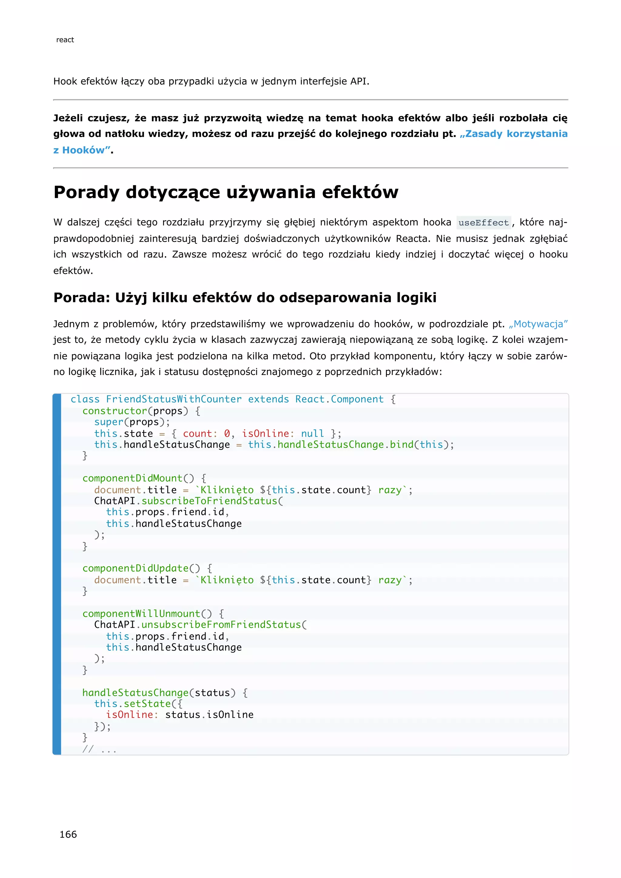 Hook efektów łączy oba przypadki użycia w jednym interfejsie API.
Jeżeli czujesz, że masz już przyzwoitą wiedzę na temat hooka efektów albo jeśli rozbolała cię
głowa od natłoku wiedzy, możesz od razu przejść do kolejnego rozdziału pt. „Zasady korzystania
z Hooków”.
Porady dotyczące używania efektów
W dalszej części tego rozdziału przyjrzymy się głębiej niektórym aspektom hooka useEffect , które naj-
prawdopodobniej zainteresują bardziej doświadczonych użytkowników Reacta. Nie musisz jednak zgłębiać
ich wszystkich od razu. Zawsze możesz wrócić do tego rozdziału kiedy indziej i doczytać więcej o hooku
efektów.
Porada: Użyj kilku efektów do odseparowania logiki
Jednym z problemów, który przedstawiliśmy we wprowadzeniu do hooków, w podrozdziale pt. „Motywacja”
jest to, że metody cyklu życia w klasach zazwyczaj zawierają niepowiązaną ze sobą logikę. Z kolei wzajem-
nie powiązana logika jest podzielona na kilka metod. Oto przykład komponentu, który łączy w sobie zarów-
no logikę licznika, jak i statusu dostępności znajomego z poprzednich przykładów:
class FriendStatusWithCounter extends React.Component {
constructor(props) {
super(props);
this.state = { count: 0, isOnline: null };
this.handleStatusChange = this.handleStatusChange.bind(this);
}
componentDidMount() {
document.title = `Kliknięto ${this.state.count} razy`;
ChatAPI.subscribeToFriendStatus(
this.props.friend.id,
this.handleStatusChange
);
}
componentDidUpdate() {
document.title = `Kliknięto ${this.state.count} razy`;
}
componentWillUnmount() {
ChatAPI.unsubscribeFromFriendStatus(
this.props.friend.id,
this.handleStatusChange
);
}
handleStatusChange(status) {
this.setState({
isOnline: status.isOnline
});
}
// ...
react
166
 