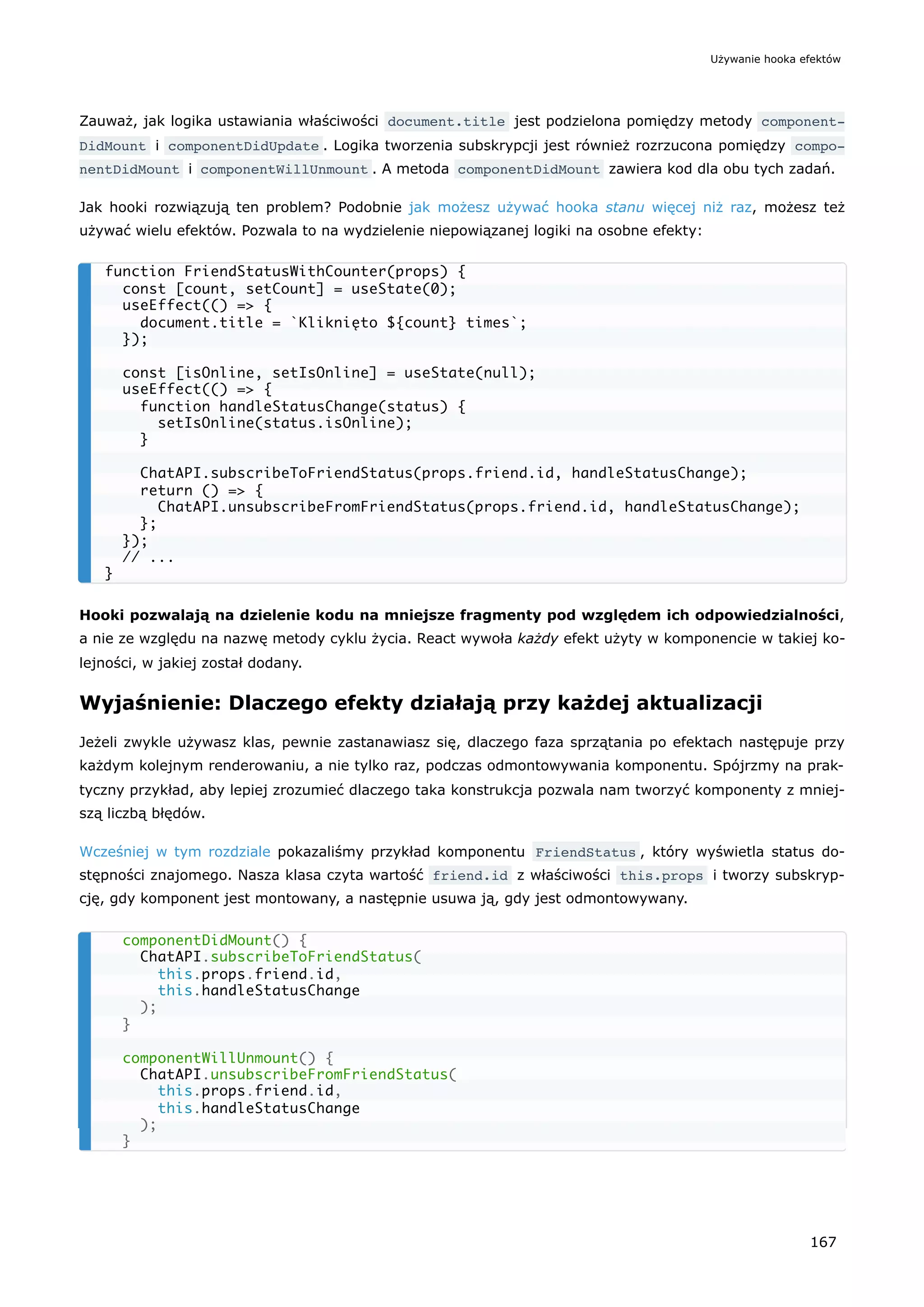 Zauważ, jak logika ustawiania właściwości document.title jest podzielona pomiędzy metody component‐
DidMount i componentDidUpdate . Logika tworzenia subskrypcji jest również rozrzucona pomiędzy compo‐
nentDidMount i componentWillUnmount . A metoda componentDidMount zawiera kod dla obu tych zadań.
Jak hooki rozwiązują ten problem? Podobnie jak możesz używać hooka stanu więcej niż raz, możesz też
używać wielu efektów. Pozwala to na wydzielenie niepowiązanej logiki na osobne efekty:
Hooki pozwalają na dzielenie kodu na mniejsze fragmenty pod względem ich odpowiedzialności,
a nie ze względu na nazwę metody cyklu życia. React wywoła każdy efekt użyty w komponencie w takiej ko-
lejności, w jakiej został dodany.
Wyjaśnienie: Dlaczego efekty działają przy każdej aktualizacji
Jeżeli zwykle używasz klas, pewnie zastanawiasz się, dlaczego faza sprzątania po efektach następuje przy
każdym kolejnym renderowaniu, a nie tylko raz, podczas odmontowywania komponentu. Spójrzmy na prak-
tyczny przykład, aby lepiej zrozumieć dlaczego taka konstrukcja pozwala nam tworzyć komponenty z mniej-
szą liczbą błędów.
Wcześniej w tym rozdziale pokazaliśmy przykład komponentu FriendStatus , który wyświetla status do-
stępności znajomego. Nasza klasa czyta wartość friend.id z właściwości this.props i tworzy subskryp-
cję, gdy komponent jest montowany, a następnie usuwa ją, gdy jest odmontowywany.
function FriendStatusWithCounter(props) {
const [count, setCount] = useState(0);
useEffect(() => {
document.title = `Kliknięto ${count} times`;
});
const [isOnline, setIsOnline] = useState(null);
useEffect(() => {
function handleStatusChange(status) {
setIsOnline(status.isOnline);
}
ChatAPI.subscribeToFriendStatus(props.friend.id, handleStatusChange);
return () => {
ChatAPI.unsubscribeFromFriendStatus(props.friend.id, handleStatusChange);
};
});
// ...
}
componentDidMount() {
ChatAPI.subscribeToFriendStatus(
this.props.friend.id,
this.handleStatusChange
);
}
componentWillUnmount() {
ChatAPI.unsubscribeFromFriendStatus(
this.props.friend.id,
this.handleStatusChange
);
}
Używanie hooka efektów
167
 