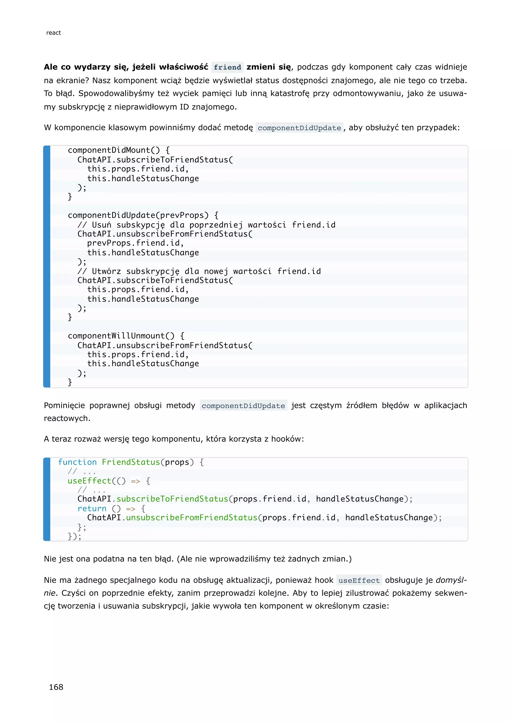 Ale co wydarzy się, jeżeli właściwość friend zmieni się, podczas gdy komponent cały czas widnieje
na ekranie? Nasz komponent wciąż będzie wyświetlał status dostępności znajomego, ale nie tego co trzeba.
To błąd. Spowodowalibyśmy też wyciek pamięci lub inną katastrofę przy odmontowywaniu, jako że usuwa-
my subskrypcję z nieprawidłowym ID znajomego.
W komponencie klasowym powinniśmy dodać metodę componentDidUpdate , aby obsłużyć ten przypadek:
Pominięcie poprawnej obsługi metody componentDidUpdate jest częstym źródłem błędów w aplikacjach
reactowych.
A teraz rozważ wersję tego komponentu, która korzysta z hooków:
Nie jest ona podatna na ten błąd. (Ale nie wprowadziliśmy też żadnych zmian.)
Nie ma żadnego specjalnego kodu na obsługę aktualizacji, ponieważ hook useEffect obsługuje je domyśl-
nie. Czyści on poprzednie efekty, zanim przeprowadzi kolejne. Aby to lepiej zilustrować pokażemy sekwen-
cję tworzenia i usuwania subskrypcji, jakie wywoła ten komponent w określonym czasie:
componentDidMount() {
ChatAPI.subscribeToFriendStatus(
this.props.friend.id,
this.handleStatusChange
);
}
componentDidUpdate(prevProps) {
// Usuń subskypcję dla poprzedniej wartości friend.id
ChatAPI.unsubscribeFromFriendStatus(
prevProps.friend.id,
this.handleStatusChange
);
// Utwórz subskrypcję dla nowej wartości friend.id
ChatAPI.subscribeToFriendStatus(
this.props.friend.id,
this.handleStatusChange
);
}
componentWillUnmount() {
ChatAPI.unsubscribeFromFriendStatus(
this.props.friend.id,
this.handleStatusChange
);
}
function FriendStatus(props) {
// ...
useEffect(() => {
// ...
ChatAPI.subscribeToFriendStatus(props.friend.id, handleStatusChange);
return () => {
ChatAPI.unsubscribeFromFriendStatus(props.friend.id, handleStatusChange);
};
});
react
168
 