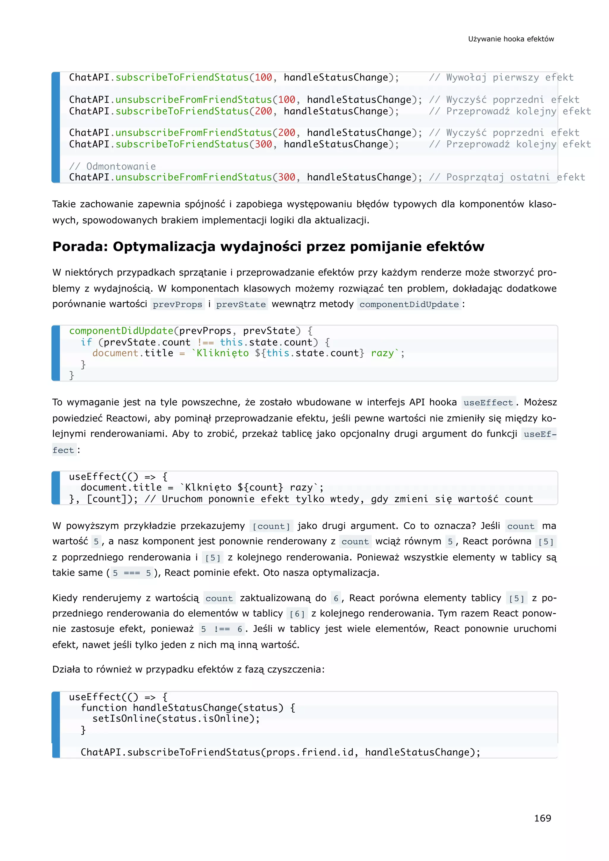 Takie zachowanie zapewnia spójność i zapobiega występowaniu błędów typowych dla komponentów klaso-
wych, spowodowanych brakiem implementacji logiki dla aktualizacji.
Porada: Optymalizacja wydajności przez pomijanie efektów
W niektórych przypadkach sprzątanie i przeprowadzanie efektów przy każdym renderze może stworzyć pro-
blemy z wydajnością. W komponentach klasowych możemy rozwiązać ten problem, dokładając dodatkowe
porównanie wartości prevProps i prevState wewnątrz metody componentDidUpdate :
To wymaganie jest na tyle powszechne, że zostało wbudowane w interfejs API hooka useEffect . Możesz
powiedzieć Reactowi, aby pominął przeprowadzanie efektu, jeśli pewne wartości nie zmieniły się między ko-
lejnymi renderowaniami. Aby to zrobić, przekaż tablicę jako opcjonalny drugi argument do funkcji useEf‐
fect :
W powyższym przykładzie przekazujemy [count] jako drugi argument. Co to oznacza? Jeśli count ma
wartość 5 , a nasz komponent jest ponownie renderowany z count wciąż równym 5 , React porówna [5]
z poprzedniego renderowania i [5] z kolejnego renderowania. Ponieważ wszystkie elementy w tablicy są
takie same ( 5 === 5 ), React pominie efekt. Oto nasza optymalizacja.
Kiedy renderujemy z wartością count zaktualizowaną do 6 , React porówna elementy tablicy [5] z po-
przedniego renderowania do elementów w tablicy [6] z kolejnego renderowania. Tym razem React ponow-
nie zastosuje efekt, ponieważ 5 !== 6 . Jeśli w tablicy jest wiele elementów, React ponownie uruchomi
efekt, nawet jeśli tylko jeden z nich mą inną wartość.
Działa to również w przypadku efektów z fazą czyszczenia:
ChatAPI.subscribeToFriendStatus(100, handleStatusChange); // Wywołaj pierwszy efekt
ChatAPI.unsubscribeFromFriendStatus(100, handleStatusChange); // Wyczyść poprzedni efekt
ChatAPI.subscribeToFriendStatus(200, handleStatusChange); // Przeprowadź kolejny efekt
ChatAPI.unsubscribeFromFriendStatus(200, handleStatusChange); // Wyczyść poprzedni efekt
ChatAPI.subscribeToFriendStatus(300, handleStatusChange); // Przeprowadź kolejny efekt
// Odmontowanie
ChatAPI.unsubscribeFromFriendStatus(300, handleStatusChange); // Posprzątaj ostatni efekt
componentDidUpdate(prevProps, prevState) {
if (prevState.count !== this.state.count) {
document.title = `Kliknięto ${this.state.count} razy`;
}
}
useEffect(() => {
document.title = `Klknięto ${count} razy`;
}, [count]); // Uruchom ponownie efekt tylko wtedy, gdy zmieni się wartość count
useEffect(() => {
function handleStatusChange(status) {
setIsOnline(status.isOnline);
}
ChatAPI.subscribeToFriendStatus(props.friend.id, handleStatusChange);
Używanie hooka efektów
169
 