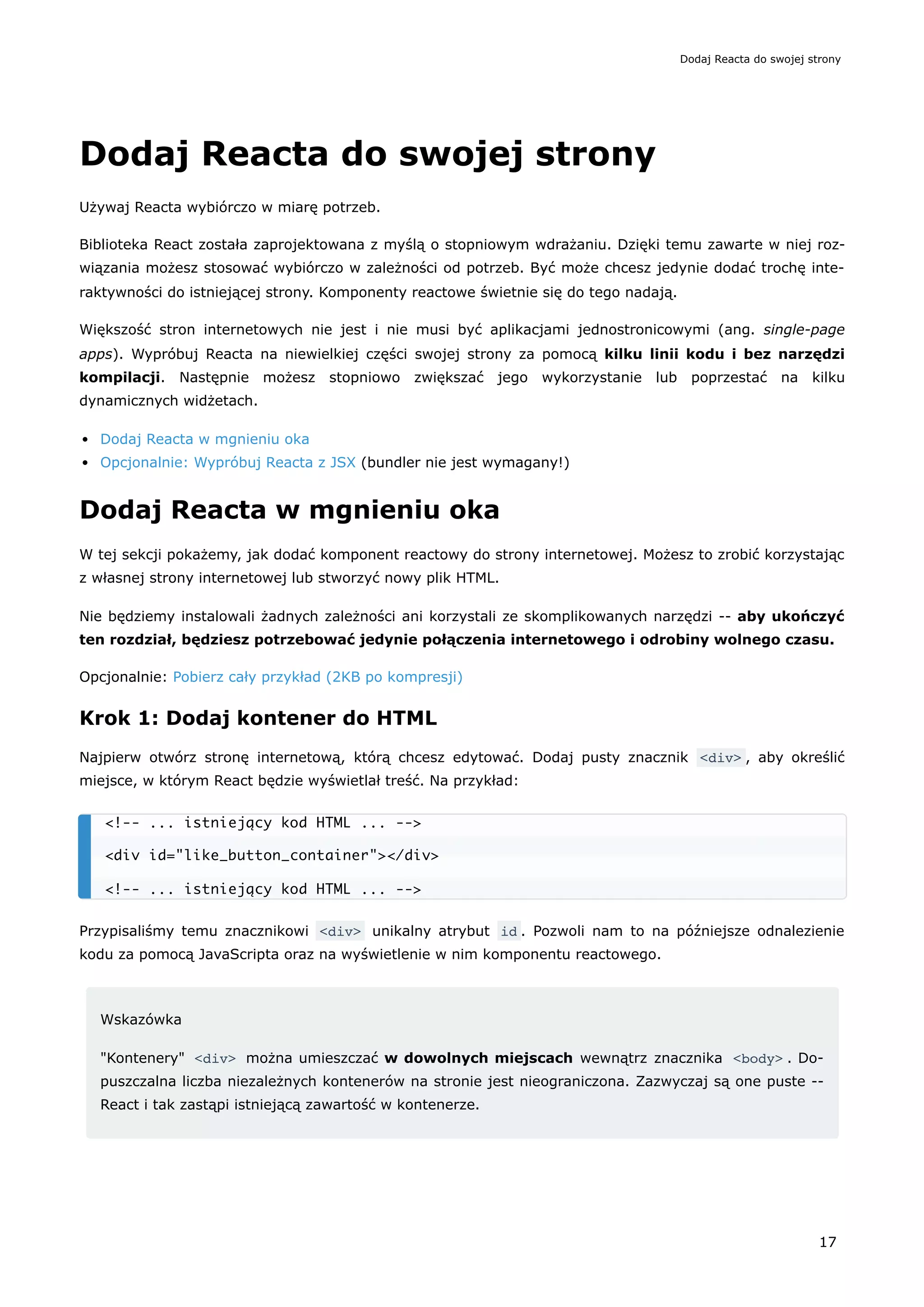 Dodaj Reacta do swojej strony
Używaj Reacta wybiórczo w miarę potrzeb.
Biblioteka React została zaprojektowana z myślą o stopniowym wdrażaniu. Dzięki temu zawarte w niej roz-
wiązania możesz stosować wybiórczo w zależności od potrzeb. Być może chcesz jedynie dodać trochę inte-
raktywności do istniejącej strony. Komponenty reactowe świetnie się do tego nadają.
Większość stron internetowych nie jest i nie musi być aplikacjami jednostronicowymi (ang. single-page
apps). Wypróbuj Reacta na niewielkiej części swojej strony za pomocą kilku linii kodu i bez narzędzi
kompilacji. Następnie możesz stopniowo zwiększać jego wykorzystanie lub poprzestać na kilku
dynamicznych widżetach.
Dodaj Reacta w mgnieniu oka
Opcjonalnie: Wypróbuj Reacta z JSX (bundler nie jest wymagany!)
Dodaj Reacta w mgnieniu oka
W tej sekcji pokażemy, jak dodać komponent reactowy do strony internetowej. Możesz to zrobić korzystając
z własnej strony internetowej lub stworzyć nowy plik HTML.
Nie będziemy instalowali żadnych zależności ani korzystali ze skomplikowanych narzędzi -- aby ukończyć
ten rozdział, będziesz potrzebować jedynie połączenia internetowego i odrobiny wolnego czasu.
Opcjonalnie: Pobierz cały przykład (2KB po kompresji)
Krok 1: Dodaj kontener do HTML
Najpierw otwórz stronę internetową, którą chcesz edytować. Dodaj pusty znacznik <div> , aby określić
miejsce, w którym React będzie wyświetlał treść. Na przykład:
Przypisaliśmy temu znacznikowi <div> unikalny atrybut id . Pozwoli nam to na późniejsze odnalezienie
kodu za pomocą JavaScripta oraz na wyświetlenie w nim komponentu reactowego.
Wskazówka
"Kontenery" <div> można umieszczać w dowolnych miejscach wewnątrz znacznika <body> . Do-
puszczalna liczba niezależnych kontenerów na stronie jest nieograniczona. Zazwyczaj są one puste --
React i tak zastąpi istniejącą zawartość w kontenerze.
<!-- ... istniejący kod HTML ... -->
<div id="like_button_container"></div>
<!-- ... istniejący kod HTML ... -->
Dodaj Reacta do swojej strony
17
 