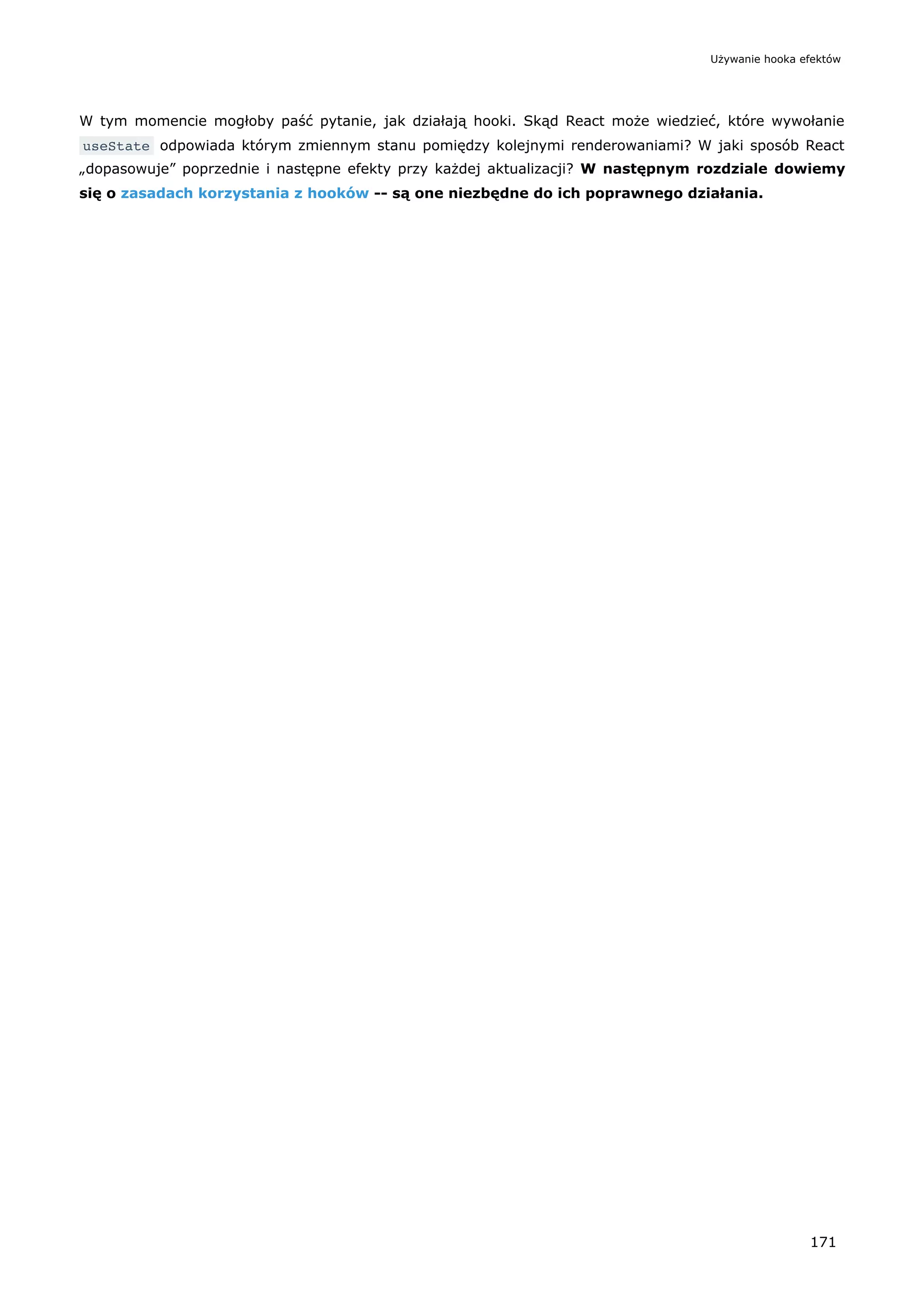 W tym momencie mogłoby paść pytanie, jak działają hooki. Skąd React może wiedzieć, które wywołanie
useState odpowiada którym zmiennym stanu pomiędzy kolejnymi renderowaniami? W jaki sposób React
„dopasowuje” poprzednie i następne efekty przy każdej aktualizacji? W następnym rozdziale dowiemy
się o zasadach korzystania z hooków -- są one niezbędne do ich poprawnego działania.
Używanie hooka efektów
171
 