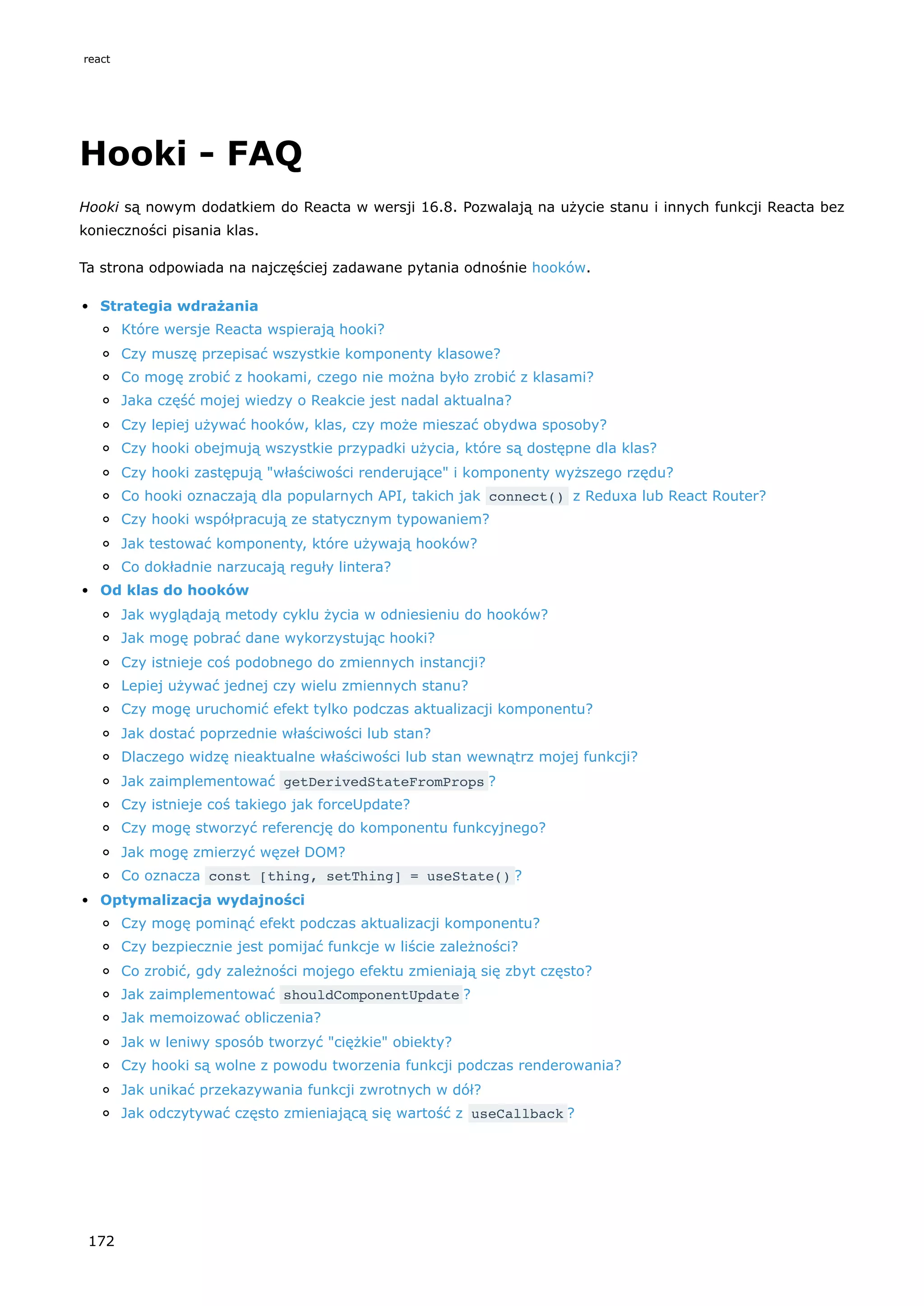 Hooki - FAQ
Hooki są nowym dodatkiem do Reacta w wersji 16.8. Pozwalają na użycie stanu i innych funkcji Reacta bez
konieczności pisania klas.
Ta strona odpowiada na najczęściej zadawane pytania odnośnie hooków.
Strategia wdrażania
Które wersje Reacta wspierają hooki?
Czy muszę przepisać wszystkie komponenty klasowe?
Co mogę zrobić z hookami, czego nie można było zrobić z klasami?
Jaka część mojej wiedzy o Reakcie jest nadal aktualna?
Czy lepiej używać hooków, klas, czy może mieszać obydwa sposoby?
Czy hooki obejmują wszystkie przypadki użycia, które są dostępne dla klas?
Czy hooki zastępują "właściwości renderujące" i komponenty wyższego rzędu?
Co hooki oznaczają dla popularnych API, takich jak connect() z Reduxa lub React Router?
Czy hooki współpracują ze statycznym typowaniem?
Jak testować komponenty, które używają hooków?
Co dokładnie narzucają reguły lintera?
Od klas do hooków
Jak wyglądają metody cyklu życia w odniesieniu do hooków?
Jak mogę pobrać dane wykorzystując hooki?
Czy istnieje coś podobnego do zmiennych instancji?
Lepiej używać jednej czy wielu zmiennych stanu?
Czy mogę uruchomić efekt tylko podczas aktualizacji komponentu?
Jak dostać poprzednie właściwości lub stan?
Dlaczego widzę nieaktualne właściwości lub stan wewnątrz mojej funkcji?
Jak zaimplementować getDerivedStateFromProps ?
Czy istnieje coś takiego jak forceUpdate?
Czy mogę stworzyć referencję do komponentu funkcyjnego?
Jak mogę zmierzyć węzeł DOM?
Co oznacza const [thing, setThing] = useState() ?
Optymalizacja wydajności
Czy mogę pominąć efekt podczas aktualizacji komponentu?
Czy bezpiecznie jest pomijać funkcje w liście zależności?
Co zrobić, gdy zależności mojego efektu zmieniają się zbyt często?
Jak zaimplementować shouldComponentUpdate ?
Jak memoizować obliczenia?
Jak w leniwy sposób tworzyć "ciężkie" obiekty?
Czy hooki są wolne z powodu tworzenia funkcji podczas renderowania?
Jak unikać przekazywania funkcji zwrotnych w dół?
Jak odczytywać często zmieniającą się wartość z useCallback ?
react
172
 