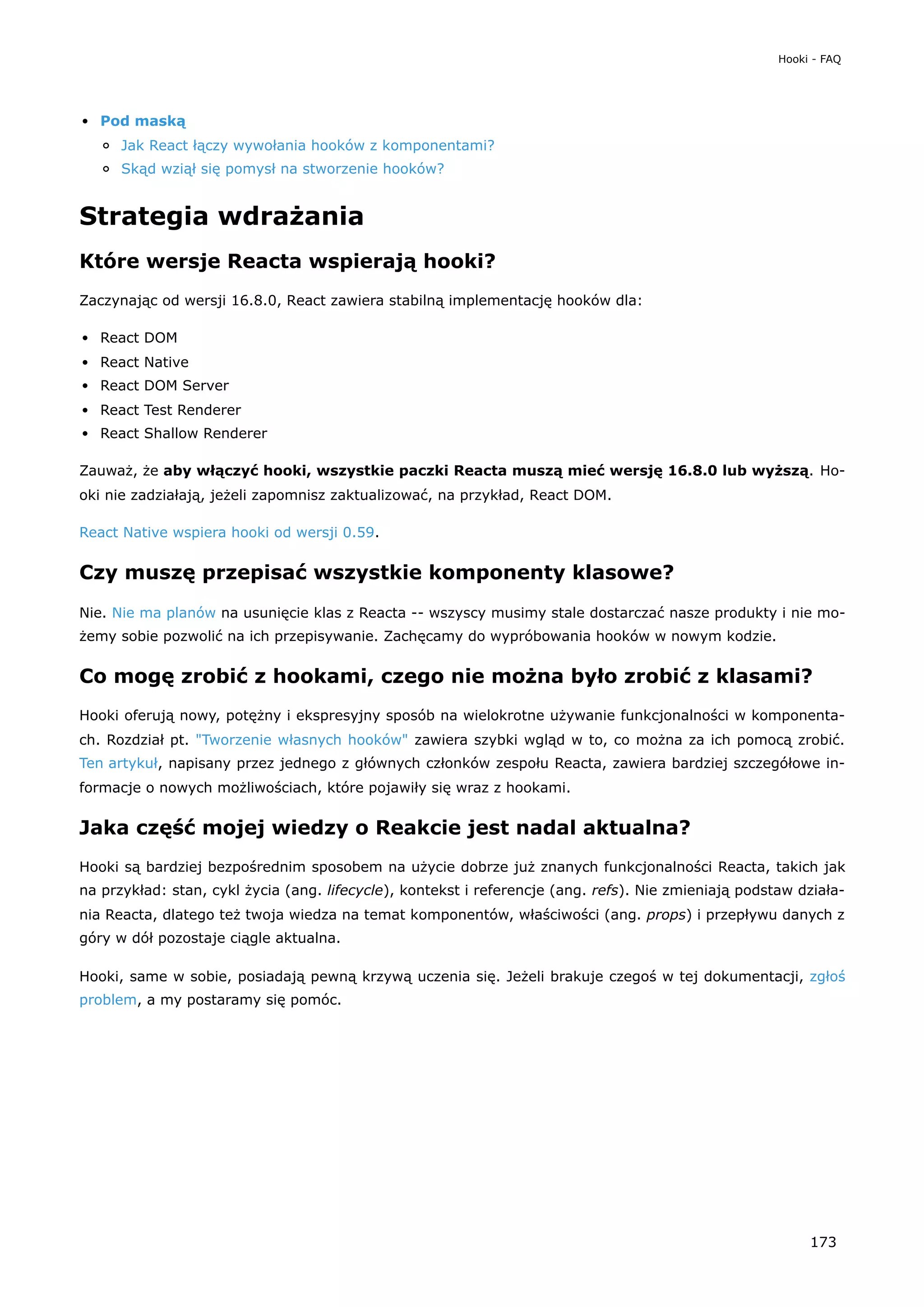 Pod maską
Jak React łączy wywołania hooków z komponentami?
Skąd wziął się pomysł na stworzenie hooków?
Strategia wdrażania
Które wersje Reacta wspierają hooki?
Zaczynając od wersji 16.8.0, React zawiera stabilną implementację hooków dla:
React DOM
React Native
React DOM Server
React Test Renderer
React Shallow Renderer
Zauważ, że aby włączyć hooki, wszystkie paczki Reacta muszą mieć wersję 16.8.0 lub wyższą. Ho-
oki nie zadziałają, jeżeli zapomnisz zaktualizować, na przykład, React DOM.
React Native wspiera hooki od wersji 0.59.
Czy muszę przepisać wszystkie komponenty klasowe?
Nie. Nie ma planów na usunięcie klas z Reacta -- wszyscy musimy stale dostarczać nasze produkty i nie mo-
żemy sobie pozwolić na ich przepisywanie. Zachęcamy do wypróbowania hooków w nowym kodzie.
Co mogę zrobić z hookami, czego nie można było zrobić z klasami?
Hooki oferują nowy, potężny i ekspresyjny sposób na wielokrotne używanie funkcjonalności w komponenta-
ch. Rozdział pt. "Tworzenie własnych hooków" zawiera szybki wgląd w to, co można za ich pomocą zrobić.
Ten artykuł, napisany przez jednego z głównych członków zespołu Reacta, zawiera bardziej szczegółowe in-
formacje o nowych możliwościach, które pojawiły się wraz z hookami.
Jaka część mojej wiedzy o Reakcie jest nadal aktualna?
Hooki są bardziej bezpośrednim sposobem na użycie dobrze już znanych funkcjonalności Reacta, takich jak
na przykład: stan, cykl życia (ang. lifecycle), kontekst i referencje (ang. refs). Nie zmieniają podstaw działa-
nia Reacta, dlatego też twoja wiedza na temat komponentów, właściwości (ang. props) i przepływu danych z
góry w dół pozostaje ciągle aktualna.
Hooki, same w sobie, posiadają pewną krzywą uczenia się. Jeżeli brakuje czegoś w tej dokumentacji, zgłoś
problem, a my postaramy się pomóc.
Hooki - FAQ
173
 