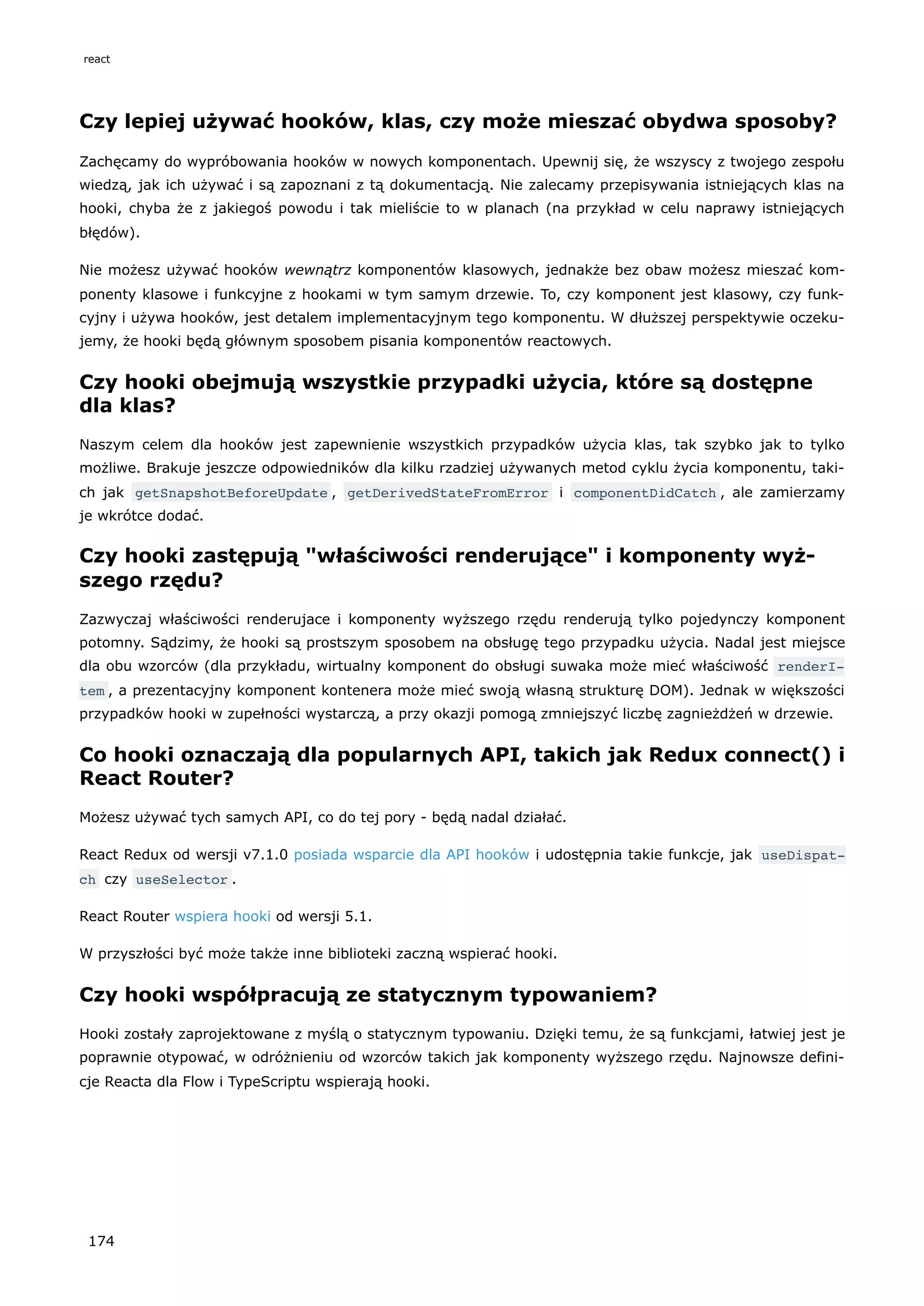 Czy lepiej używać hooków, klas, czy może mieszać obydwa sposoby?
Zachęcamy do wypróbowania hooków w nowych komponentach. Upewnij się, że wszyscy z twojego zespołu
wiedzą, jak ich używać i są zapoznani z tą dokumentacją. Nie zalecamy przepisywania istniejących klas na
hooki, chyba że z jakiegoś powodu i tak mieliście to w planach (na przykład w celu naprawy istniejących
błędów).
Nie możesz używać hooków wewnątrz komponentów klasowych, jednakże bez obaw możesz mieszać kom-
ponenty klasowe i funkcyjne z hookami w tym samym drzewie. To, czy komponent jest klasowy, czy funk-
cyjny i używa hooków, jest detalem implementacyjnym tego komponentu. W dłuższej perspektywie oczeku-
jemy, że hooki będą głównym sposobem pisania komponentów reactowych.
Czy hooki obejmują wszystkie przypadki użycia, które są dostępne
dla klas?
Naszym celem dla hooków jest zapewnienie wszystkich przypadków użycia klas, tak szybko jak to tylko
możliwe. Brakuje jeszcze odpowiedników dla kilku rzadziej używanych metod cyklu życia komponentu, taki-
ch jak getSnapshotBeforeUpdate , getDerivedStateFromError i componentDidCatch , ale zamierzamy
je wkrótce dodać.
Czy hooki zastępują "właściwości renderujące" i komponenty wyż-
szego rzędu?
Zazwyczaj właściwości renderujace i komponenty wyższego rzędu renderują tylko pojedynczy komponent
potomny. Sądzimy, że hooki są prostszym sposobem na obsługę tego przypadku użycia. Nadal jest miejsce
dla obu wzorców (dla przykładu, wirtualny komponent do obsługi suwaka może mieć właściwość renderI‐
tem , a prezentacyjny komponent kontenera może mieć swoją własną strukturę DOM). Jednak w większości
przypadków hooki w zupełności wystarczą, a przy okazji pomogą zmniejszyć liczbę zagnieżdżeń w drzewie.
Co hooki oznaczają dla popularnych API, takich jak Redux connect() i
React Router?
Możesz używać tych samych API, co do tej pory - będą nadal działać.
React Redux od wersji v7.1.0 posiada wsparcie dla API hooków i udostępnia takie funkcje, jak useDispat‐
ch czy useSelector .
React Router wspiera hooki od wersji 5.1.
W przyszłości być może także inne biblioteki zaczną wspierać hooki.
Czy hooki współpracują ze statycznym typowaniem?
Hooki zostały zaprojektowane z myślą o statycznym typowaniu. Dzięki temu, że są funkcjami, łatwiej jest je
poprawnie otypować, w odróżnieniu od wzorców takich jak komponenty wyższego rzędu. Najnowsze defini-
cje Reacta dla Flow i TypeScriptu wspierają hooki.
react
174
 