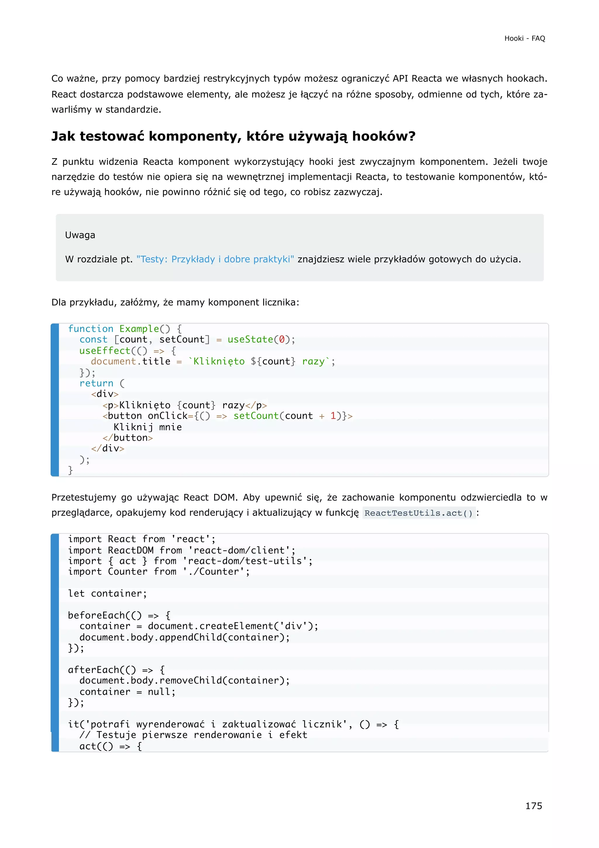 Co ważne, przy pomocy bardziej restrykcyjnych typów możesz ograniczyć API Reacta we własnych hookach.
React dostarcza podstawowe elementy, ale możesz je łączyć na różne sposoby, odmienne od tych, które za-
warliśmy w standardzie.
Jak testować komponenty, które używają hooków?
Z punktu widzenia Reacta komponent wykorzystujący hooki jest zwyczajnym komponentem. Jeżeli twoje
narzędzie do testów nie opiera się na wewnętrznej implementacji Reacta, to testowanie komponentów, któ-
re używają hooków, nie powinno różnić się od tego, co robisz zazwyczaj.
Uwaga
W rozdziale pt. "Testy: Przykłady i dobre praktyki" znajdziesz wiele przykładów gotowych do użycia.
Dla przykładu, załóżmy, że mamy komponent licznika:
Przetestujemy go używając React DOM. Aby upewnić się, że zachowanie komponentu odzwierciedla to w
przeglądarce, opakujemy kod renderujący i aktualizujący w funkcję ReactTestUtils.act() :
function Example() {
const [count, setCount] = useState(0);
useEffect(() => {
document.title = `Kliknięto ${count} razy`;
});
return (
<div>
<p>Kliknięto {count} razy</p>
<button onClick={() => setCount(count + 1)}>
Kliknij mnie
</button>
</div>
);
}
import React from 'react';
import ReactDOM from 'react-dom/client';
import { act } from 'react-dom/test-utils';
import Counter from './Counter';
let container;
beforeEach(() => {
container = document.createElement('div');
document.body.appendChild(container);
});
afterEach(() => {
document.body.removeChild(container);
container = null;
});
it('potrafi wyrenderować i zaktualizować licznik', () => {
// Testuje pierwsze renderowanie i efekt
act(() => {
Hooki - FAQ
175
 