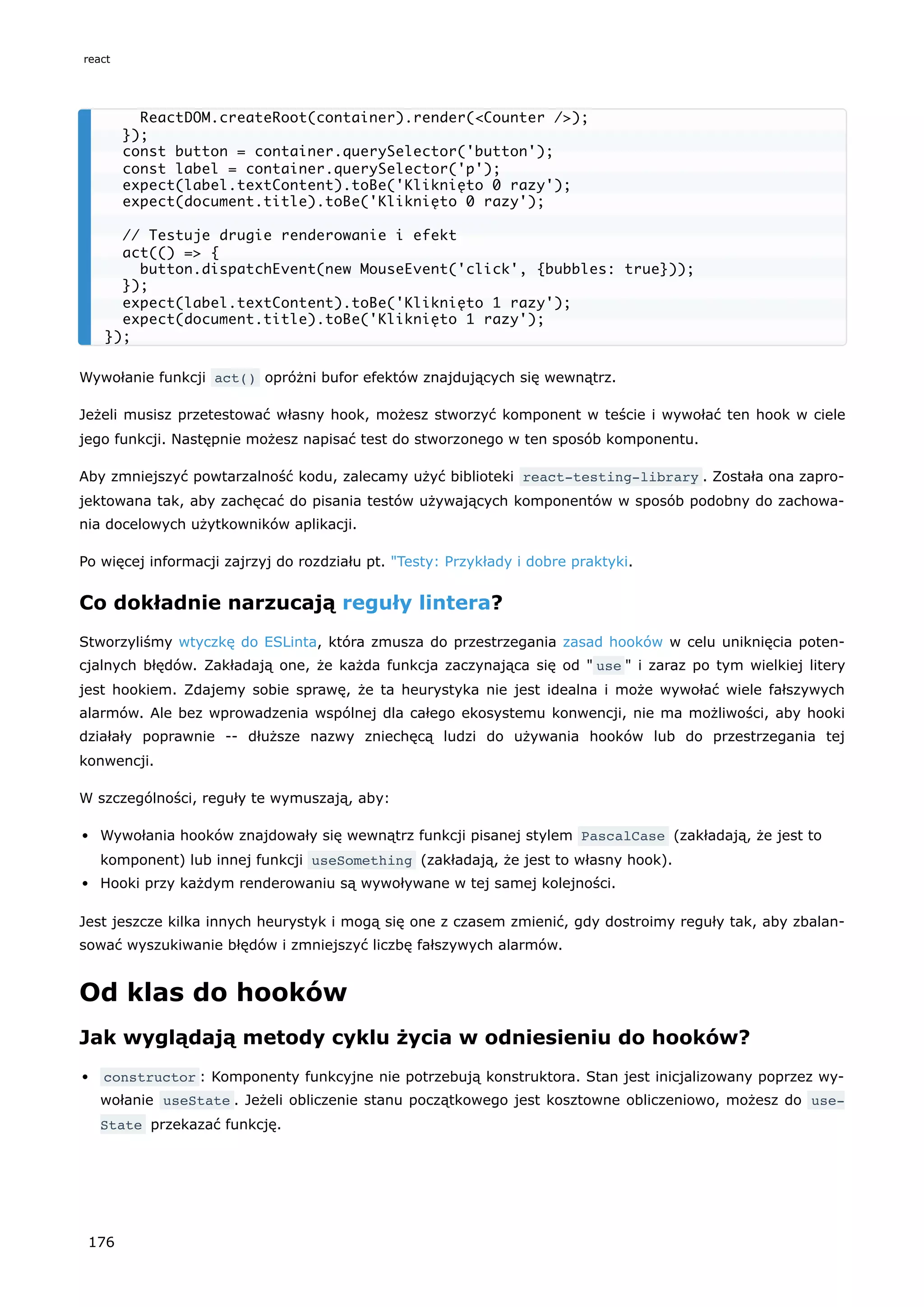 Wywołanie funkcji act() opróżni bufor efektów znajdujących się wewnątrz.
Jeżeli musisz przetestować własny hook, możesz stworzyć komponent w teście i wywołać ten hook w ciele
jego funkcji. Następnie możesz napisać test do stworzonego w ten sposób komponentu.
Aby zmniejszyć powtarzalność kodu, zalecamy użyć biblioteki react-testing-library . Została ona zapro-
jektowana tak, aby zachęcać do pisania testów używających komponentów w sposób podobny do zachowa-
nia docelowych użytkowników aplikacji.
Po więcej informacji zajrzyj do rozdziału pt. "Testy: Przykłady i dobre praktyki.
Co dokładnie narzucają reguły lintera?
Stworzyliśmy wtyczkę do ESLinta, która zmusza do przestrzegania zasad hooków w celu uniknięcia poten-
cjalnych błędów. Zakładają one, że każda funkcja zaczynająca się od " use " i zaraz po tym wielkiej litery
jest hookiem. Zdajemy sobie sprawę, że ta heurystyka nie jest idealna i może wywołać wiele fałszywych
alarmów. Ale bez wprowadzenia wspólnej dla całego ekosystemu konwencji, nie ma możliwości, aby hooki
działały poprawnie -- dłuższe nazwy zniechęcą ludzi do używania hooków lub do przestrzegania tej
konwencji.
W szczególności, reguły te wymuszają, aby:
Wywołania hooków znajdowały się wewnątrz funkcji pisanej stylem PascalCase (zakładają, że jest to
komponent) lub innej funkcji useSomething (zakładają, że jest to własny hook).
Hooki przy każdym renderowaniu są wywoływane w tej samej kolejności.
Jest jeszcze kilka innych heurystyk i mogą się one z czasem zmienić, gdy dostroimy reguły tak, aby zbalan-
sować wyszukiwanie błędów i zmniejszyć liczbę fałszywych alarmów.
Od klas do hooków
Jak wyglądają metody cyklu życia w odniesieniu do hooków?
constructor : Komponenty funkcyjne nie potrzebują konstruktora. Stan jest inicjalizowany poprzez wy-
wołanie useState . Jeżeli obliczenie stanu początkowego jest kosztowne obliczeniowo, możesz do use‐
State przekazać funkcję.
ReactDOM.createRoot(container).render(<Counter />);
});
const button = container.querySelector('button');
const label = container.querySelector('p');
expect(label.textContent).toBe('Kliknięto 0 razy');
expect(document.title).toBe('Kliknięto 0 razy');
// Testuje drugie renderowanie i efekt
act(() => {
button.dispatchEvent(new MouseEvent('click', {bubbles: true}));
});
expect(label.textContent).toBe('Kliknięto 1 razy');
expect(document.title).toBe('Kliknięto 1 razy');
});
react
176
 