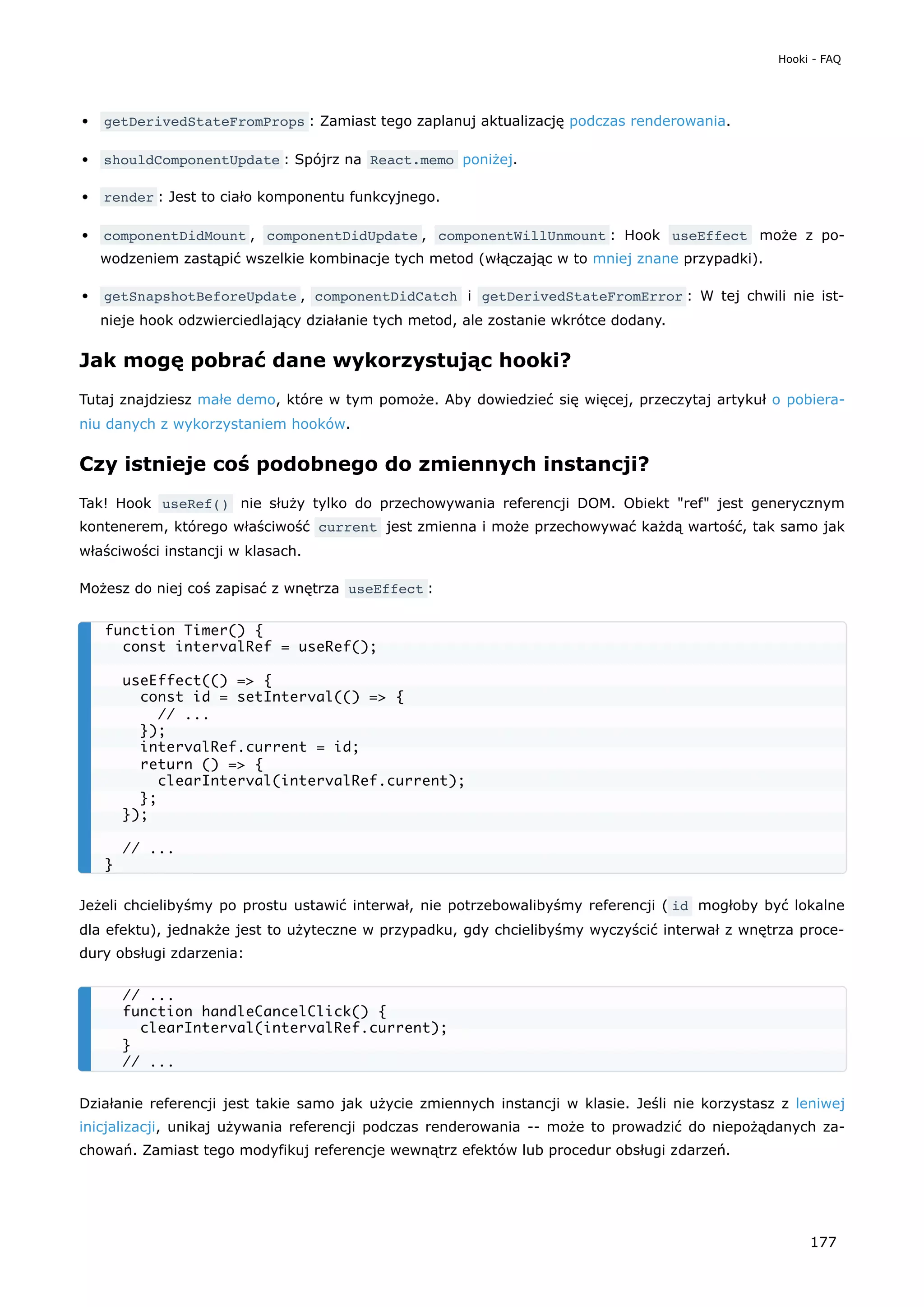 getDerivedStateFromProps : Zamiast tego zaplanuj aktualizację podczas renderowania.
shouldComponentUpdate : Spójrz na React.memo poniżej.
render : Jest to ciało komponentu funkcyjnego.
componentDidMount , componentDidUpdate , componentWillUnmount : Hook useEffect może z po-
wodzeniem zastąpić wszelkie kombinacje tych metod (włączając w to mniej znane przypadki).
getSnapshotBeforeUpdate , componentDidCatch i getDerivedStateFromError : W tej chwili nie ist-
nieje hook odzwierciedlający działanie tych metod, ale zostanie wkrótce dodany.
Jak mogę pobrać dane wykorzystując hooki?
Tutaj znajdziesz małe demo, które w tym pomoże. Aby dowiedzieć się więcej, przeczytaj artykuł o pobiera-
niu danych z wykorzystaniem hooków.
Czy istnieje coś podobnego do zmiennych instancji?
Tak! Hook useRef() nie służy tylko do przechowywania referencji DOM. Obiekt "ref" jest generycznym
kontenerem, którego właściwość current jest zmienna i może przechowywać każdą wartość, tak samo jak
właściwości instancji w klasach.
Możesz do niej coś zapisać z wnętrza useEffect :
Jeżeli chcielibyśmy po prostu ustawić interwał, nie potrzebowalibyśmy referencji ( id mogłoby być lokalne
dla efektu), jednakże jest to użyteczne w przypadku, gdy chcielibyśmy wyczyścić interwał z wnętrza proce-
dury obsługi zdarzenia:
Działanie referencji jest takie samo jak użycie zmiennych instancji w klasie. Jeśli nie korzystasz z leniwej
inicjalizacji, unikaj używania referencji podczas renderowania -- może to prowadzić do niepożądanych za-
chowań. Zamiast tego modyfikuj referencje wewnątrz efektów lub procedur obsługi zdarzeń.
function Timer() {
const intervalRef = useRef();
useEffect(() => {
const id = setInterval(() => {
// ...
});
intervalRef.current = id;
return () => {
clearInterval(intervalRef.current);
};
});
// ...
}
// ...
function handleCancelClick() {
clearInterval(intervalRef.current);
}
// ...
Hooki - FAQ
177
 
