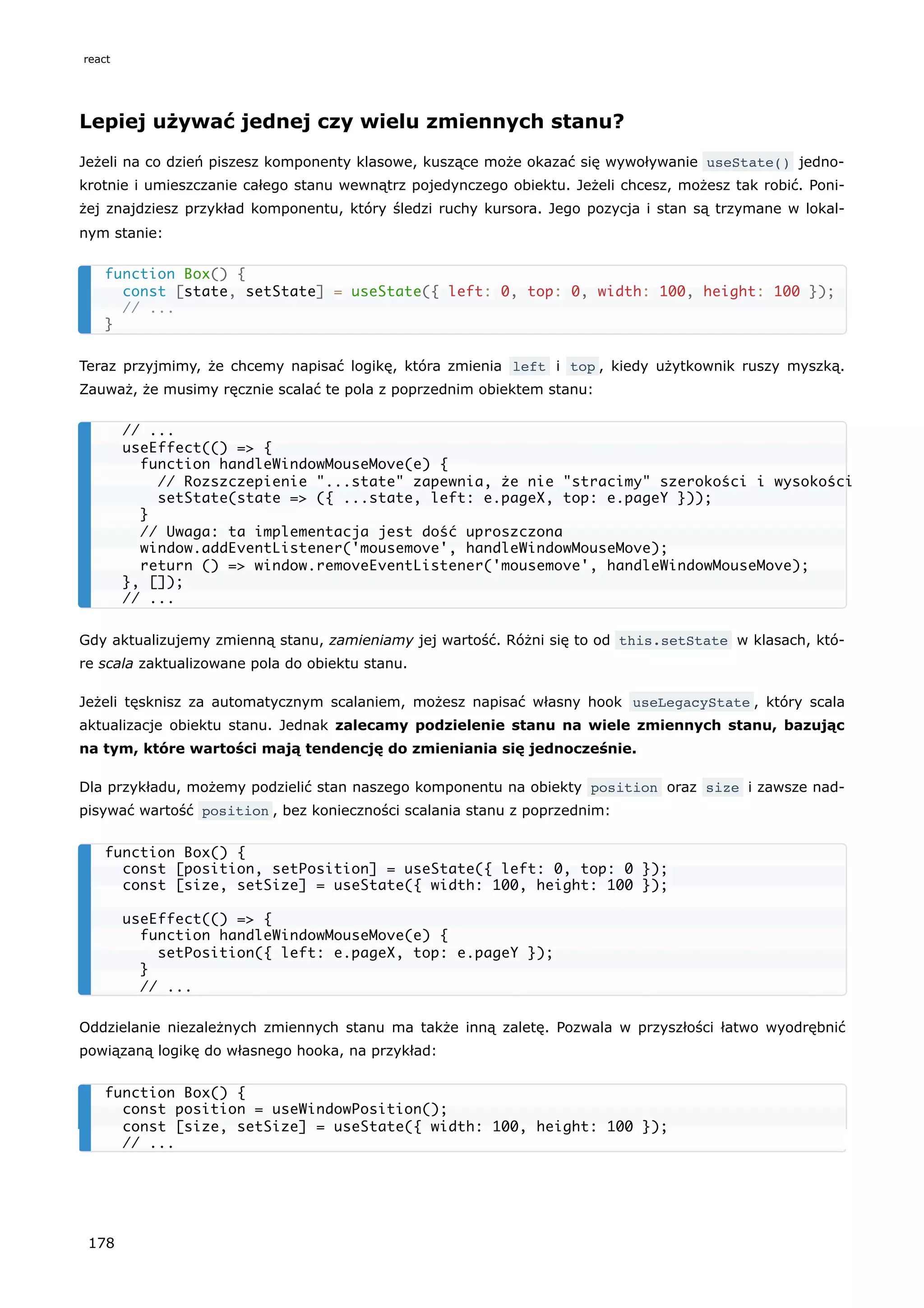 Lepiej używać jednej czy wielu zmiennych stanu?
Jeżeli na co dzień piszesz komponenty klasowe, kuszące może okazać się wywoływanie useState() jedno-
krotnie i umieszczanie całego stanu wewnątrz pojedynczego obiektu. Jeżeli chcesz, możesz tak robić. Poni-
żej znajdziesz przykład komponentu, który śledzi ruchy kursora. Jego pozycja i stan są trzymane w lokal-
nym stanie:
Teraz przyjmimy, że chcemy napisać logikę, która zmienia left i top , kiedy użytkownik ruszy myszką.
Zauważ, że musimy ręcznie scalać te pola z poprzednim obiektem stanu:
Gdy aktualizujemy zmienną stanu, zamieniamy jej wartość. Różni się to od this.setState w klasach, któ-
re scala zaktualizowane pola do obiektu stanu.
Jeżeli tęsknisz za automatycznym scalaniem, możesz napisać własny hook useLegacyState , który scala
aktualizacje obiektu stanu. Jednak zalecamy podzielenie stanu na wiele zmiennych stanu, bazując
na tym, które wartości mają tendencję do zmieniania się jednocześnie.
Dla przykładu, możemy podzielić stan naszego komponentu na obiekty position oraz size i zawsze nad-
pisywać wartość position , bez konieczności scalania stanu z poprzednim:
Oddzielanie niezależnych zmiennych stanu ma także inną zaletę. Pozwala w przyszłości łatwo wyodrębnić
powiązaną logikę do własnego hooka, na przykład:
function Box() {
const [state, setState] = useState({ left: 0, top: 0, width: 100, height: 100 });
// ...
}
// ...
useEffect(() => {
function handleWindowMouseMove(e) {
// Rozszczepienie "...state" zapewnia, że nie "stracimy" szerokości i wysokości
setState(state => ({ ...state, left: e.pageX, top: e.pageY }));
}
// Uwaga: ta implementacja jest dość uproszczona
window.addEventListener('mousemove', handleWindowMouseMove);
return () => window.removeEventListener('mousemove', handleWindowMouseMove);
}, []);
// ...
function Box() {
const [position, setPosition] = useState({ left: 0, top: 0 });
const [size, setSize] = useState({ width: 100, height: 100 });
useEffect(() => {
function handleWindowMouseMove(e) {
setPosition({ left: e.pageX, top: e.pageY });
}
// ...
function Box() {
const position = useWindowPosition();
const [size, setSize] = useState({ width: 100, height: 100 });
// ...
react
178
 