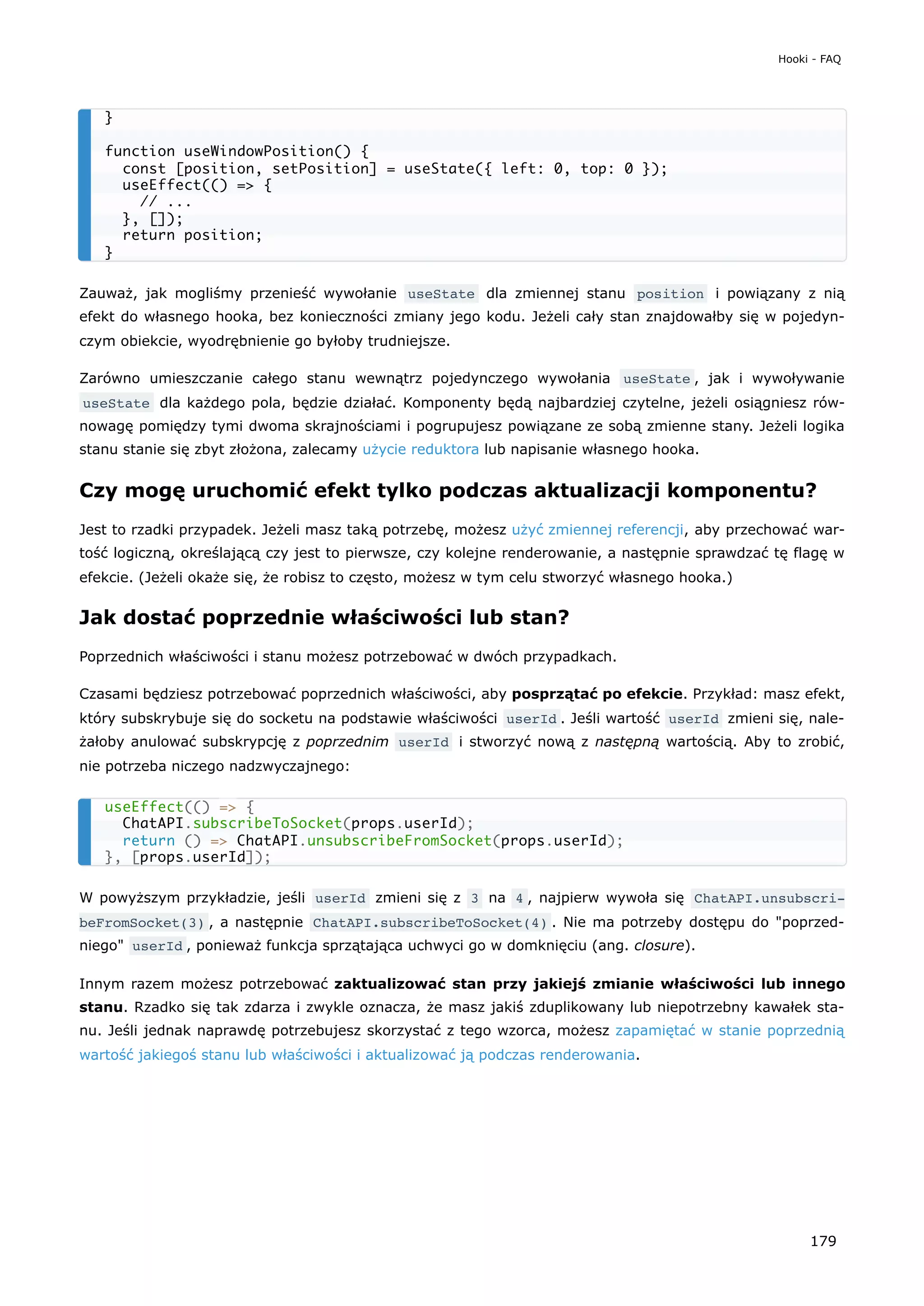 Zauważ, jak mogliśmy przenieść wywołanie useState dla zmiennej stanu position i powiązany z nią
efekt do własnego hooka, bez konieczności zmiany jego kodu. Jeżeli cały stan znajdowałby się w pojedyn-
czym obiekcie, wyodrębnienie go byłoby trudniejsze.
Zarówno umieszczanie całego stanu wewnątrz pojedynczego wywołania useState , jak i wywoływanie
useState dla każdego pola, będzie działać. Komponenty będą najbardziej czytelne, jeżeli osiągniesz rów-
nowagę pomiędzy tymi dwoma skrajnościami i pogrupujesz powiązane ze sobą zmienne stany. Jeżeli logika
stanu stanie się zbyt złożona, zalecamy użycie reduktora lub napisanie własnego hooka.
Czy mogę uruchomić efekt tylko podczas aktualizacji komponentu?
Jest to rzadki przypadek. Jeżeli masz taką potrzebę, możesz użyć zmiennej referencji, aby przechować war-
tość logiczną, określającą czy jest to pierwsze, czy kolejne renderowanie, a następnie sprawdzać tę flagę w
efekcie. (Jeżeli okaże się, że robisz to często, możesz w tym celu stworzyć własnego hooka.)
Jak dostać poprzednie właściwości lub stan?
Poprzednich właściwości i stanu możesz potrzebować w dwóch przypadkach.
Czasami będziesz potrzebować poprzednich właściwości, aby posprzątać po efekcie. Przykład: masz efekt,
który subskrybuje się do socketu na podstawie właściwości userId . Jeśli wartość userId zmieni się, nale-
żałoby anulować subskrypcję z poprzednim userId i stworzyć nową z następną wartością. Aby to zrobić,
nie potrzeba niczego nadzwyczajnego:
W powyższym przykładzie, jeśli userId zmieni się z 3 na 4 , najpierw wywoła się ChatAPI.unsubscri‐
beFromSocket(3) , a następnie ChatAPI.subscribeToSocket(4) . Nie ma potrzeby dostępu do "poprzed-
niego" userId , ponieważ funkcja sprzątająca uchwyci go w domknięciu (ang. closure).
Innym razem możesz potrzebować zaktualizować stan przy jakiejś zmianie właściwości lub innego
stanu. Rzadko się tak zdarza i zwykle oznacza, że masz jakiś zduplikowany lub niepotrzebny kawałek sta-
nu. Jeśli jednak naprawdę potrzebujesz skorzystać z tego wzorca, możesz zapamiętać w stanie poprzednią
wartość jakiegoś stanu lub właściwości i aktualizować ją podczas renderowania.
}
function useWindowPosition() {
const [position, setPosition] = useState({ left: 0, top: 0 });
useEffect(() => {
// ...
}, []);
return position;
}
useEffect(() => {
ChatAPI.subscribeToSocket(props.userId);
return () => ChatAPI.unsubscribeFromSocket(props.userId);
}, [props.userId]);
Hooki - FAQ
179
 