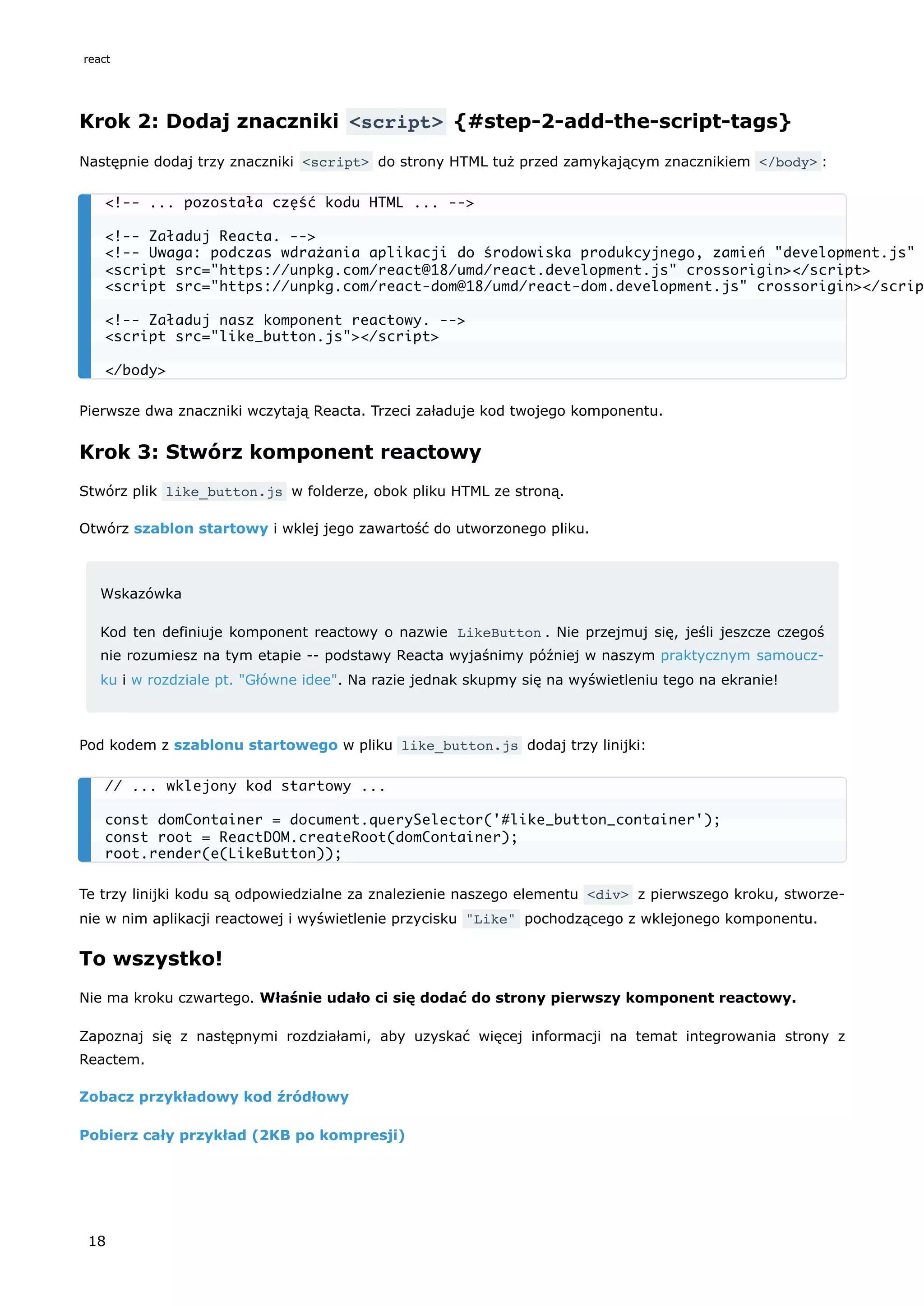 Krok 2: Dodaj znaczniki <script> {#step-2-add-the-script-tags}
Następnie dodaj trzy znaczniki <script> do strony HTML tuż przed zamykającym znacznikiem </body> :
Pierwsze dwa znaczniki wczytają Reacta. Trzeci załaduje kod twojego komponentu.
Krok 3: Stwórz komponent reactowy
Stwórz plik like_button.js w folderze, obok pliku HTML ze stroną.
Otwórz szablon startowy i wklej jego zawartość do utworzonego pliku.
Wskazówka
Kod ten definiuje komponent reactowy o nazwie LikeButton . Nie przejmuj się, jeśli jeszcze czegoś
nie rozumiesz na tym etapie -- podstawy Reacta wyjaśnimy później w naszym praktycznym samoucz-
ku i w rozdziale pt. "Główne idee". Na razie jednak skupmy się na wyświetleniu tego na ekranie!
Pod kodem z szablonu startowego w pliku like_button.js dodaj trzy linijki:
Te trzy linijki kodu są odpowiedzialne za znalezienie naszego elementu <div> z pierwszego kroku, stworze-
nie w nim aplikacji reactowej i wyświetlenie przycisku "Like" pochodzącego z wklejonego komponentu.
To wszystko!
Nie ma kroku czwartego. Właśnie udało ci się dodać do strony pierwszy komponent reactowy.
Zapoznaj się z następnymi rozdziałami, aby uzyskać więcej informacji na temat integrowania strony z
Reactem.
Zobacz przykładowy kod źródłowy
Pobierz cały przykład (2KB po kompresji)
<!-- ... pozostała część kodu HTML ... -->
<!-- Załaduj Reacta. -->
<!-- Uwaga: podczas wdrażania aplikacji do środowiska produkcyjnego, zamień "development.js"
<script src="https://unpkg.com/react@18/umd/react.development.js" crossorigin></script>
<script src="https://unpkg.com/react-dom@18/umd/react-dom.development.js" crossorigin></scrip
<!-- Załaduj nasz komponent reactowy. -->
<script src="like_button.js"></script>
</body>
// ... wklejony kod startowy ...
const domContainer = document.querySelector('#like_button_container');
const root = ReactDOM.createRoot(domContainer);
root.render(e(LikeButton));
react
18
 