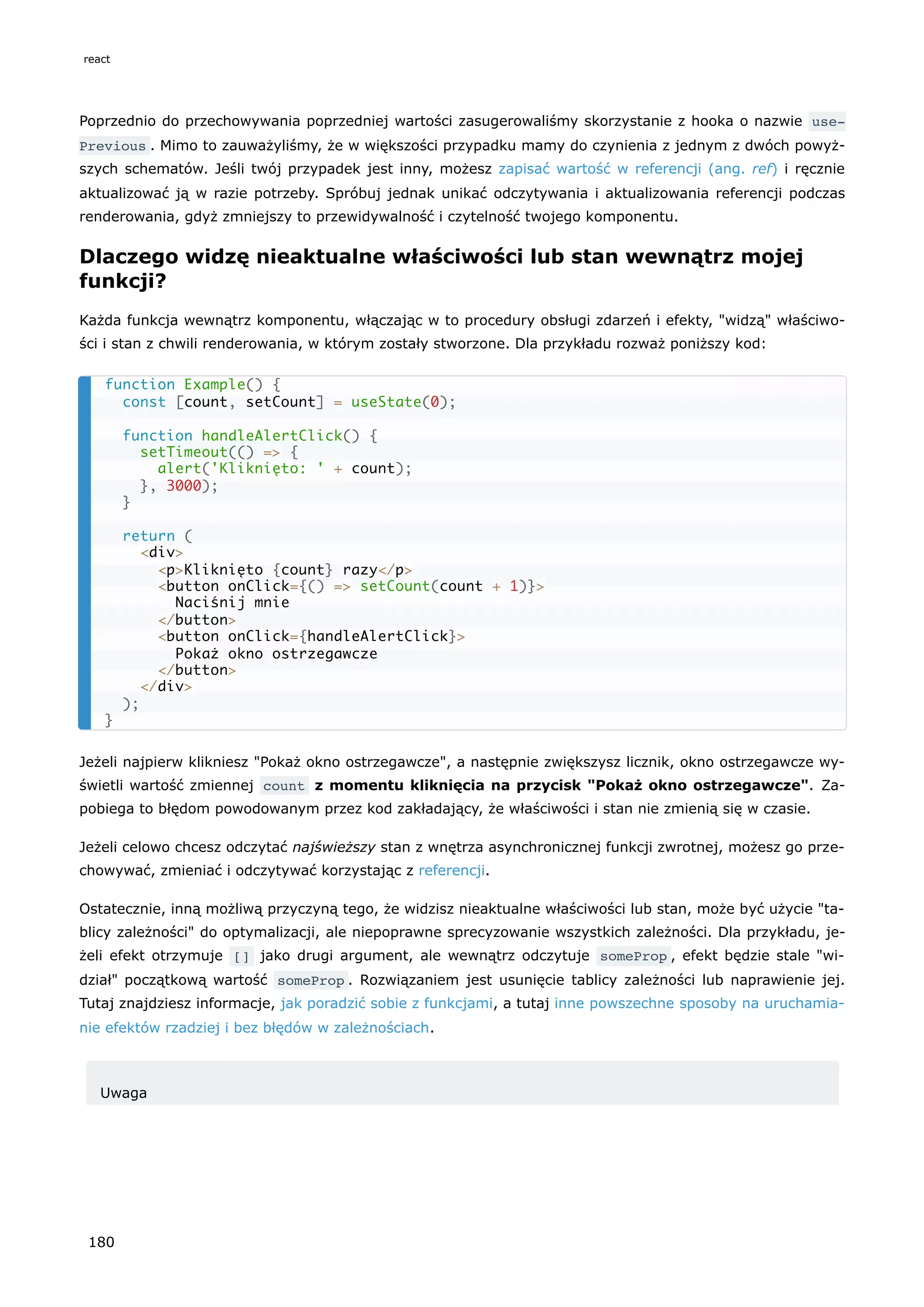 Poprzednio do przechowywania poprzedniej wartości zasugerowaliśmy skorzystanie z hooka o nazwie use‐
Previous . Mimo to zauważyliśmy, że w większości przypadku mamy do czynienia z jednym z dwóch powyż-
szych schematów. Jeśli twój przypadek jest inny, możesz zapisać wartość w referencji (ang. ref) i ręcznie
aktualizować ją w razie potrzeby. Spróbuj jednak unikać odczytywania i aktualizowania referencji podczas
renderowania, gdyż zmniejszy to przewidywalność i czytelność twojego komponentu.
Dlaczego widzę nieaktualne właściwości lub stan wewnątrz mojej
funkcji?
Każda funkcja wewnątrz komponentu, włączając w to procedury obsługi zdarzeń i efekty, "widzą" właściwo-
ści i stan z chwili renderowania, w którym zostały stworzone. Dla przykładu rozważ poniższy kod:
Jeżeli najpierw klikniesz "Pokaż okno ostrzegawcze", a następnie zwiększysz licznik, okno ostrzegawcze wy-
świetli wartość zmiennej count z momentu kliknięcia na przycisk "Pokaż okno ostrzegawcze". Za-
pobiega to błędom powodowanym przez kod zakładający, że właściwości i stan nie zmienią się w czasie.
Jeżeli celowo chcesz odczytać najświeższy stan z wnętrza asynchronicznej funkcji zwrotnej, możesz go prze-
chowywać, zmieniać i odczytywać korzystając z referencji.
Ostatecznie, inną możliwą przyczyną tego, że widzisz nieaktualne właściwości lub stan, może być użycie "ta-
blicy zależności" do optymalizacji, ale niepoprawne sprecyzowanie wszystkich zależności. Dla przykładu, je-
żeli efekt otrzymuje [] jako drugi argument, ale wewnątrz odczytuje someProp , efekt będzie stale "wi-
dział" początkową wartość someProp . Rozwiązaniem jest usunięcie tablicy zależności lub naprawienie jej.
Tutaj znajdziesz informacje, jak poradzić sobie z funkcjami, a tutaj inne powszechne sposoby na uruchamia-
nie efektów rzadziej i bez błędów w zależnościach.
Uwaga
function Example() {
const [count, setCount] = useState(0);
function handleAlertClick() {
setTimeout(() => {
alert('Kliknięto: ' + count);
}, 3000);
}
return (
<div>
<p>Kliknięto {count} razy</p>
<button onClick={() => setCount(count + 1)}>
Naciśnij mnie
</button>
<button onClick={handleAlertClick}>
Pokaż okno ostrzegawcze
</button>
</div>
);
}
react
180
 