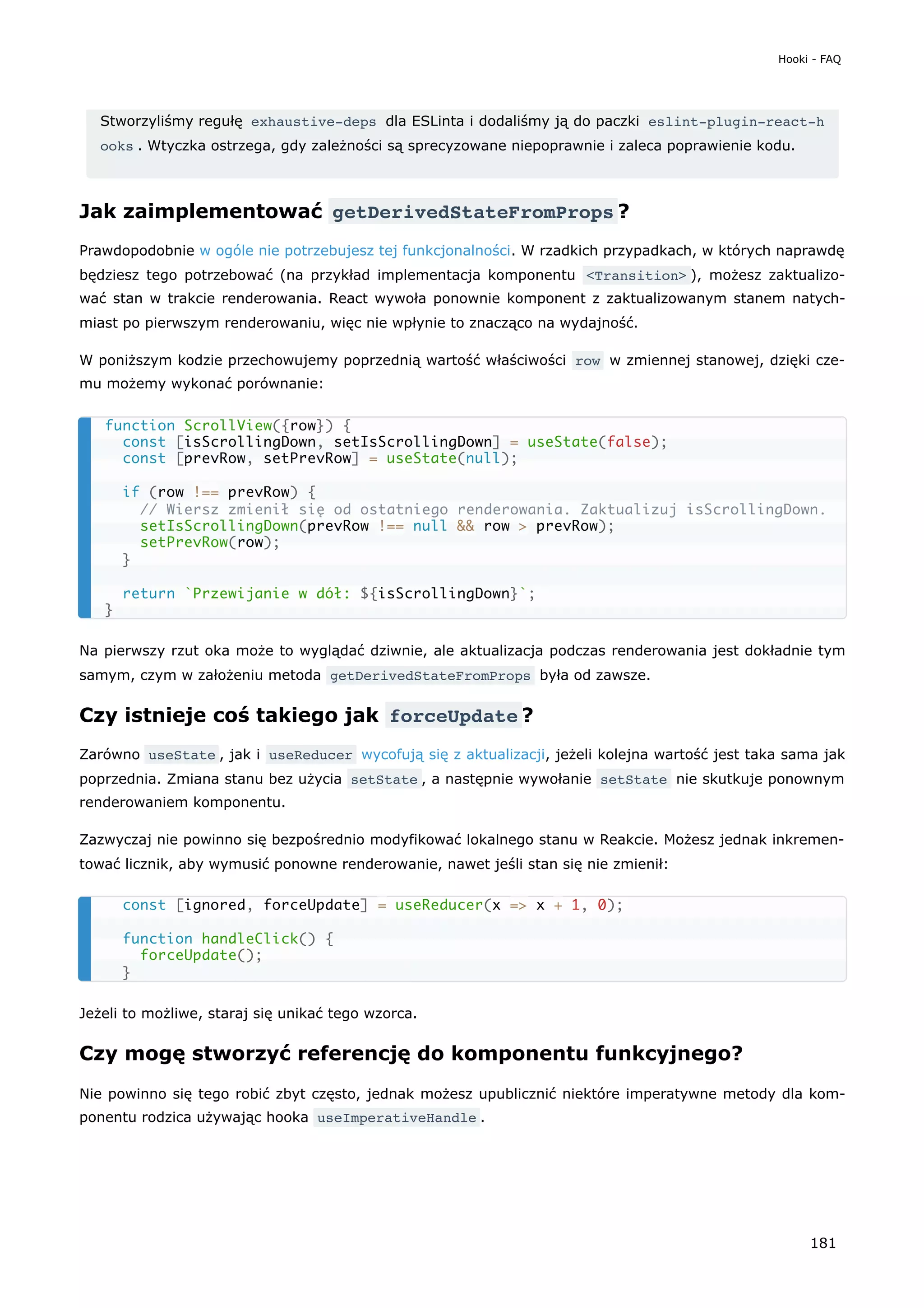 Stworzyliśmy regułę exhaustive-deps dla ESLinta i dodaliśmy ją do paczki eslint-plugin-react-h
ooks . Wtyczka ostrzega, gdy zależności są sprecyzowane niepoprawnie i zaleca poprawienie kodu.
Jak zaimplementować getDerivedStateFromProps ?
Prawdopodobnie w ogóle nie potrzebujesz tej funkcjonalności. W rzadkich przypadkach, w których naprawdę
będziesz tego potrzebować (na przykład implementacja komponentu <Transition> ), możesz zaktualizo-
wać stan w trakcie renderowania. React wywoła ponownie komponent z zaktualizowanym stanem natych-
miast po pierwszym renderowaniu, więc nie wpłynie to znacząco na wydajność.
W poniższym kodzie przechowujemy poprzednią wartość właściwości row w zmiennej stanowej, dzięki cze-
mu możemy wykonać porównanie:
Na pierwszy rzut oka może to wyglądać dziwnie, ale aktualizacja podczas renderowania jest dokładnie tym
samym, czym w założeniu metoda getDerivedStateFromProps była od zawsze.
Czy istnieje coś takiego jak forceUpdate ?
Zarówno useState , jak i useReducer wycofują się z aktualizacji, jeżeli kolejna wartość jest taka sama jak
poprzednia. Zmiana stanu bez użycia setState , a następnie wywołanie setState nie skutkuje ponownym
renderowaniem komponentu.
Zazwyczaj nie powinno się bezpośrednio modyfikować lokalnego stanu w Reakcie. Możesz jednak inkremen-
tować licznik, aby wymusić ponowne renderowanie, nawet jeśli stan się nie zmienił:
Jeżeli to możliwe, staraj się unikać tego wzorca.
Czy mogę stworzyć referencję do komponentu funkcyjnego?
Nie powinno się tego robić zbyt często, jednak możesz upublicznić niektóre imperatywne metody dla kom-
ponentu rodzica używając hooka useImperativeHandle .
function ScrollView({row}) {
const [isScrollingDown, setIsScrollingDown] = useState(false);
const [prevRow, setPrevRow] = useState(null);
if (row !== prevRow) {
// Wiersz zmienił się od ostatniego renderowania. Zaktualizuj isScrollingDown.
setIsScrollingDown(prevRow !== null && row > prevRow);
setPrevRow(row);
}
return `Przewijanie w dół: ${isScrollingDown}`;
}
const [ignored, forceUpdate] = useReducer(x => x + 1, 0);
function handleClick() {
forceUpdate();
}
Hooki - FAQ
181
 