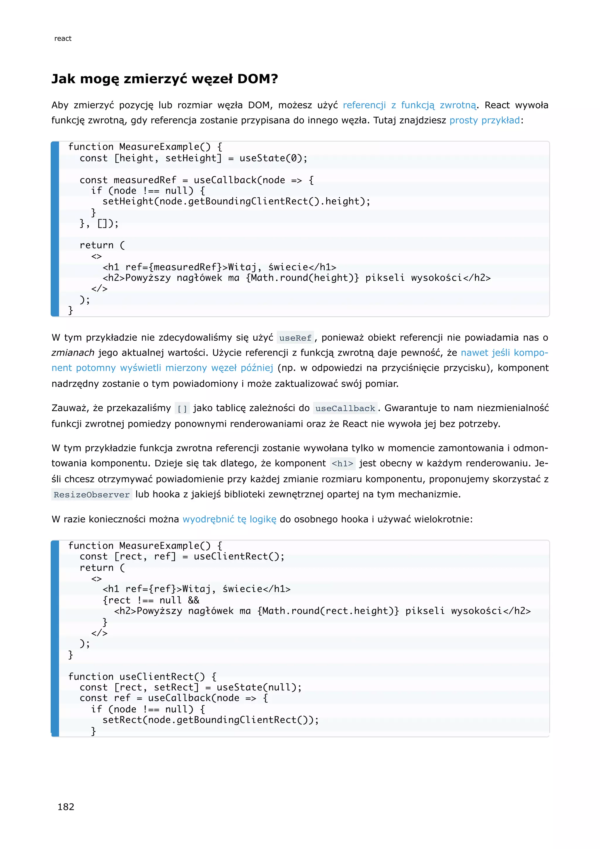 Jak mogę zmierzyć węzeł DOM?
Aby zmierzyć pozycję lub rozmiar węzła DOM, możesz użyć referencji z funkcją zwrotną. React wywoła
funkcję zwrotną, gdy referencja zostanie przypisana do innego węzła. Tutaj znajdziesz prosty przykład:
W tym przykładzie nie zdecydowaliśmy się użyć useRef , ponieważ obiekt referencji nie powiadamia nas o
zmianach jego aktualnej wartości. Użycie referencji z funkcją zwrotną daje pewność, że nawet jeśli kompo-
nent potomny wyświetli mierzony węzeł później (np. w odpowiedzi na przyciśnięcie przycisku), komponent
nadrzędny zostanie o tym powiadomiony i może zaktualizować swój pomiar.
Zauważ, że przekazaliśmy [] jako tablicę zależności do useCallback . Gwarantuje to nam niezmienialność
funkcji zwrotnej pomiedzy ponownymi renderowaniami oraz że React nie wywoła jej bez potrzeby.
W tym przykładzie funkcja zwrotna referencji zostanie wywołana tylko w momencie zamontowania i odmon-
towania komponentu. Dzieje się tak dlatego, że komponent <h1> jest obecny w każdym renderowaniu. Je-
śli chcesz otrzymywać powiadomienie przy każdej zmianie rozmiaru komponentu, proponujemy skorzystać z
ResizeObserver lub hooka z jakiejś biblioteki zewnętrznej opartej na tym mechanizmie.
W razie konieczności można wyodrębnić tę logikę do osobnego hooka i używać wielokrotnie:
function MeasureExample() {
const [height, setHeight] = useState(0);
const measuredRef = useCallback(node => {
if (node !== null) {
setHeight(node.getBoundingClientRect().height);
}
}, []);
return (
<>
<h1 ref={measuredRef}>Witaj, świecie</h1>
<h2>Powyższy nagłówek ma {Math.round(height)} pikseli wysokości</h2>
</>
);
}
function MeasureExample() {
const [rect, ref] = useClientRect();
return (
<>
<h1 ref={ref}>Witaj, świecie</h1>
{rect !== null &&
<h2>Powyższy nagłówek ma {Math.round(rect.height)} pikseli wysokości</h2>
}
</>
);
}
function useClientRect() {
const [rect, setRect] = useState(null);
const ref = useCallback(node => {
if (node !== null) {
setRect(node.getBoundingClientRect());
}
react
182
 
