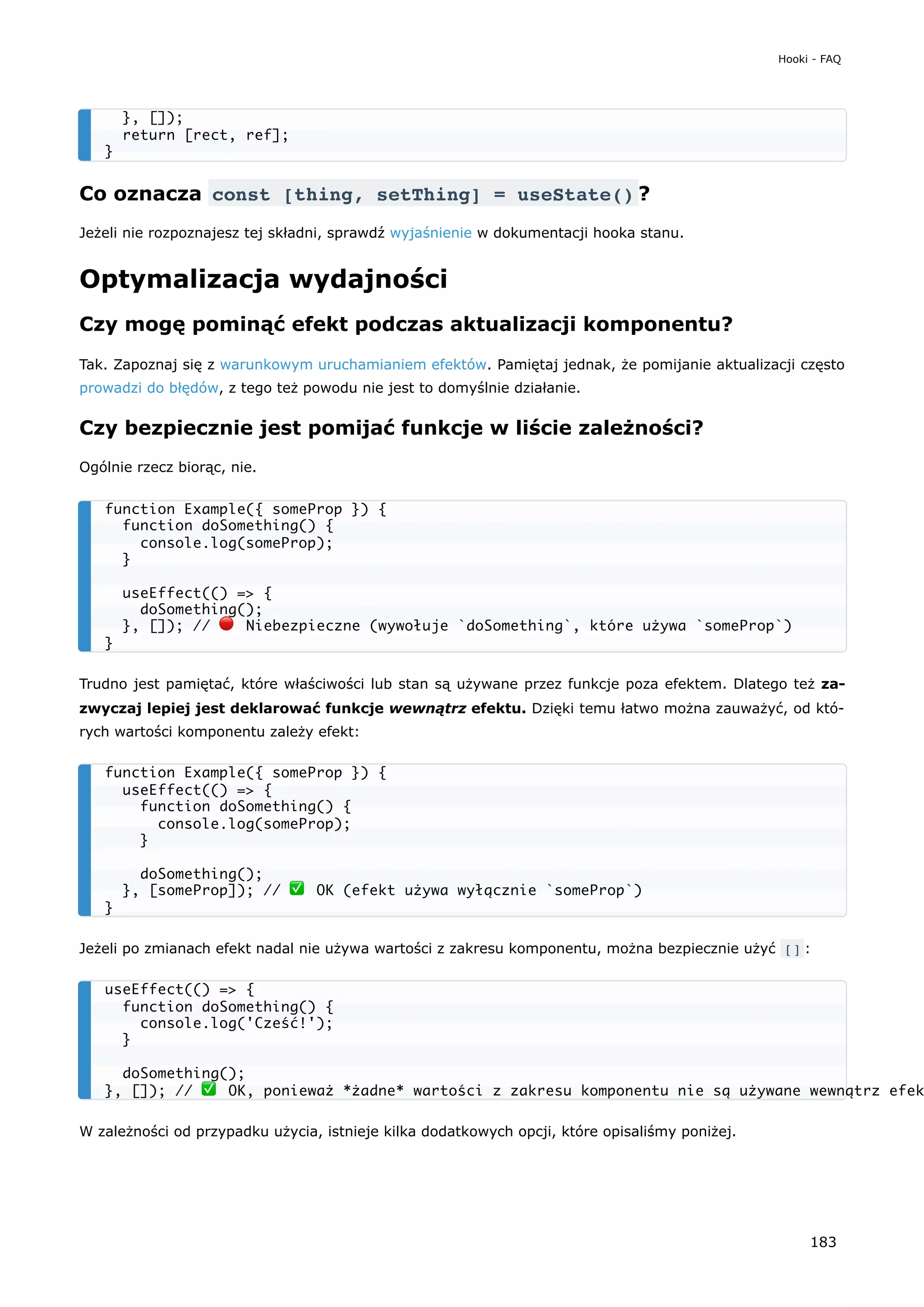 Co oznacza const [thing, setThing] = useState() ?
Jeżeli nie rozpoznajesz tej składni, sprawdź wyjaśnienie w dokumentacji hooka stanu.
Optymalizacja wydajności
Czy mogę pominąć efekt podczas aktualizacji komponentu?
Tak. Zapoznaj się z warunkowym uruchamianiem efektów. Pamiętaj jednak, że pomijanie aktualizacji często
prowadzi do błędów, z tego też powodu nie jest to domyślnie działanie.
Czy bezpiecznie jest pomijać funkcje w liście zależności?
Ogólnie rzecz biorąc, nie.
Trudno jest pamiętać, które właściwości lub stan są używane przez funkcje poza efektem. Dlatego też za-
zwyczaj lepiej jest deklarować funkcje wewnątrz efektu. Dzięki temu łatwo można zauważyć, od któ-
rych wartości komponentu zależy efekt:
Jeżeli po zmianach efekt nadal nie używa wartości z zakresu komponentu, można bezpiecznie użyć [] :
W zależności od przypadku użycia, istnieje kilka dodatkowych opcji, które opisaliśmy poniżej.
}, []);
return [rect, ref];
}
function Example({ someProp }) {
function doSomething() {
console.log(someProp);
}
useEffect(() => {
doSomething();
}, []); // 🔴 Niebezpieczne (wywołuje `doSomething`, które używa `someProp`)
}
function Example({ someProp }) {
useEffect(() => {
function doSomething() {
console.log(someProp);
}
doSomething();
}, [someProp]); // ✅ OK (efekt używa wyłącznie `someProp`)
}
useEffect(() => {
function doSomething() {
console.log('Cześć!');
}
doSomething();
}, []); // ✅ OK, ponieważ *żadne* wartości z zakresu komponentu nie są używane wewnątrz efek
Hooki - FAQ
183
 