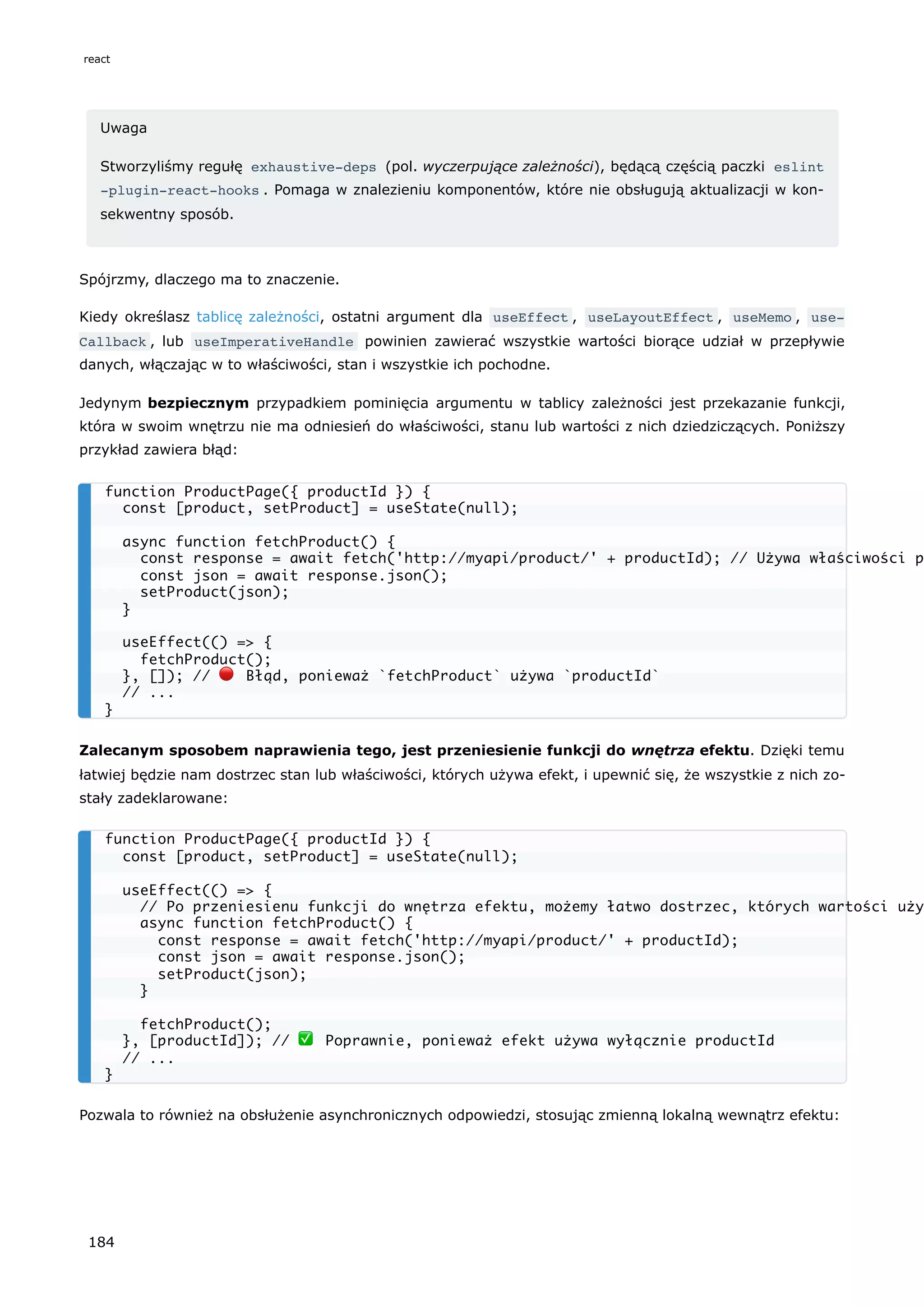 Uwaga
Stworzyliśmy regułę exhaustive-deps (pol. wyczerpujące zależności), będącą częścią paczki eslint
-plugin-react-hooks . Pomaga w znalezieniu komponentów, które nie obsługują aktualizacji w kon-
sekwentny sposób.
Spójrzmy, dlaczego ma to znaczenie.
Kiedy określasz tablicę zależności, ostatni argument dla useEffect , useLayoutEffect , useMemo , use‐
Callback , lub useImperativeHandle powinien zawierać wszystkie wartości biorące udział w przepływie
danych, włączając w to właściwości, stan i wszystkie ich pochodne.
Jedynym bezpiecznym przypadkiem pominięcia argumentu w tablicy zależności jest przekazanie funkcji,
która w swoim wnętrzu nie ma odniesień do właściwości, stanu lub wartości z nich dziedziczących. Poniższy
przykład zawiera błąd:
Zalecanym sposobem naprawienia tego, jest przeniesienie funkcji do wnętrza efektu. Dzięki temu
łatwiej będzie nam dostrzec stan lub właściwości, których używa efekt, i upewnić się, że wszystkie z nich zo-
stały zadeklarowane:
Pozwala to również na obsłużenie asynchronicznych odpowiedzi, stosując zmienną lokalną wewnątrz efektu:
function ProductPage({ productId }) {
const [product, setProduct] = useState(null);
async function fetchProduct() {
const response = await fetch('http://myapi/product/' + productId); // Używa właściwości p
const json = await response.json();
setProduct(json);
}
useEffect(() => {
fetchProduct();
}, []); // 🔴 Błąd, ponieważ `fetchProduct` używa `productId`
// ...
}
function ProductPage({ productId }) {
const [product, setProduct] = useState(null);
useEffect(() => {
// Po przeniesienu funkcji do wnętrza efektu, możemy łatwo dostrzec, których wartości uży
async function fetchProduct() {
const response = await fetch('http://myapi/product/' + productId);
const json = await response.json();
setProduct(json);
}
fetchProduct();
}, [productId]); // ✅ Poprawnie, ponieważ efekt używa wyłącznie productId
// ...
}
react
184
 