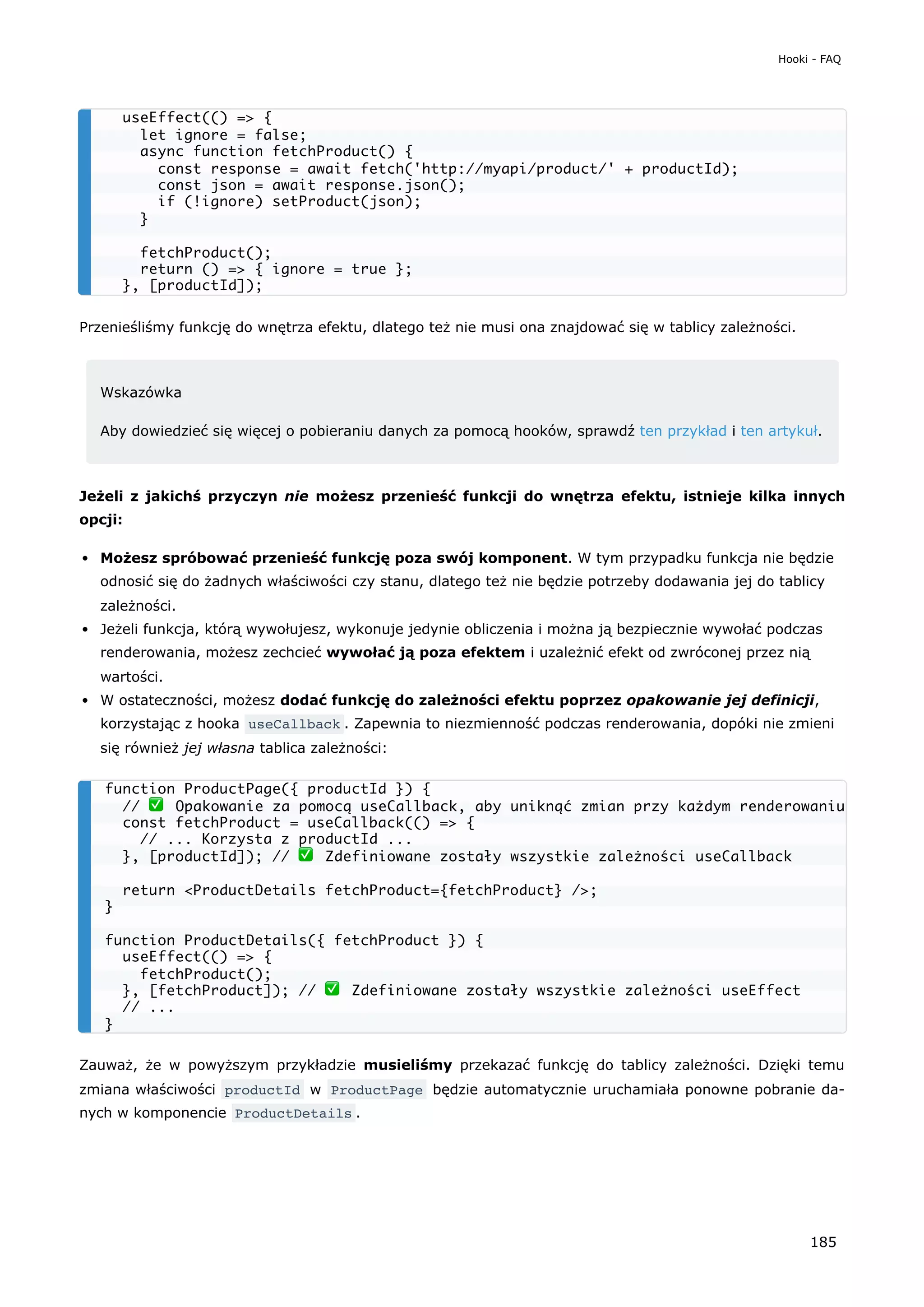 Przenieśliśmy funkcję do wnętrza efektu, dlatego też nie musi ona znajdować się w tablicy zależności.
Wskazówka
Aby dowiedzieć się więcej o pobieraniu danych za pomocą hooków, sprawdź ten przykład i ten artykuł.
Jeżeli z jakichś przyczyn nie możesz przenieść funkcji do wnętrza efektu, istnieje kilka innych
opcji:
Możesz spróbować przenieść funkcję poza swój komponent. W tym przypadku funkcja nie będzie
odnosić się do żadnych właściwości czy stanu, dlatego też nie będzie potrzeby dodawania jej do tablicy
zależności.
Jeżeli funkcja, którą wywołujesz, wykonuje jedynie obliczenia i można ją bezpiecznie wywołać podczas
renderowania, możesz zechcieć wywołać ją poza efektem i uzależnić efekt od zwróconej przez nią
wartości.
W ostateczności, możesz dodać funkcję do zależności efektu poprzez opakowanie jej definicji,
korzystając z hooka useCallback . Zapewnia to niezmienność podczas renderowania, dopóki nie zmieni
się również jej własna tablica zależności:
Zauważ, że w powyższym przykładzie musieliśmy przekazać funkcję do tablicy zależności. Dzięki temu
zmiana właściwości productId w ProductPage będzie automatycznie uruchamiała ponowne pobranie da-
nych w komponencie ProductDetails .
useEffect(() => {
let ignore = false;
async function fetchProduct() {
const response = await fetch('http://myapi/product/' + productId);
const json = await response.json();
if (!ignore) setProduct(json);
}
fetchProduct();
return () => { ignore = true };
}, [productId]);
function ProductPage({ productId }) {
// ✅ Opakowanie za pomocą useCallback, aby uniknąć zmian przy każdym renderowaniu
const fetchProduct = useCallback(() => {
// ... Korzysta z productId ...
}, [productId]); // ✅ Zdefiniowane zostały wszystkie zależności useCallback
return <ProductDetails fetchProduct={fetchProduct} />;
}
function ProductDetails({ fetchProduct }) {
useEffect(() => {
fetchProduct();
}, [fetchProduct]); // ✅ Zdefiniowane zostały wszystkie zależności useEffect
// ...
}
Hooki - FAQ
185
 