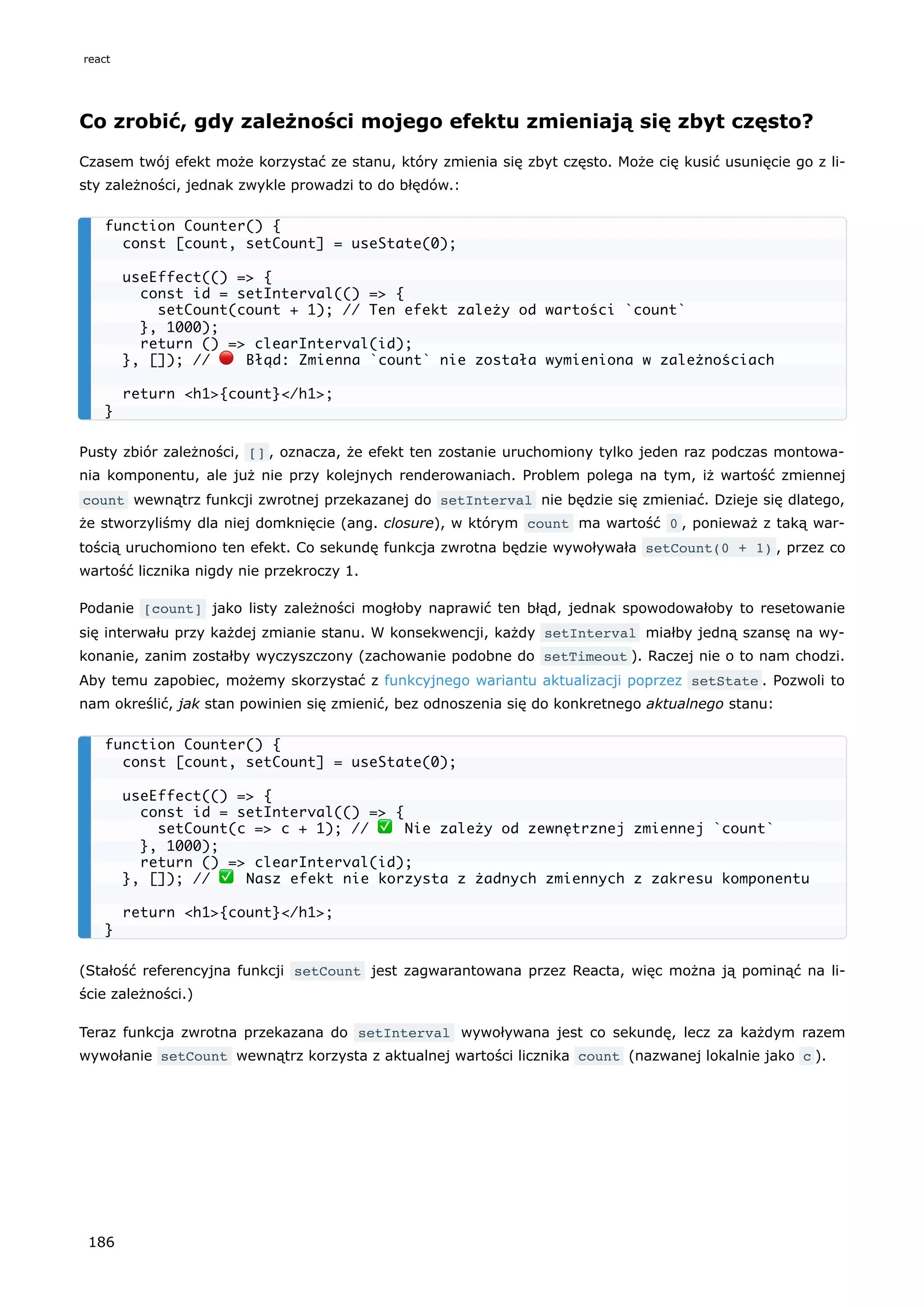 Co zrobić, gdy zależności mojego efektu zmieniają się zbyt często?
Czasem twój efekt może korzystać ze stanu, który zmienia się zbyt często. Może cię kusić usunięcie go z li-
sty zależności, jednak zwykle prowadzi to do błędów.:
Pusty zbiór zależności, [] , oznacza, że efekt ten zostanie uruchomiony tylko jeden raz podczas montowa-
nia komponentu, ale już nie przy kolejnych renderowaniach. Problem polega na tym, iż wartość zmiennej
count wewnątrz funkcji zwrotnej przekazanej do setInterval nie będzie się zmieniać. Dzieje się dlatego,
że stworzyliśmy dla niej domknięcie (ang. closure), w którym count ma wartość 0 , ponieważ z taką war-
tością uruchomiono ten efekt. Co sekundę funkcja zwrotna będzie wywoływała setCount(0 + 1) , przez co
wartość licznika nigdy nie przekroczy 1.
Podanie [count] jako listy zależności mogłoby naprawić ten błąd, jednak spowodowałoby to resetowanie
się interwału przy każdej zmianie stanu. W konsekwencji, każdy setInterval miałby jedną szansę na wy-
konanie, zanim zostałby wyczyszczony (zachowanie podobne do setTimeout ). Raczej nie o to nam chodzi.
Aby temu zapobiec, możemy skorzystać z funkcyjnego wariantu aktualizacji poprzez setState . Pozwoli to
nam określić, jak stan powinien się zmienić, bez odnoszenia się do konkretnego aktualnego stanu:
(Stałość referencyjna funkcji setCount jest zagwarantowana przez Reacta, więc można ją pominąć na li-
ście zależności.)
Teraz funkcja zwrotna przekazana do setInterval wywoływana jest co sekundę, lecz za każdym razem
wywołanie setCount wewnątrz korzysta z aktualnej wartości licznika count (nazwanej lokalnie jako c ).
function Counter() {
const [count, setCount] = useState(0);
useEffect(() => {
const id = setInterval(() => {
setCount(count + 1); // Ten efekt zależy od wartości `count`
}, 1000);
return () => clearInterval(id);
}, []); // 🔴 Błąd: Zmienna `count` nie została wymieniona w zależnościach
return <h1>{count}</h1>;
}
function Counter() {
const [count, setCount] = useState(0);
useEffect(() => {
const id = setInterval(() => {
setCount(c => c + 1); // ✅ Nie zależy od zewnętrznej zmiennej `count`
}, 1000);
return () => clearInterval(id);
}, []); // ✅ Nasz efekt nie korzysta z żadnych zmiennych z zakresu komponentu
return <h1>{count}</h1>;
}
react
186
 