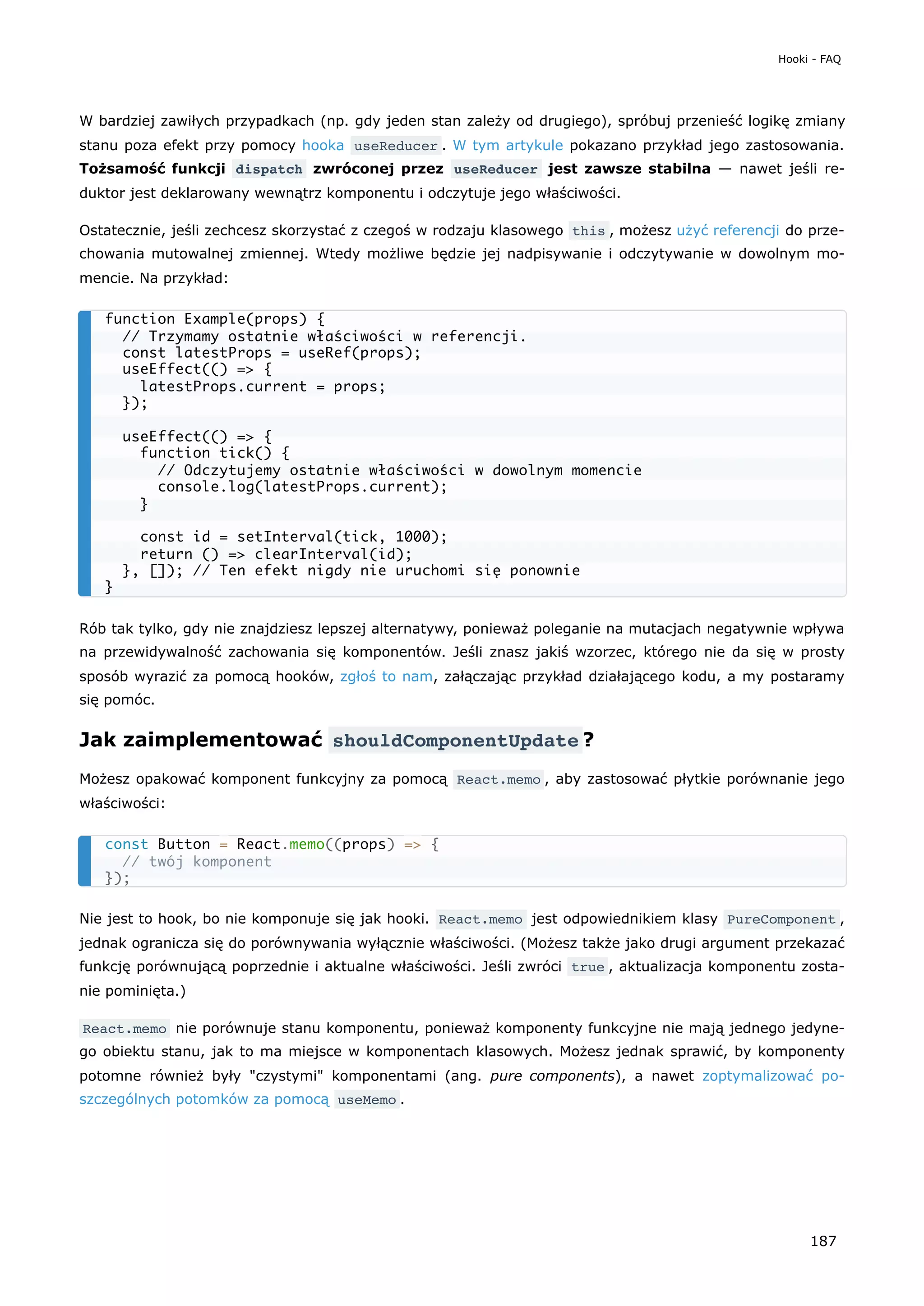 W bardziej zawiłych przypadkach (np. gdy jeden stan zależy od drugiego), spróbuj przenieść logikę zmiany
stanu poza efekt przy pomocy hooka useReducer . W tym artykule pokazano przykład jego zastosowania.
Tożsamość funkcji dispatch zwróconej przez useReducer jest zawsze stabilna — nawet jeśli re-
duktor jest deklarowany wewnątrz komponentu i odczytuje jego właściwości.
Ostatecznie, jeśli zechcesz skorzystać z czegoś w rodzaju klasowego this , możesz użyć referencji do prze-
chowania mutowalnej zmiennej. Wtedy możliwe będzie jej nadpisywanie i odczytywanie w dowolnym mo-
mencie. Na przykład:
Rób tak tylko, gdy nie znajdziesz lepszej alternatywy, ponieważ poleganie na mutacjach negatywnie wpływa
na przewidywalność zachowania się komponentów. Jeśli znasz jakiś wzorzec, którego nie da się w prosty
sposób wyrazić za pomocą hooków, zgłoś to nam, załączając przykład działającego kodu, a my postaramy
się pomóc.
Jak zaimplementować shouldComponentUpdate ?
Możesz opakować komponent funkcyjny za pomocą React.memo , aby zastosować płytkie porównanie jego
właściwości:
Nie jest to hook, bo nie komponuje się jak hooki. React.memo jest odpowiednikiem klasy PureComponent ,
jednak ogranicza się do porównywania wyłącznie właściwości. (Możesz także jako drugi argument przekazać
funkcję porównującą poprzednie i aktualne właściwości. Jeśli zwróci true , aktualizacja komponentu zosta-
nie pominięta.)
React.memo nie porównuje stanu komponentu, ponieważ komponenty funkcyjne nie mają jednego jedyne-
go obiektu stanu, jak to ma miejsce w komponentach klasowych. Możesz jednak sprawić, by komponenty
potomne również były "czystymi" komponentami (ang. pure components), a nawet zoptymalizować po-
szczególnych potomków za pomocą useMemo .
function Example(props) {
// Trzymamy ostatnie właściwości w referencji.
const latestProps = useRef(props);
useEffect(() => {
latestProps.current = props;
});
useEffect(() => {
function tick() {
// Odczytujemy ostatnie właściwości w dowolnym momencie
console.log(latestProps.current);
}
const id = setInterval(tick, 1000);
return () => clearInterval(id);
}, []); // Ten efekt nigdy nie uruchomi się ponownie
}
const Button = React.memo((props) => {
// twój komponent
});
Hooki - FAQ
187
 