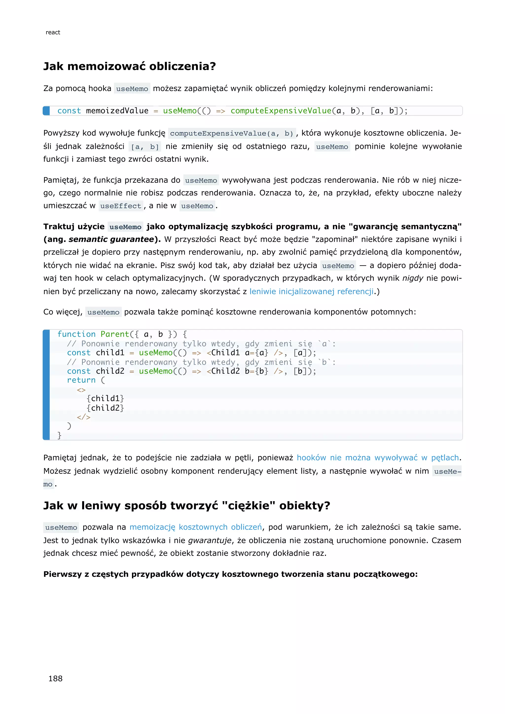 Jak memoizować obliczenia?
Za pomocą hooka useMemo możesz zapamiętać wynik obliczeń pomiędzy kolejnymi renderowaniami:
Powyższy kod wywołuje funkcję computeExpensiveValue(a, b) , która wykonuje kosztowne obliczenia. Je-
śli jednak zależności [a, b] nie zmieniły się od ostatniego razu, useMemo pominie kolejne wywołanie
funkcji i zamiast tego zwróci ostatni wynik.
Pamiętaj, że funkcja przekazana do useMemo wywoływana jest podczas renderowania. Nie rób w niej nicze-
go, czego normalnie nie robisz podczas renderowania. Oznacza to, że, na przykład, efekty uboczne należy
umieszczać w useEffect , a nie w useMemo .
Traktuj użycie useMemo jako optymalizację szybkości programu, a nie "gwarancję semantyczną"
(ang. semantic guarantee). W przyszłości React być może będzie "zapominał" niektóre zapisane wyniki i
przeliczał je dopiero przy następnym renderowaniu, np. aby zwolnić pamięć przydzieloną dla komponentów,
których nie widać na ekranie. Pisz swój kod tak, aby działał bez użycia useMemo — a dopiero później doda-
waj ten hook w celach optymalizacyjnych. (W sporadycznych przypadkach, w których wynik nigdy nie powi-
nien być przeliczany na nowo, zalecamy skorzystać z leniwie inicjalizowanej referencji.)
Co więcej, useMemo pozwala także pominąć kosztowne renderowania komponentów potomnych:
Pamiętaj jednak, że to podejście nie zadziała w pętli, ponieważ hooków nie można wywoływać w pętlach.
Możesz jednak wydzielić osobny komponent renderujący element listy, a następnie wywołać w nim useMe‐
mo .
Jak w leniwy sposób tworzyć "ciężkie" obiekty?
useMemo pozwala na memoizację kosztownych obliczeń, pod warunkiem, że ich zależności są takie same.
Jest to jednak tylko wskazówka i nie gwarantuje, że obliczenia nie zostaną uruchomione ponownie. Czasem
jednak chcesz mieć pewność, że obiekt zostanie stworzony dokładnie raz.
Pierwszy z częstych przypadków dotyczy kosztownego tworzenia stanu początkowego:
const memoizedValue = useMemo(() => computeExpensiveValue(a, b), [a, b]);
function Parent({ a, b }) {
// Ponownie renderowany tylko wtedy, gdy zmieni się `a`:
const child1 = useMemo(() => <Child1 a={a} />, [a]);
// Ponownie renderowany tylko wtedy, gdy zmieni się `b`:
const child2 = useMemo(() => <Child2 b={b} />, [b]);
return (
<>
{child1}
{child2}
</>
)
}
react
188
 