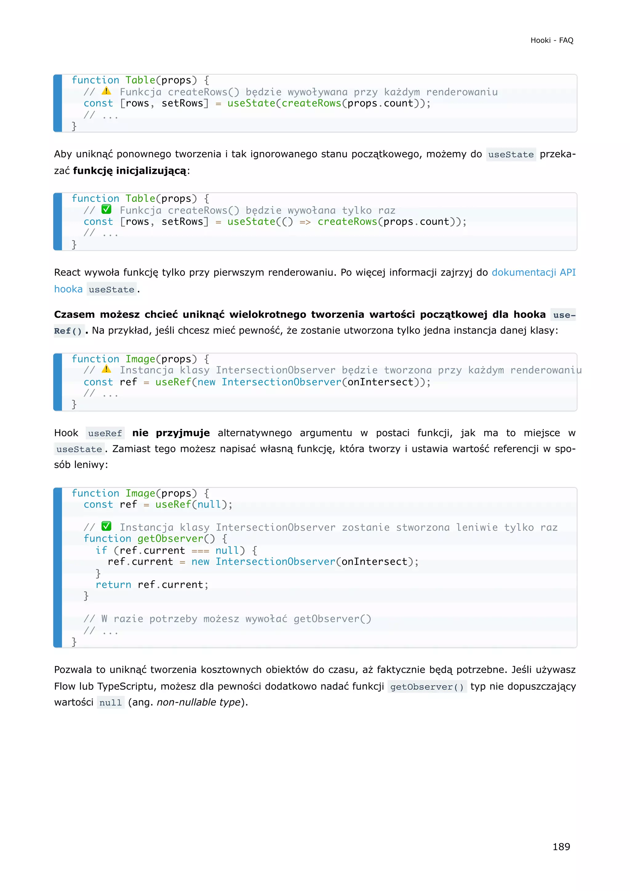 Aby uniknąć ponownego tworzenia i tak ignorowanego stanu początkowego, możemy do useState przeka-
zać funkcję inicjalizującą:
React wywoła funkcję tylko przy pierwszym renderowaniu. Po więcej informacji zajrzyj do dokumentacji API
hooka useState .
Czasem możesz chcieć uniknąć wielokrotnego tworzenia wartości początkowej dla hooka use‐
Ref() . Na przykład, jeśli chcesz mieć pewność, że zostanie utworzona tylko jedna instancja danej klasy:
Hook useRef nie przyjmuje alternatywnego argumentu w postaci funkcji, jak ma to miejsce w
useState . Zamiast tego możesz napisać własną funkcję, która tworzy i ustawia wartość referencji w spo-
sób leniwy:
Pozwala to uniknąć tworzenia kosztownych obiektów do czasu, aż faktycznie będą potrzebne. Jeśli używasz
Flow lub TypeScriptu, możesz dla pewności dodatkowo nadać funkcji getObserver() typ nie dopuszczający
wartości null (ang. non-nullable type).
function Table(props) {
// ⚠️ Funkcja createRows() będzie wywoływana przy każdym renderowaniu
const [rows, setRows] = useState(createRows(props.count));
// ...
}
function Table(props) {
// ✅ Funkcja createRows() będzie wywołana tylko raz
const [rows, setRows] = useState(() => createRows(props.count));
// ...
}
function Image(props) {
// ⚠️ Instancja klasy IntersectionObserver będzie tworzona przy każdym renderowaniu
const ref = useRef(new IntersectionObserver(onIntersect));
// ...
}
function Image(props) {
const ref = useRef(null);
// ✅ Instancja klasy IntersectionObserver zostanie stworzona leniwie tylko raz
function getObserver() {
if (ref.current === null) {
ref.current = new IntersectionObserver(onIntersect);
}
return ref.current;
}
// W razie potrzeby możesz wywołać getObserver()
// ...
}
Hooki - FAQ
189
 