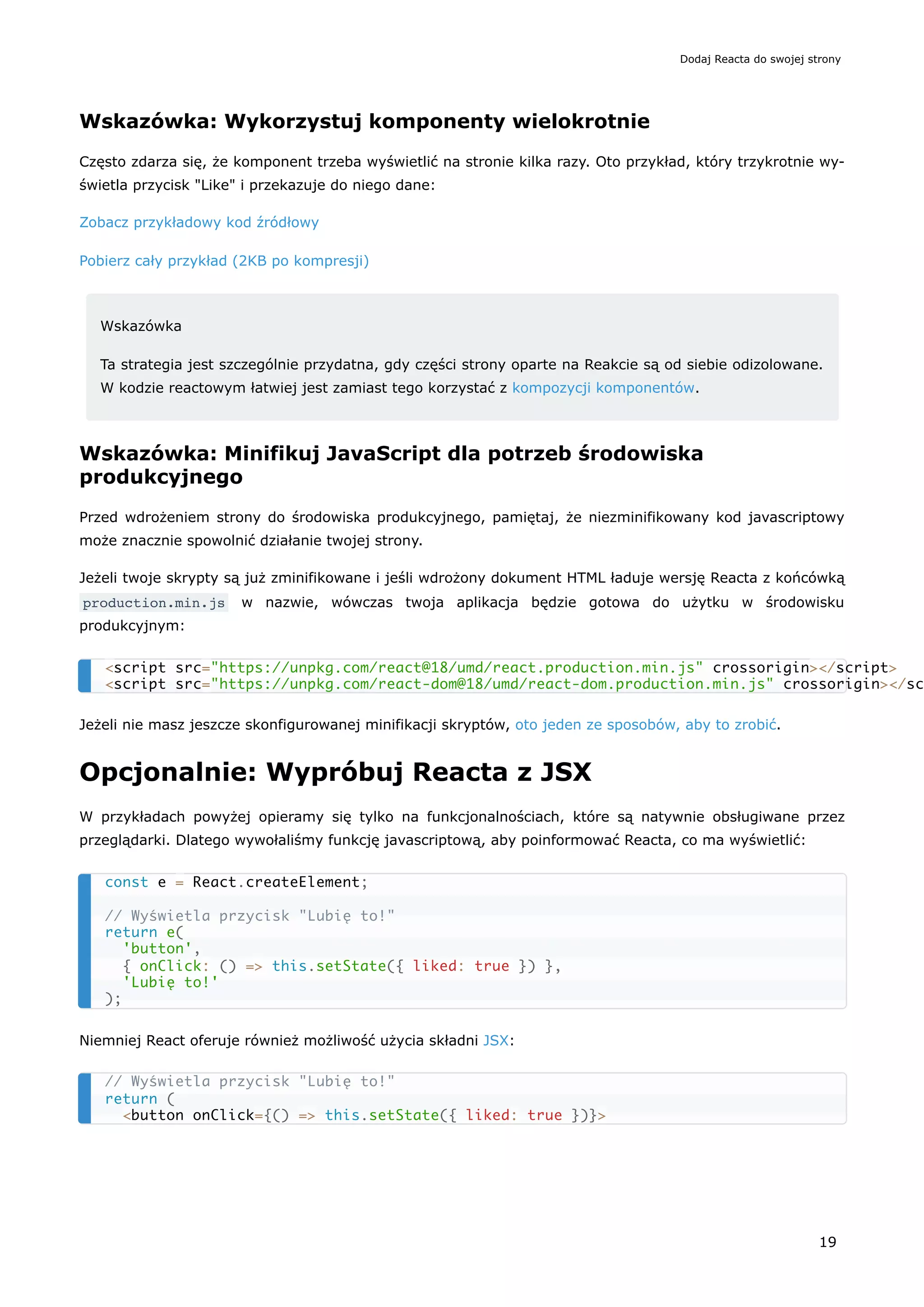 Wskazówka: Wykorzystuj komponenty wielokrotnie
Często zdarza się, że komponent trzeba wyświetlić na stronie kilka razy. Oto przykład, który trzykrotnie wy-
świetla przycisk "Like" i przekazuje do niego dane:
Zobacz przykładowy kod źródłowy
Pobierz cały przykład (2KB po kompresji)
Wskazówka
Ta strategia jest szczególnie przydatna, gdy części strony oparte na Reakcie są od siebie odizolowane.
W kodzie reactowym łatwiej jest zamiast tego korzystać z kompozycji komponentów.
Wskazówka: Minifikuj JavaScript dla potrzeb środowiska
produkcyjnego
Przed wdrożeniem strony do środowiska produkcyjnego, pamiętaj, że niezminifikowany kod javascriptowy
może znacznie spowolnić działanie twojej strony.
Jeżeli twoje skrypty są już zminifikowane i jeśli wdrożony dokument HTML ładuje wersję Reacta z końcówką
production.min.js w nazwie, wówczas twoja aplikacja będzie gotowa do użytku w środowisku
produkcyjnym:
Jeżeli nie masz jeszcze skonfigurowanej minifikacji skryptów, oto jeden ze sposobów, aby to zrobić.
Opcjonalnie: Wypróbuj Reacta z JSX
W przykładach powyżej opieramy się tylko na funkcjonalnościach, które są natywnie obsługiwane przez
przeglądarki. Dlatego wywołaliśmy funkcję javascriptową, aby poinformować Reacta, co ma wyświetlić:
Niemniej React oferuje również możliwość użycia składni JSX:
<script src="https://unpkg.com/react@18/umd/react.production.min.js" crossorigin></script>
<script src="https://unpkg.com/react-dom@18/umd/react-dom.production.min.js" crossorigin></sc
const e = React.createElement;
// Wyświetla przycisk "Lubię to!"
return e(
'button',
{ onClick: () => this.setState({ liked: true }) },
'Lubię to!'
);
// Wyświetla przycisk "Lubię to!"
return (
<button onClick={() => this.setState({ liked: true })}>
Dodaj Reacta do swojej strony
19
 