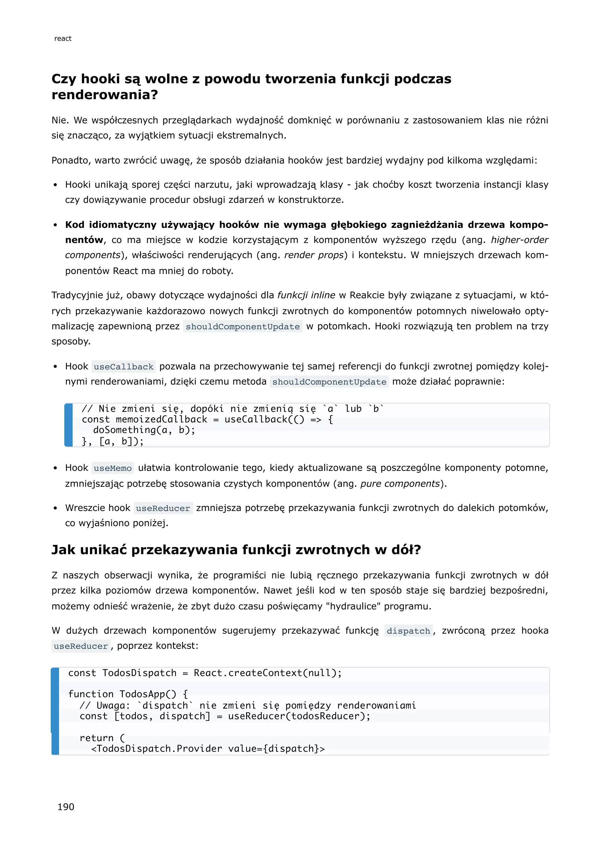 Czy hooki są wolne z powodu tworzenia funkcji podczas
renderowania?
Nie. We współczesnych przeglądarkach wydajność domknięć w porównaniu z zastosowaniem klas nie różni
się znacząco, za wyjątkiem sytuacji ekstremalnych.
Ponadto, warto zwrócić uwagę, że sposób działania hooków jest bardziej wydajny pod kilkoma względami:
Hooki unikają sporej części narzutu, jaki wprowadzają klasy - jak choćby koszt tworzenia instancji klasy
czy dowiązywanie procedur obsługi zdarzeń w konstruktorze.
Kod idiomatyczny używający hooków nie wymaga głębokiego zagnieżdżania drzewa kompo-
nentów, co ma miejsce w kodzie korzystającym z komponentów wyższego rzędu (ang. higher-order
components), właściwości renderujących (ang. render props) i kontekstu. W mniejszych drzewach kom-
ponentów React ma mniej do roboty.
Tradycyjnie już, obawy dotyczące wydajności dla funkcji inline w Reakcie były związane z sytuacjami, w któ-
rych przekazywanie każdorazowo nowych funkcji zwrotnych do komponentów potomnych niwelowało opty-
malizację zapewnioną przez shouldComponentUpdate w potomkach. Hooki rozwiązują ten problem na trzy
sposoby.
Hook useCallback pozwala na przechowywanie tej samej referencji do funkcji zwrotnej pomiędzy kolej-
nymi renderowaniami, dzięki czemu metoda shouldComponentUpdate może działać poprawnie:
Hook useMemo ułatwia kontrolowanie tego, kiedy aktualizowane są poszczególne komponenty potomne,
zmniejszając potrzebę stosowania czystych komponentów (ang. pure components).
Wreszcie hook useReducer zmniejsza potrzebę przekazywania funkcji zwrotnych do dalekich potomków,
co wyjaśniono poniżej.
Jak unikać przekazywania funkcji zwrotnych w dół?
Z naszych obserwacji wynika, że programiści nie lubią ręcznego przekazywania funkcji zwrotnych w dół
przez kilka poziomów drzewa komponentów. Nawet jeśli kod w ten sposób staje się bardziej bezpośredni,
możemy odnieść wrażenie, że zbyt dużo czasu poświęcamy "hydraulice" programu.
W dużych drzewach komponentów sugerujemy przekazywać funkcję dispatch , zwróconą przez hooka
useReducer , poprzez kontekst:
// Nie zmieni się, dopóki nie zmienią się `a` lub `b`
const memoizedCallback = useCallback(() => {
doSomething(a, b);
}, [a, b]);
const TodosDispatch = React.createContext(null);
function TodosApp() {
// Uwaga: `dispatch` nie zmieni się pomiędzy renderowaniami
const [todos, dispatch] = useReducer(todosReducer);
return (
<TodosDispatch.Provider value={dispatch}>
react
190
 