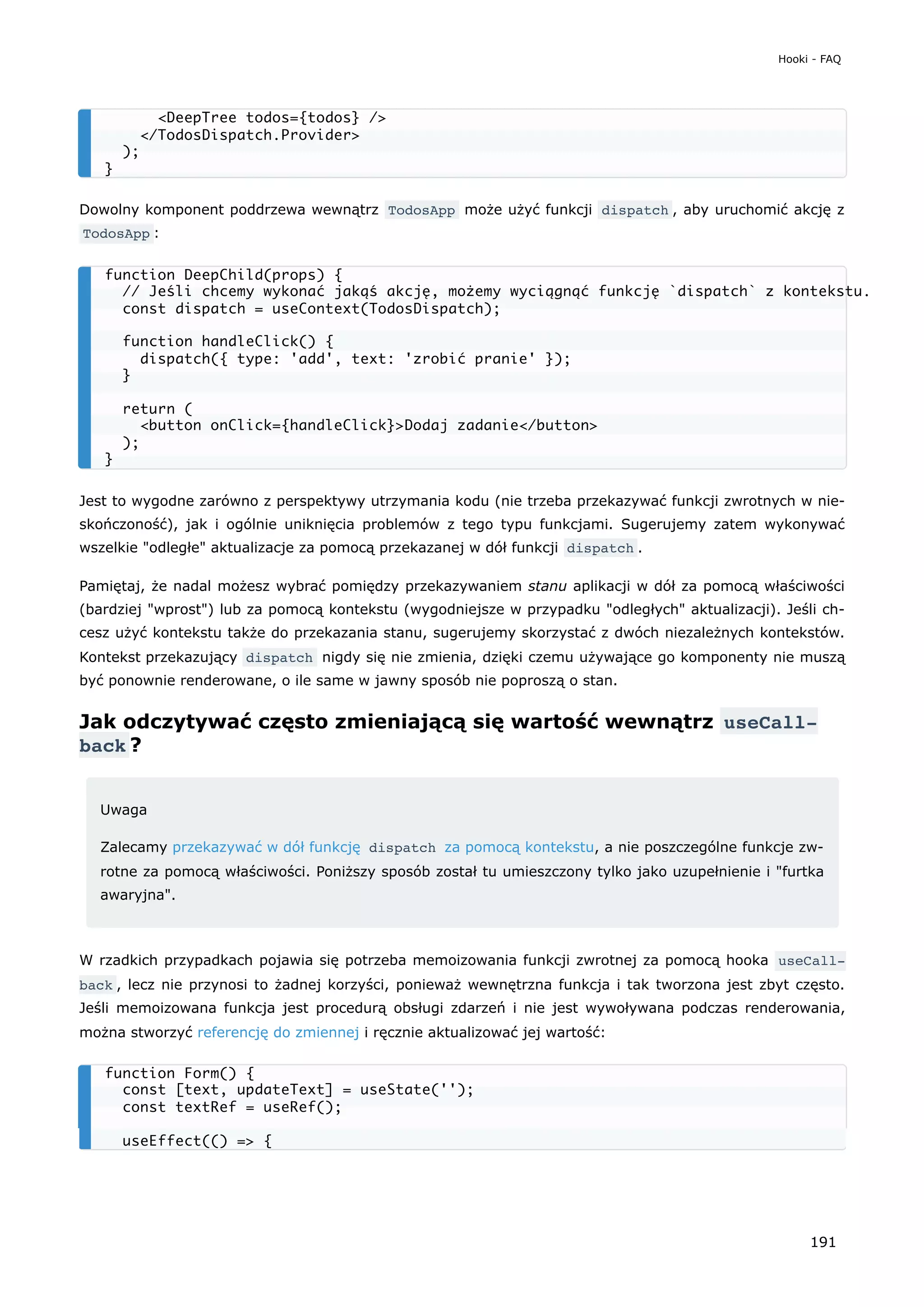 Dowolny komponent poddrzewa wewnątrz TodosApp może użyć funkcji dispatch , aby uruchomić akcję z
TodosApp :
Jest to wygodne zarówno z perspektywy utrzymania kodu (nie trzeba przekazywać funkcji zwrotnych w nie-
skończoność), jak i ogólnie uniknięcia problemów z tego typu funkcjami. Sugerujemy zatem wykonywać
wszelkie "odległe" aktualizacje za pomocą przekazanej w dół funkcji dispatch .
Pamiętaj, że nadal możesz wybrać pomiędzy przekazywaniem stanu aplikacji w dół za pomocą właściwości
(bardziej "wprost") lub za pomocą kontekstu (wygodniejsze w przypadku "odległych" aktualizacji). Jeśli ch-
cesz użyć kontekstu także do przekazania stanu, sugerujemy skorzystać z dwóch niezależnych kontekstów.
Kontekst przekazujący dispatch nigdy się nie zmienia, dzięki czemu używające go komponenty nie muszą
być ponownie renderowane, o ile same w jawny sposób nie poproszą o stan.
Jak odczytywać często zmieniającą się wartość wewnątrz useCall‐
back ?
Uwaga
Zalecamy przekazywać w dół funkcję dispatch za pomocą kontekstu, a nie poszczególne funkcje zw-
rotne za pomocą właściwości. Poniższy sposób został tu umieszczony tylko jako uzupełnienie i "furtka
awaryjna".
W rzadkich przypadkach pojawia się potrzeba memoizowania funkcji zwrotnej za pomocą hooka useCall‐
back , lecz nie przynosi to żadnej korzyści, ponieważ wewnętrzna funkcja i tak tworzona jest zbyt często.
Jeśli memoizowana funkcja jest procedurą obsługi zdarzeń i nie jest wywoływana podczas renderowania,
można stworzyć referencję do zmiennej i ręcznie aktualizować jej wartość:
<DeepTree todos={todos} />
</TodosDispatch.Provider>
);
}
function DeepChild(props) {
// Jeśli chcemy wykonać jakąś akcję, możemy wyciągnąć funkcję `dispatch` z kontekstu.
const dispatch = useContext(TodosDispatch);
function handleClick() {
dispatch({ type: 'add', text: 'zrobić pranie' });
}
return (
<button onClick={handleClick}>Dodaj zadanie</button>
);
}
function Form() {
const [text, updateText] = useState('');
const textRef = useRef();
useEffect(() => {
Hooki - FAQ
191
 