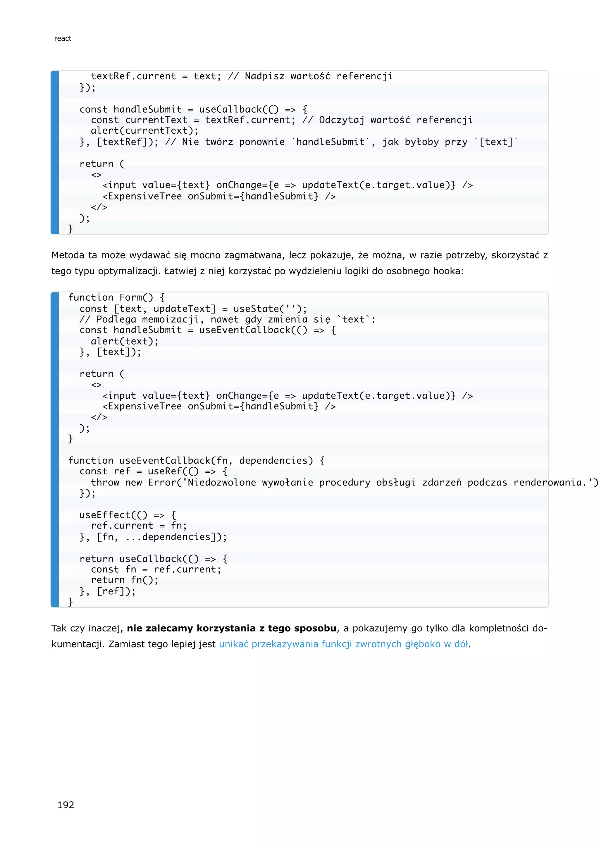 Metoda ta może wydawać się mocno zagmatwana, lecz pokazuje, że można, w razie potrzeby, skorzystać z
tego typu optymalizacji. Łatwiej z niej korzystać po wydzieleniu logiki do osobnego hooka:
Tak czy inaczej, nie zalecamy korzystania z tego sposobu, a pokazujemy go tylko dla kompletności do-
kumentacji. Zamiast tego lepiej jest unikać przekazywania funkcji zwrotnych głęboko w dół.
textRef.current = text; // Nadpisz wartość referencji
});
const handleSubmit = useCallback(() => {
const currentText = textRef.current; // Odczytaj wartość referencji
alert(currentText);
}, [textRef]); // Nie twórz ponownie `handleSubmit`, jak byłoby przy `[text]`
return (
<>
<input value={text} onChange={e => updateText(e.target.value)} />
<ExpensiveTree onSubmit={handleSubmit} />
</>
);
}
function Form() {
const [text, updateText] = useState('');
// Podlega memoizacji, nawet gdy zmienia się `text`:
const handleSubmit = useEventCallback(() => {
alert(text);
}, [text]);
return (
<>
<input value={text} onChange={e => updateText(e.target.value)} />
<ExpensiveTree onSubmit={handleSubmit} />
</>
);
}
function useEventCallback(fn, dependencies) {
const ref = useRef(() => {
throw new Error('Niedozwolone wywołanie procedury obsługi zdarzeń podczas renderowania.')
});
useEffect(() => {
ref.current = fn;
}, [fn, ...dependencies]);
return useCallback(() => {
const fn = ref.current;
return fn();
}, [ref]);
}
react
192
 
